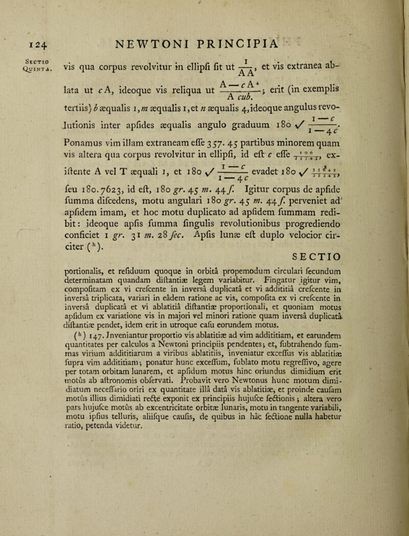 / Sectio Quinta. NEWTONI PRINCIPIA vis qua corpus revolvitur in ellipfi fit ut i AA* et vis extranea ab- lata ut c A, ideoque vis reliqua ut —-—-—j erit (in exemplis xjL CU/U• tertiis) b aqualis i,/» aequalis i,et n aequalis 4,ideoque angulus revo- Jutionis inter apfides aequalis angulo graduum 180 v/ Ponamus vim illam extraneam efle 357. 45 partibus minorem quam vis altera qua corpus revolvitur in ellipfi, id efi: c effe ^444T, ex- ifiente A vel T aequali 1, et 180 y/-evadet 180 v/ 44t4t> i —— 4 c feu 180.7623, id efi:, 180 gr. 45 m. 44 f. Igitur corpus de apfide fumma difcedens, motu angulari 180 gr. 45 m. 44/ perveniet ad' apfidem imam, et hoc motu duplicato ad apfidem fummam redi¬ bit: ideoque apfis fumma fingulis revolutionibus progrediendo conficiet 1 gr. 31 m. 28 fec. Apfis lunae efi duplo velocior cir¬ citer (h). SECTIO portionalis, et refiduum quoque in orbita propemodum circulari fecundum determinatam quandam diftantiae legem variabitur. Fingatur igitur vim, compofitam ex vi crefcente in inversa duplicata et vi addititia crefcente in inversa triplicata, variari in eadem ratione ac vis, compofita ex vi crefcente in inversa duplicata et vi ablatitia diftantiae proportionali, et quoniam motus aplidum ex variatione vis in majori vel minori ratione quam inversa duplicati diftantiae pendet, idem erit in utroque cafu eorundem motus. (h) 147. Inveniantur proportio vis ablatitiae ad vim addititiam, et earundem quantitates per calculos a Newtoni principiis pendentes j et, fubtrahendo fum- mas virium addititiarum a viribus ablatitiis, inveniatur exceftlis vis ablatitiae fupra vim addititiam-, ponatur hunc exceflum, fublato motu regreflivo, agere per totam orbitam lunarem, et apfidum motus hinc oriundus dimidium erit motus ab aftronomis obfervati. Probavit vero Newtonus hunc motum dimi¬ diatum neceftario oriri ex quantitate illa data vis ablatitiae, et proinde caufam motus illius dimidiati refte exponit ex principiis hujufce fedtionis altera vero pars hujufce motus ab excentricitate orbitae lunaris, motu in tangente variabili, motu ipfius telluris, aliifque caufis, de quibus in hac fe&ione nulla habetur ratio, petenda videtur.