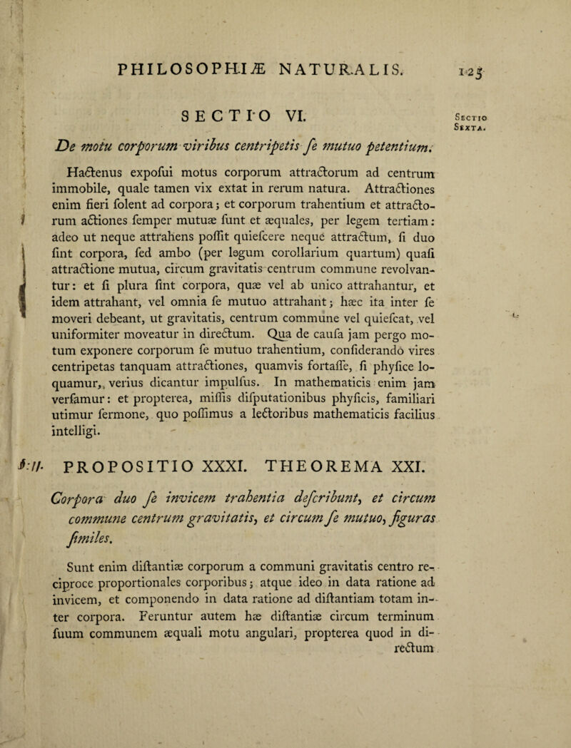 SECTIO VI. De motu corporum viribus centripetis je mutuo petentium/ HaCtenus expofui motus corporum attraCtorum ad centrum immobile, quale tamen vix extat in rerum natura. AttraCtiones enim fieri folent ad corpora; et corporum trahentium et attrafto- rum aCtiones femper mutuae funt et aequales, per legem tertiam : adeo ut neque attrahens poflit quiefcere neque attraCtum, fi duo fint corpora, fed ambo (per legum corollarium quartum) quafi attraCtione mutua, circum gravitatis centrum commune revolvan¬ tur : et fi plura fint corpora, quae vel ab unico attrahantur, et idem attrahant, vel omnia fe mutuo attrahant; haec ita inter fe moveri debeant, ut gravitatis, centrum commune vel quiefcat, vel uniformiter moveatur in directum. Qua de caufa jam pergo mo¬ tum exponere corporum fe mutuo trahentium, confiderando vires centripetas tanquam attra6tiones, quamvis fortafie, fi phyfice lo¬ quamur,, verius dicantur impulfus. In mathematicis enim jam verfamur: et propterea, miflis difputationibus phyficis, familiari utimur fermone, quo pofiimus a lectoribus mathematicis facilius intelligi. PROPOSITIO XXXI. THEOREMA XXI. Corpora duo fe invicem trahentia defcribunt, et circum co?nmui2e centrum gravitatis, et circum fe mutuo, figuras fimiles. Sunt enim diltantise corporum a communi gravitatis centro re-, ciproce proportionales corporibus; atque ideo in data ratione ad invicem, et componendo in data ratione ad diftantiam totam in-~ ter corpora. Feruntur autem hse diftantise circum terminum fuum communem sequali motu angulari, propterea quod in di- reCtum IN¬ SECTIO