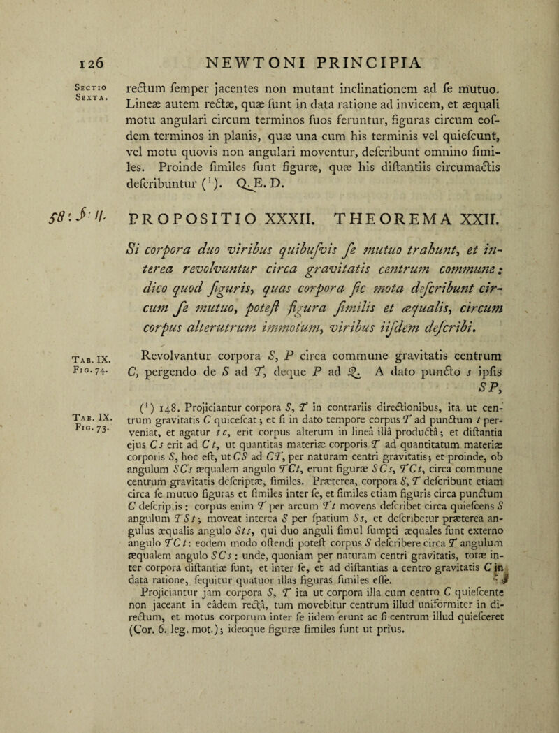 Sectio redlum femper jacentes non mutant inclinationem ad fe mutuo. Lineas autem redlae, quae funt in data ratione ad invicem, et aequali motu angulari circum terminos fuos feruntur, figuras circum eof- dem terminos in planis, quae una cum his terminis vel quiefcunt, vel motu quovis non angulari moventur, defcribunt omnino fimi- les. Proinde fimiles funt figurae, quae his diflantiis circumadtis defcribuntur (1). QJE. D. £8iJ;H- PROPOSITIO XXXII. THEOREMA XXII. Si corpora duo viribus quibufvis fe jnutuo trahunt et in¬ terea revolvuntur circa gravitatis centrwn commune: dico quod figuris? quas corpora fic mota defcribunt cir¬ cum fe mutuo, poteft figura Jimilis et aqualis, circum corpus alterutrum immotum, viribus iifidetn defer ibi. Tab. ix. Revolvantur corpora S} P circa commune gravitatis centrum Fig-74- c, pergendo de S ad T, deque P ad A dato pun£to s ipfis SP, (*) 148. Projiciantur corpora S, P in contrariis diredlionibus, ita ut cen- Tab. IX. trum gravitatis C quicefcat •, et fi in dato tempore corpus P ad pundtum t per- IG’ 73* veniat, et agatur t c, erit corpus alterum in linea illa produdta; et diftantia ejus Cs erit ad C/, ut quantitas materiae corporis T ad quantitatum materis corporis S, hoc eft, ut CS ad CP, per naturam centri gravitatis; et proinde, ob angulum SCs aequalem angulo PCt, erunt figurae SCs, PCt, circa commune centrum gravitatis deferiptae, fimiles. Praeterea, corpora S, T defcribunt etiam circa fe mutuo figuras et fimiles inter fe, et fimiles etiam figuris circa pundtum C defcrip:is : corpus enim P per arcum T t movens deferibet circa quiefeens S angulum P S t; moveat interea S per fpatium Ss, et deferibetur praeterea an¬ gulus aequalis angulo Sts, qui duo anguli fimul fumpti aequales funt externo angulo PCt: eodem modo oftendi poteft corpus S deferibere circa P angulum squalem angulo SCs : unde, quoniam per naturam centri gravitatis, totae in¬ ter corpora diftantiae funt, et inter fe, et ad diftantias a centro gravitatis C in data ratione, fequitur quatuor illas figuras fimiles effe. * ■$ Projiciantur jam corpora S, P ita ut corpora illa cum centro C quiefeente non jaceant in eadem recta, tum movebitur centrum illud uniformiter in di- redtum, et motus corporum inter fe iidem erunt ac fi centrum illud quiefeeret (Cor. 6. leg. mot.); ideoque figurae fimiles funt ut prius.