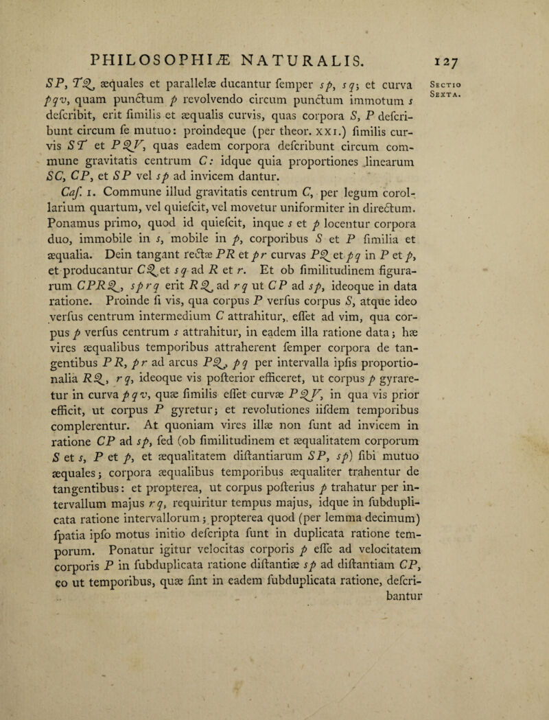 SP, T^, aequales et parallelae ducantur femper sp, sq-3 et curva pqv, quam punctum p revolvendo circum punctum immotum s defcribit, erit fimilis et aqualis curvis, quas corpora S, P defcri- bunt circum fe mutuo: proindeque (per theor. xxi.) fimilis cur¬ vis ST et P$V3 quas eadem corpora defcribunt circum com¬ mune gravitatis centrum C: idque quia proportiones .linearum SC, CP, et SP vel sp ad invicem dantur. Caf. i. Commune illud gravitatis centrum C, per legum corol¬ larium quartum, vel quiefcit, vel movetur uniformiter in diredtum. Ponamus primo, quod id quiefcit, inque s et p locentur corpora duo, immobile in s, mobile in p, corporibus S et P fimilia et aequalia. Dein tangant re£tae PR et pr curvas Pg^etpq in P et /, et producantur C^et sq ad R et r. Et ob fimilitudinem figura¬ rum CPR^3 sprq erit R^ ad rq ut CP ad sp3 ideoque in data ratione. Proinde fi vis, qua corpus P verfus corpus S, atque ideo verfus centrum intermedium C attrahitur,, efiet ad vim, qua cor¬ pus p verfus centrum s attrahitur, in eadem illa ratione data; hae vires aequalibus temporibus attraherent femper corpora de tan¬ gentibus P R, p r ad arcus P^E, p q per intervalla ipfis proportio¬ nalia rq, ideoque vis pofterior efficeret, ut corpus / gyrare¬ tur in curvapqv, quae fimilis efiet curvae P in qua vis prior efficit, ut corpus P gyretur; et revolutiones iifdem temporibus complerentur. At quoniam vires illae non funt ad invicem in ratione CP ad sp, fed (ob fimilitudinem et aequalitatem corporum S et s, P et /, et aequalitatem difiantiarum S P, sp) fibi mutuo aequales; corpora aequalibus temporibus aequaliter trahentur de tangentibus: et propterea, ut corpus pofterius / trahatur per in¬ tervallum majus rq, requiritur tempus majus, idque in fubdupli- cata ratione intervallorum; propterea quod (per lemma decimum) fpatia ipfo motus initio defcripta funt in duplicata ratione tem¬ porum. Ponatur igitur velocitas corporis / efle ad velocitatem corporis P in fubduplicata ratione diftantiae sp ad diftantiam CP, eo ut temporibus, quae fint in eadem fubduplicata ratione, defcri- < bantur Sectio