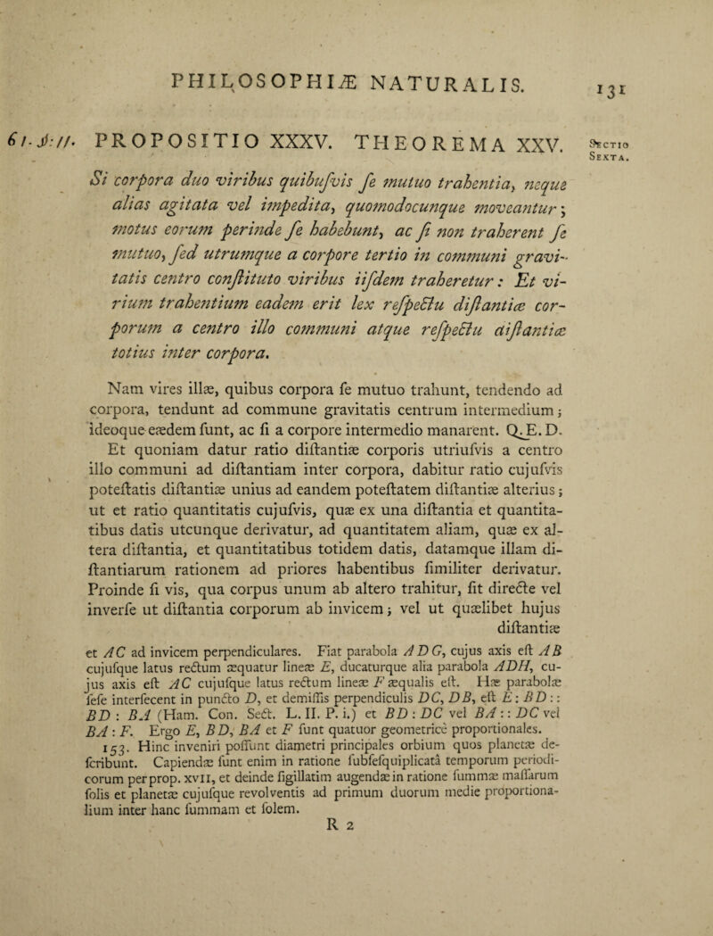 \ PHILOSOPHIA NATURALIS. PROPOSITIO XXXV. THEOREMA XXV. Si corpora duo viribus quibufvis fe mutuo trahentia, neque alias agitata vel impedita, quomodocunque moveantur \ motus eorum perinde fe habebunt, ac fi non trahereitt fe mutuo, fed utrumque a corpore tertio in comtriuni gravi- tatis centro confiituto viribus iifdetn traheretur: Et vi¬ rium trahentium eadem erit lex refpeElu difiantice cor¬ porum a centro illo communi atque refpeElu aifi antice totius inter corpora. Nam vires illae, quibus corpora fe mutuo trahunt, tendendo ad corpora, tendunt ad commune gravitatis centrum intermedium; ideoque eaedem funt, ac fi a corpore intermedio manarent. QJE.D. Et quoniam datur ratio diftantiae corporis utriufvis a centro illo communi ad diftantiam inter corpora, dabitur ratio cujufvis poteftatis diftantiae unius ad eandem poteftatem diftantiae alterius; ut et ratio quantitatis cujufvis, quae ex una diftantia et quantita¬ tibus datis utcunque derivatur, ad quantitatem aliam, quae ex al¬ tera diftantia, et quantitatibus totidem datis, datamque illam di- ftantiarum rationem ad priores habentibus fimiliter derivatur. Proinde fi vis, qua corpus unum ab altero trahitur, fit diredle vel inverfe ut diftantia corporum ab invicem vel ut quaelibet hujus diftantiae et AC ad invicem perpendiculares. Fiat parabola ADG, cujus axis eft AB cujufque latus redtum aequatur lineae E, ducaturque alia parabola ADH, cu¬ jus axis eft AC cujufque latus redtum lineae F aequalis eft. Has parabolse fefe interfecent in pundto D, et demiffis perpendiculis DC> DB, eft E: BD:: BD : BA (Ham. Con. Sedt. L. II. P. i.) et BD : DC vel BA :: DC vei BA : F. Ergo E, BD, BA et F funt quatuor geometrice proportionales. 153. Hinc inveniri poliunt diametri principales orbium quos planetae de- Icribunt. Capiendas funt enim in ratione fubfefquiplicata temporum periodi¬ corum perprop. xvii, et deinde figillatim augendae in ratione fummas malfarum folis et planetae cujufque revolventis ad primum duorum medie proportiona¬ lium inter hanc fummam et folem. R 2 *3r &ECTIO