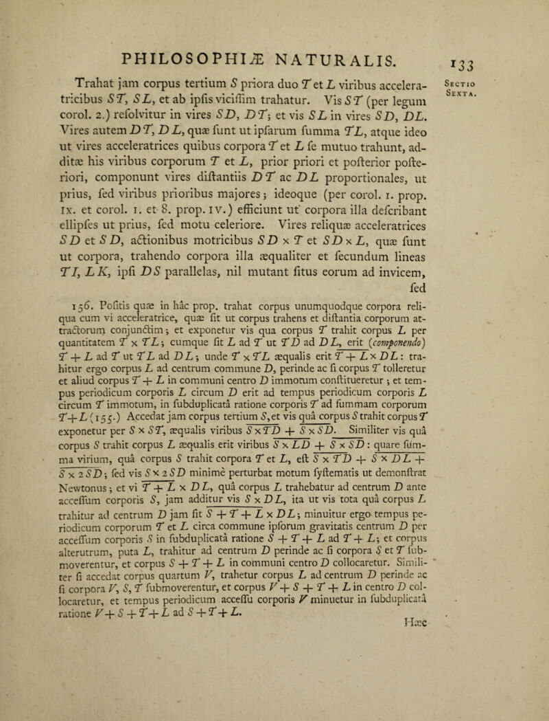 Trahat jam corpus tertium S priora duo T et L viribus accelera- tricibus ST, SL, et ab ipfis viciffim trahatur. Vis ST (per legum corol. 2.) refolvitur in vires SD, Df; et vis SL in vires SD, DL. Vires autem D T, D L, quae funt ut ipfarum fumma TL, atque ideo ut vires acceleratrices quibus corpora T et L fe mutuo trahunt, ad- ditre his viribus corporum T et L, prior priori et pofterior pofte- riori, componunt vires diftantiis D T ac DL proportionales, ut prius, fed viribus prioribus majores; ideoque (per corol. i. prop. ix. et corol. i. et 8. prop. iv.) efficiunt ut' corpora illa defcribant elliples ut prius, fed motu celeriore. Vires reliquae acceleratrices SD et S D, adtionibus motricibus SDxT et SDxL, quae funt ut corpora, trahendo corpora illa aequaliter et fecundum lineas T1, LK, ipfi DS parallelas, nil mutant fitus eorum ad invicem, fed 156. Pofitis quae in hac prop. trahat corpus unumquodque corpora reli¬ qua cum vi acceleratrice, quae fit ut corpus trahens et diftantia corporum at¬ tractorum conjunCtim; et exponetur vis qua corpus T trahit corpus L per quantitatem T x TL-, cumque fit L ad T ut TD ad D L, erit (componendo) T q- L ad L ut LL ad DL •, unde T xTL aequalis erit T q- L x DL : tra¬ hitur ergo corpus L ad centrum commune D, perinde ac fi corpus T tolleretur et aliud corpus T -f L in communi centro D immorum conftitueretur ; et tem¬ pus periodicum corporis L circum D erit ad tempus periodicum corporis L circum T immotum, in fubduplicata ratione corporis T ad fummam corporum L-f- L (155.) Accedat jam corpus tertium S,et vis qua corpus S trahit corpus L exponetur per S x ST, aequalis viribus S xTD + S xSD. Similiter vis qua corpus S trahit corpus L aequalis erit viribus S x LD q- S x SD : quare fum¬ ma virium, qua corpus S trahit corpora T et L, eft S x LD q- S x DL q- S x 2 SD-, fed vis Sx iSD minime perturbat motum fyftematis ut demonftrat Newtonus; et vi T q- L x DL, qua corpus L trahebatur ad centrum D ante accelfum corporis S, jam additur vis S x D L, ita ut vis tota qua corpus L trahitur ad centrum D jam fit S + f +Lx DL-, minuitur ergo tempus pe¬ riodicum corporum T et L circa commune ipforum gravitatis centrum D per acceflum corporis S in fubduplicata ratione S -{- T q- L ad L -f L; et corpus alterutrum, puta L, trahitur ad centrum D perinde ac fi corpora S et T fub- moverentur, et corpus S + T -f- L in communi centro D collocaretur. Simili¬ ter fi accedat corpus quartum V, trahetur corpus L ad centrum D perinde ac fi corpora V, S, T fubmoverentur, et corpus V + S + T L in centro D col¬ locaretur, et tempus periodicum accelfu corporis V minuetur in fubduplicata ratione V S + Lq-LadS + L-fL. Haec *33 Sectio