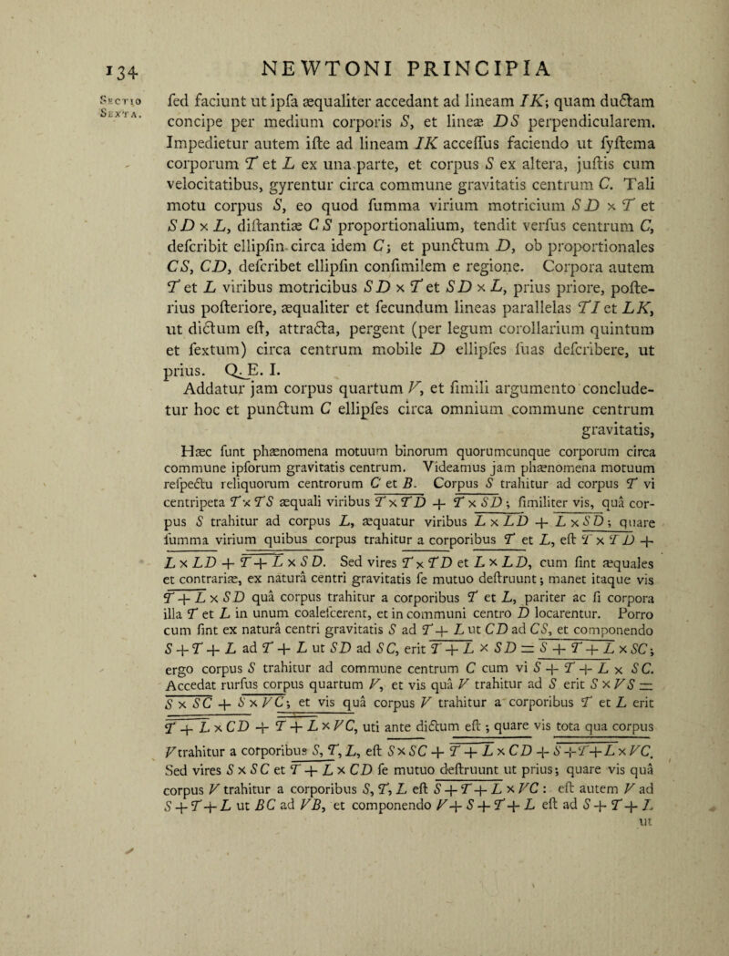 *3+ Sectio fed faciunt ut ipfa aequaliter accedant ad lineam IK\ quam dudlam concipe per medium corporis S> et lineae DS perpendicularem. Impedietur autem ifle ad lineam IK acceflus faciendo ut fyftema corporum T et L ex una parte, et corpus S ex altera, juftis cum velocitatibus, gyrentur circa commune gravitatis centrum C. Tali motu corpus S> eo quod fumma virium motricium S D x T et SD x L, diftantiae C S proportionalium, tendit verfus centrum C, defcribit ellipfin circa idem C-, et pun&um D, ob proportionales CS, CD, defcribet ellipfin confimilem e regione. Corpora autem T et T viribus motricibus SDxTet SDxL, prius priore, pofte- rius pofteriore, aequaliter et fecundum lineas parallelas Tl et LK, ut dictum efi, attradla, pergent (per legum corollarium quintum et fextum) circa centrum mobile D ellipfes fuas defcribere, ut prius. Q^_E. I. Addatur jam corpus quartum T, et fimili argumento conclude¬ tur hoc et pundlum C ellipfes circa omnium commune centrum gravitatis, Htec funt phaenomena motuum binorum quorumcunque corporum circa commune ipforum gravitatis centrum. Videamus jam phaenomena motuum reipedtu reliquorum centrorum C‘ et B. Corpus S trahitur ad corpus T vi centripeta Tx TS aequali viribus V xfD + T x SD ; fimiliter vis, qua cor¬ pus S trahitur ad corpus L, aequatur viribus LxLD + LxSD•, quare fumma virium quibus corpus trahitur a corporibus T et L, eft c£ x T D 4- L x LD + T 4- L x S D. Sed vires T xTD et Lx LD, cum fint aequales et contrariae, ex natura centri gravitatis fe mutuo deftruunt; manet itaque vis T +Lx SD qua corpus trahitur a corporibus V et L, pariter ac fi corpora illa V et L in unum coaleicerent, et in communi centro D locarentur. Porro cum fint ex natura centri gravitatis S ad V-f- L ut CD ad CS, et componendo S + T+ L ad 5T+ L ut SD ad SC, erit T + L x SD = 'S~+T + LxSCj ergo corpus S trahitur ad commune centrum C cum vi 5 -{- f -f- L x S C. Accedat rurfus corpus quartum T, et vis qua V trahitur ad S erit S x VS — S x SC + SxVC; et vis qua corpus V trahitur a corporibus T et L erit 2* -j- L xCD -r T LxVC, uti ante didtum eft ; quare vis tota qua corpus V trahitur a corporibus S, T, L, eft S x SC 4- V LxCD S +5T+Z. x VC. Sed vires S x SC et T+Lx CD fe mutuo deftruunt ut prius; quare vis qua corpus V trahitur a corporibus S, V, L eft S T + L x VC : eft autem V ad S -p T 4- L ut BC ad VB, et componendo V S-fVq-L eft ad S 4- V 4- /v ut