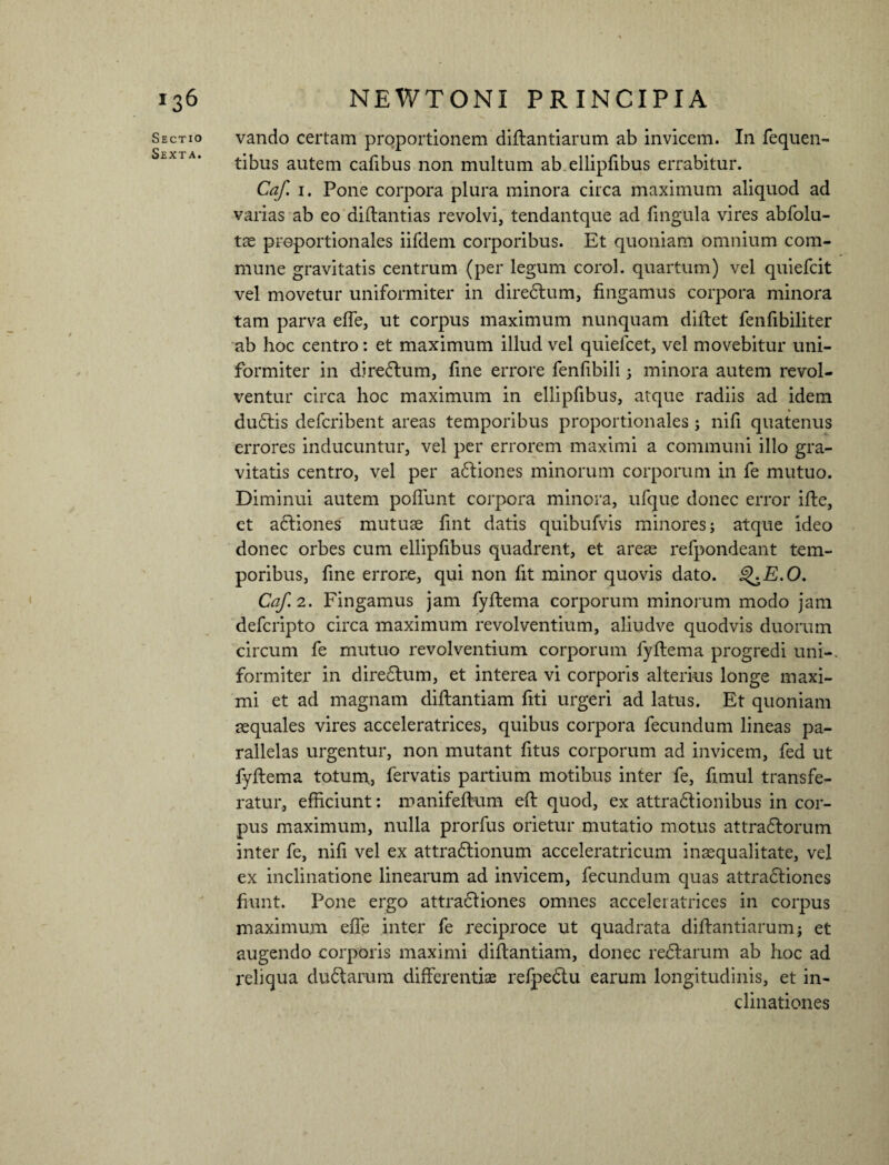 Sectio Sexta. vando certam proportionem diflantiarum ab invicem. In fequen- tibus autem cafibus non multum ab. ellipfibus errabitur. Caf i. Pone corpora plura minora circa maximum aliquod ad varias ab eo diflantias revolvi, tendantque ad lingula vires abfolu- tae proportionales iifdem corporibus. Et quoniam omnium com¬ mune gravitatis centrum (per legum corol. quartum) vel quiefcit vel movetur uniformiter in diredlum, fingamus corpora minora tam parva effe, ut corpus maximum nunquam diflet fenfibiliter ab hoc centro: et maximum illud vel quiefcet, vel movebitur uni¬ formiter in diredtum, fine errore fenfibili; minora autem revol¬ ventur circa hoc maximum in ellipfibus, atque radiis ad idem dudlis defcribent areas temporibus proportionales ; nifi quatenus errores inducuntur, vel per errorem maximi a communi illo gra¬ vitatis centro, vel per a£liones minorum corporum in fe mutuo. Diminui autem poliunt corpora minora, ufque donec error ifte, et adliones mutuae fint datis quibufvis minores j atque ideo donec orbes cum ellipfibus quadrent, et areae refpondeant tem¬ poribus, fine errore, qui non fit minor quovis dato. g^E.O. Caf. 2. Fingamus jam fyflema corporum minorum modo jam defcripto circa maximum revolventium, aliudve quodvis duorum circum fe mutuo revolventium corporum fyflema progredi uni-, formiter in diredlum, et interea vi corporis alterius longe maxi¬ mi et ad magnam diflantiam fiti urgeri ad latus. Et quoniam aequales vires acceleratrices, quibus corpora fecundum lineas pa¬ rallelas urgentur, non mutant fitus corporum ad invicem, fed ut fyflema totum, fervatis partium motibus inter fe, fimul transfe¬ ratur, efficiunt: manifeflum efl quod, ex attradlionibus in cor¬ pus maximum, nulla prorfus orietur mutatio motus attradlorum inter fe, nifi vel ex attradlionum acceleratricum inaequalitate, vel ex inclinatione linearum ad invicem, fecundum quas attradliones fiunt. Pone ergo attradliones omnes acceleratrices in corpus maximum effe inter fe reciproce ut quadrata diflantiarum; et augendo corporis maximi diflantiam, donec redlarum ab hoc ad reliqua dudarum differentiae refpedlu earum longitudinis, et in¬ clinationes