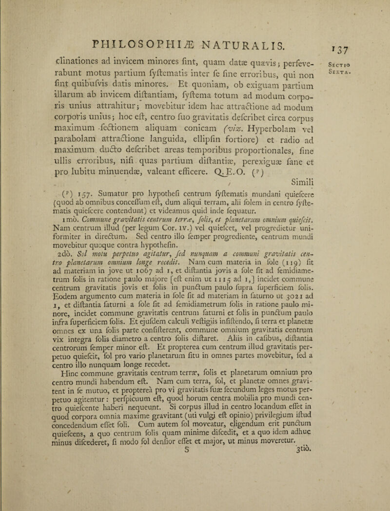 elinationes ad invicem minores fint, quam datae quaevis j perfeve- rabunt motus partium fyftematis inter fe fine erroribus, qui non fint quibufvis datis minores. Et quoniam, ob exiguam partium illarum ab invicem diftantiam, fyftema totum ad modum corpo¬ ris unius attrahitur; movebitur idem hac attra&ione ad modum corporis unius; hoc eft, centro fuo gravitatis defcribet circa corpus maximum -fedlionem aliquam conicam (viz. Hyperbolam vel parabolam attradlione languida, ellipfin fortiore) et radio ad maximum du£to defcribet areas temporibus proportionales, fine ullis erroribus, nifi quas partium diftantiae, perexiguas fane et pro lubitu minuendae, valeant efficere. QTL.O. (p) z Simili (p) 157. Sumatur pro hypothefi centrum fyftematis mundani quiefcere (quod ab omnibus concefiiim eft, dum aliqui terram, alii folem in centro fyfte¬ matis quiefcere contendunt) et videamus quid inde fequatur. imo. Commune gravitatis centrum terra, folis, et planetarum omnium quiefcit. Nam centrum illud (per legum Cor. lv.) vel quiefcet, vel progredietur uni¬ formiter in diredtum. Sed centro illo lemper progrediente, centrum mundi movebitur quoque contra hypothefin. 2do. Sol motu perpetuo agitatur, fed nunquam a communi gravitatis cen¬ tro planetarum omnium longe recedit. Nam cum materia in fole (119) fit ad materiam in jove ut 1067 ad 1, et diftantia jovis a fole fit ad femidiame- trum folis in ratione paulo majore [eft enim ut 1115 ad 1,] incidet commune centrum gravitatis jovis et folis in pundtum paulo fupra fuperficiem folis. Eodem argumento cum materia in fole fit ad materiam in faturno ut 3021 ad 1, et diftantia faturni a fole fit ad femidiametrum folis in ratione paulo mi¬ nore, incidet commune gravitatis centrum faturni et folis in punftum paulo infra fuperficiem folis. Et ejufdem calculi veftigiis infifcendo, fi terra et planetas omnes ex una folis parte confiderent, commune omnium gravitatis centrum vix integra folis diametro a centro folis diftaret. Aliis in cafibus, diftantia centrorum femper minor eft. Et propterea cum centrum illud gravitatis per¬ petuo quiefcit, fol pro vario planetarum fitu in omnes partes movebitur, fed a centro illo nunquam longe recedet. Hinc commune gravitatis centrum terrae, folis et planetarum omnium pro centro mundi habendum eft. Nam cum terra, fol, et planetas omnes gravi- tent in fe mutuo, et propterea pro vi gravitatis fuae fecundum leges motus per¬ petuo agitentur : perfpicuum eft, quod horum centra mobilia pro mundi cen¬ tro quiefcente haberi nequeunt. Si corpus illud in centro locandum efiet in quod corpora omnia maxime gravitant (uti vulgi eft opinio) privilegium iftud concedendum efiet foli. Cum autem fol moveatur, eligendum erit punctum quiefcens, a quo centrum folis quam minime difcedit, et a quo idem adhuc minus difcederet, fi modo fol denfior efiet et major, ut minus moveretur. S 3^0- / Sectio