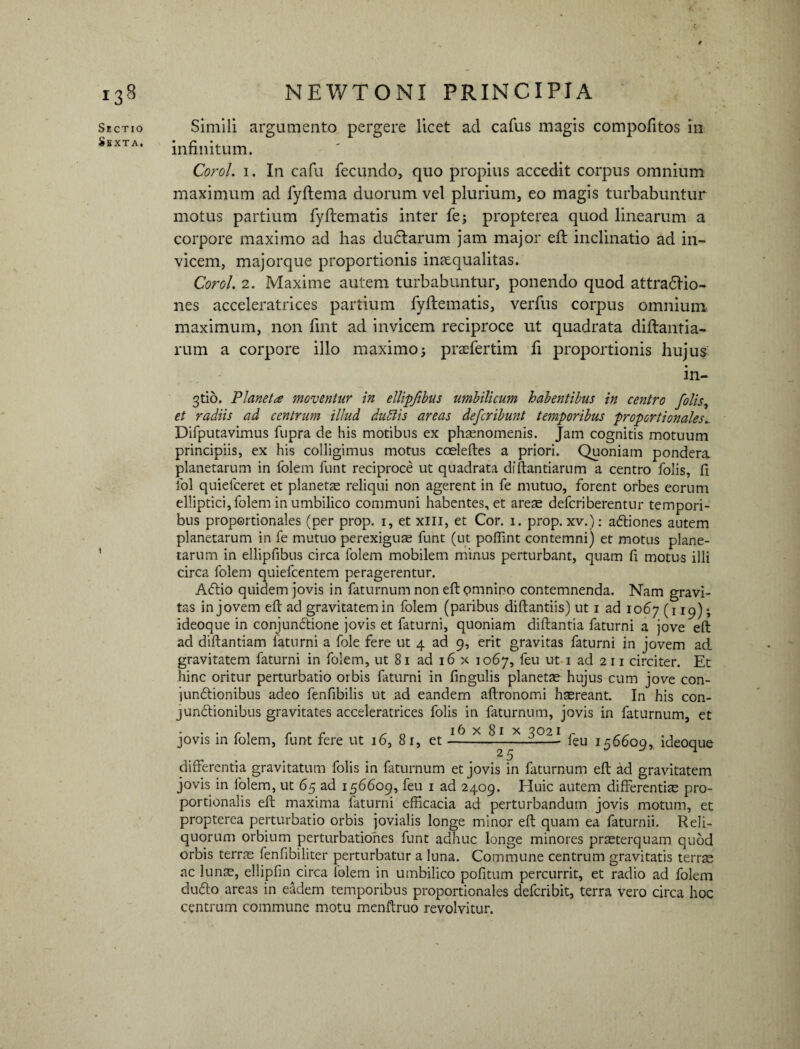 Sectio Sexta. Simili argumento pergere licet ad cafus magis compofitos in infinitum. Corel. 1. In cafu fecundo, quo propius accedit corpus omnium maximum ad fyftema duorum vel plurium, eo magis turbabuntur motus partium fyftematis inter fe; propterea quod linearum a corpore maximo ad has dudtarum jam major eft inclinatio ad in¬ vicem, majorque proportionis inaequalitas. Corol. 2. Maxime autem turbabuntur, ponendo quod attraftio- nes acceleratrices partium fyftematis, verfus corpus omnium maximum, non fmt ad invicem reciproce ut quadrata diftantia- rum a corpore illo maximo; praefertim fi proportionis hujus in- 3tio. Vianet a moventur in ellipfibus umbilicum habentibus in centro yolis, et radiis ad centrum illud dubiis areas deferibunt temporibus proportionales_ Difputavimus fupra de his motibus ex phaenomenis. Jam cognitis motuum principiis, ex his colligimus motus cceleftes a priori. Quoniam pondera planetarum in folem funt reciproce ut quadrata diftantiarum a centro folis, fi ibi quiefceret et planetae reliqui non agerent in fe mutuo, forent orbes eorum elliptici, folem in umbilico communi habentes, et arete deferiberentur tempori¬ bus proportionales (per prop. 1, et xm, et Cor. 1. prop. xv.): adtiones autem planetarum in fe mutuo perexiguas funt (ut poffint contemni) et motus plane¬ tarum in ellipfibus circa folem mobilem minus perturbant, quam fi motus illi circa folem quiefeentem peragerentur. AClio quidem jovis in faturnum non eft pmnino contemnenda. Nam gravi¬ tas in jovem eft ad gravitatem in folem (paribus diftantiis) ut 1 ad 1067 (119) -, ideoque in conjunChone jovis et faturni, quoniam diftantia faturni a jove eft ad diftantiam faturni a fole fere ut 4 ad 9, erit gravitas faturni in jovem ad gravitatem faturni in folem, ut 81 ad 16 x 1067, feu ut 1 ad 2 11 circiter. Et hinc oritur perturbatio orbis faturni in fingulis planetae hujus cum jove con- junCtionibus adeo fenfibilis ut ad eandem aftronomi haereant. In his con¬ junctionibus gravitates acceleratrices folis in faturnum, jovis in faturnum, et jovis in folem, funt fere ut 16, 81, et —X ^ 1 x ^02i feu 156609, ideoque differentia gravitatum folis in faturnum et jovis in faturnum eft ad gravitatem jovis in folem, ut 65 ad 156609, feu 1 ad 2409. Huic autem differentiae pro¬ portionalis eft maxima faturni efficacia ad perturbandum jovis motum, et propterea perturbatio orbis jovialis longe minor eft quam ea faturnii. Reli¬ quorum orbium perturbationes funt adhuc longe minores praeterquam quod orbis terrae fenfibiliter perturbatur a luna. Commune centrum gravitatis terrae ac lunae, ellipfin circa folem in umbilico pofitum percurrit, et radio ad folem dufto areas in eadem temporibus proportionales deferibit, terra vero circa hoc centrum commune motu menftruo revolvitur.