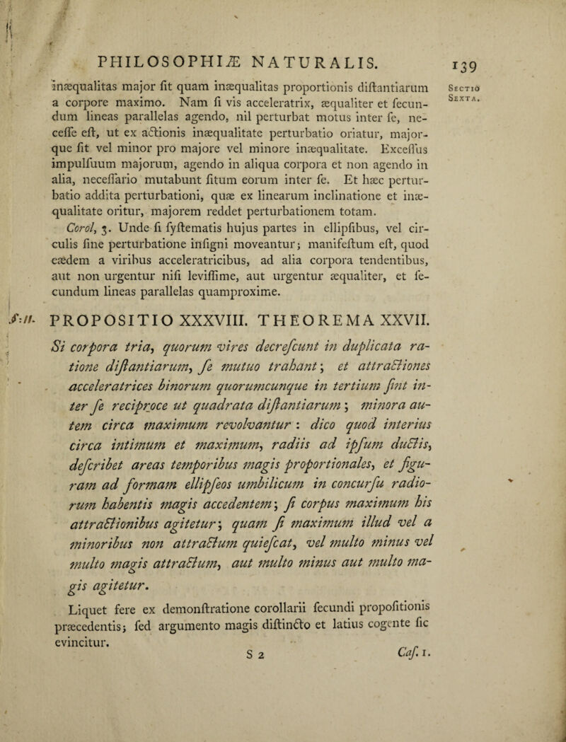 I inaequalitas major fit quam inaequalitas proportionis diftantiarum a corpore maximo. Nam fi vis acceleratrix, aequaliter et fecun¬ dum lineas parallelas agendo, nil perturbat motus inter fe, ne- cefle eft, ut ex a&ionis inaequalitate perturbatio oriatur, major- que fit vel minor pro majore vel minore inaequalitate. Exceflus impulfuum majorum, agendo in aliqua corpora et non agendo in alia, neceffario mutabunt fitum eorum inter fe. Et haec pertur¬ batio addita perturbationi, quae ex linearum inclinatione et inae¬ qualitate oritur, majorem reddet perturbationem totam. Corol, 3. Unde fi fyftematis hujus partes in ellipfibus, vel cir¬ culis fine perturbatione infigni moveantur; manifeftum eft, quod eaedem a viribus acceleratricibus, ad alia corpora tendentibus, aut non urgentur nifi leviftime, aut urgentur aequaliter, et fe¬ cundum lineas parallelas quamproxime. &//• PROPOSITIO XXXVIII. THEOREMA XXVII. Si corpora tria, quorum vires decrefcunt in duplicata ra- tione diftantiarum, fe mutuo trahant; et attraBiones acceleratrices hmorum quorumcunque in tertium fint in¬ ter fe reciproce ut quadrata diftantiarum ; minora au¬ tem circa maximum revolvantur : dico quod interius circa intimum et maximum, radiis ad ipfum duBis, defcrihet areas temporibus magis proportionales, et figu¬ ram ad formam ellipfeos umbilicum in concurfu radio- rum habentis magis accedentem \ fe corpus maximum his attraBionibus agitetur; quam fe maximum illud vel a minoribus non attraBum quiefcat, vel inulto minus vel multo magis attraBum, aut multo minus aut multo ma¬ gis agitetur. Liquet fere ex demonftratione corollarii fecundi propofitionis praecedentis; fed argumento magis diftin&o et latius cogente fic evincitur. _ S 2 Caf.i. 139 Sectio