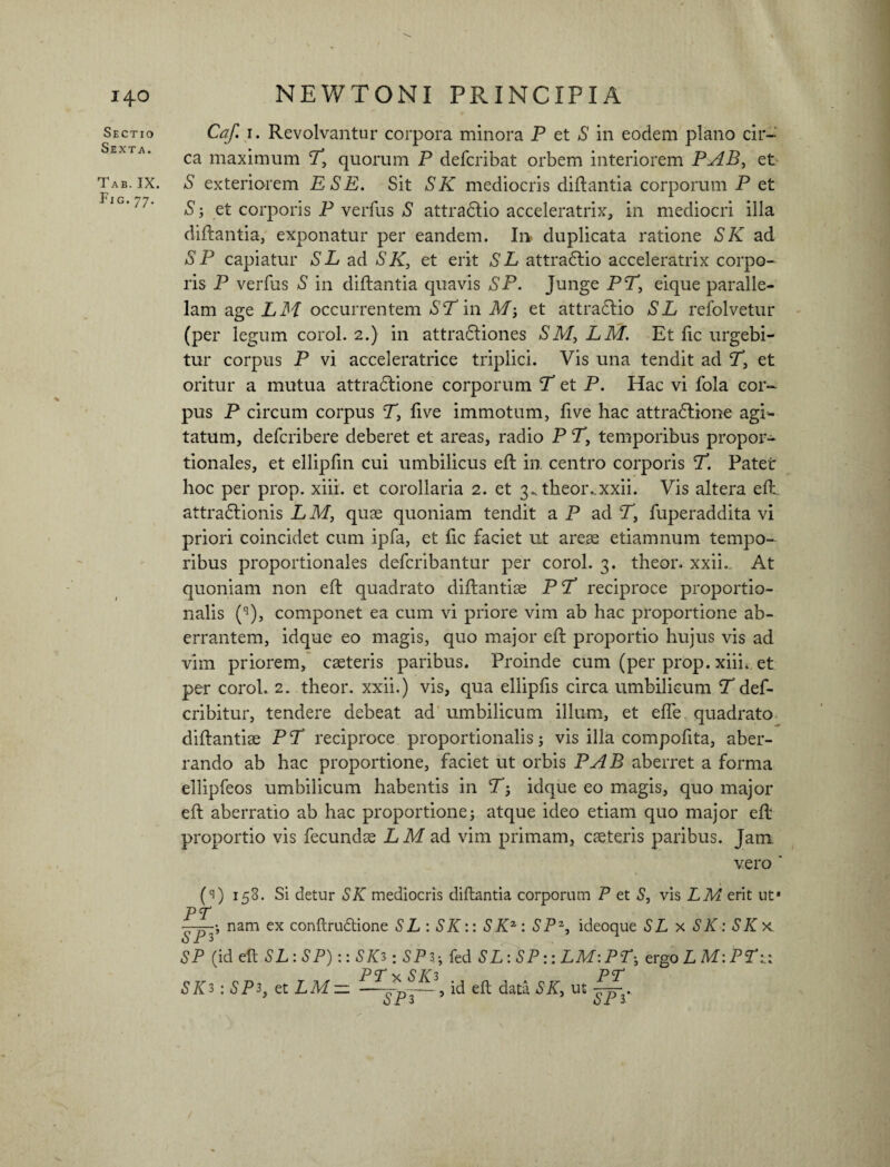 Ti-3 Sectio AB. IX. 1G-77* NEWTONI PRINCIPIA Caf. 1. Revolvantur corpora minora P et S in eodem plano cir¬ ca maximum P, quorum P defcribat orbem interiorem PAB, et S exteriorem ESE. Sit SK mediocris diilantia corporum P et S; et corporis P verfus S attradlio acceleratrix, in mediocri illa diilantia, exponatur per eandem. In duplicata ratione SK ad SP capiatur SL ad SK, et erit SL attradlio acceleratrix corpo¬ ris P verfus S in diilantia quavis SP. Junge PP, eique paralle¬ lam age LM occurrentem *SPin AT; et attradlio SL refolvetur (per legum corol. 2.) in attradliones SM, LM. Et iic urgebi¬ tur corpus P vi acceleratrice triplici. Vis una tendit ad P, et oritur a mutua attradlione corporum P et P. Hac vi fola cor¬ pus P circum corpus P, five immotum, five hac attradlione agi¬ tatum, defcribere deberet et areas, radio P P, temporibus propor¬ tionales, et ellipfin cui umbilicus eil in centro corporis P. Patet hoc per prop. xiii. et corollaria 2. et 3.. theor ..xxii. Vis altera e it attradlionis LM, quae quoniam tendit a P ad P, fuperaddita vi priori coincidet cum ipfa, et iic faciet ut areae etiamnum tempo¬ ribus proportionales defcribantur per corol. 3. theor. xxii. At quoniam non eil quadrato diilantiae PP reciproce proportio¬ nalis (q), componet ea cum vi priore vim ab hac proportione ab¬ errantem, idque eo magis, quo major eil proportio hujus vis ad vim priorem, caeteris paribus. Proinde cum (per prop. xiii* et per corol. 2. theor. xxii.) vis, qua ellipfis circa umbilicum P def- cribitur, tendere debeat ad umbilicum illum, et eife quadrato diilantiae PP reciproce proportionalis5 vis illa compofita, aber¬ rando ab hac proportione, faciet ut orbis PAB aberret a forma ellipfeos umbilicum habentis in P; idque eo magis, quo major eil aberratio ab hac proportione; atque ideo etiam quo major eil proportio vis fecundae LM ad vim primam, caeteris paribus. Jam vero * (1) 158. Si detur SK mediocris diilantia corporum P et S, vis LM erit ut* PT nam ex conftrudtione SL : SK:: SKz: SPZ, ideoque SL x SK: SKx SP (id eil SL: SP):: SIO :SP3; fed SL :SP:: LM:PT; ergo L M:PT:.: PTx SK3 PT SIO : SP3, et LM- id eft data SK, ut /