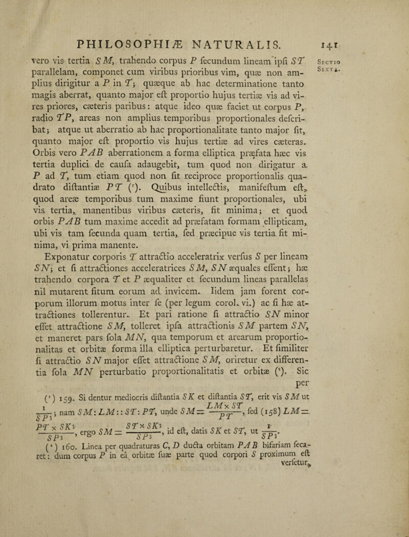 ' PHILOSOPHIA NATURALIS. vero vis- tertia S My trahendo corpus P fecundum lineam ipfl ST parallelam, componet cum viribus prioribus vim, quae non am¬ plius dirigitur aPin quaeque ab hac determinatione tanto magis aberrat, quanto major eft proportio hujus tertiae vis ad vi¬ res priores, caeteris paribus: atque ideo quae faciet ut corpus P, radio TPy areas non amplius temporibus proportionales defcri- batj atque ut aberratio ab hac proportionalitate tanto major fit, quanto major eft proportio vis hujus tertiae ad vires caeteras. Orbis vero PAB aberrationem a forma elliptica praefata haec vis tertia duplici de caufa adaugebit, tum quod non dirigatur a. P ad Ty tum etiam quod non fit reciproce proportionalis qua¬ drato diftantiae PT (r). Quibus intelledtis, manifeftum eft,, quod areae temporibus tum maxime fiunt proportionales, ubi vis tertia,, manentibus viribus caeteris, fit minima; et quod orbis PAB tum maxime accedit ad praefatam formam ellipticam, ubi vis tam fecunda quam tertia, fed praecipue vis tertia fit mi¬ nima, vi prima manente. Exponatur corporis T attradlio acceleratrix verfus S per lineam SN-y et fi attradliones acceleratrices S My S N aequales effent; hae trahendo corpora T et P aequaliter et fecundum lineas parallelas nil mutarent fitum eorum ad invicem. lidem jam forent cor¬ porum illorum motus inter fe (per legum coroLvi.) ac fi hae at- tradtiones tollerentur.- Et pari ratione fi attradlio SN minor effet attradlione SM} tolleret ipfa attraclionis S M partem SNy et maneret pars fola MNy qua temporum et arearum proportio- nalitas et orbitae forma illa elliptica perturbaretur. Et fimiliter fi attradlio SN major eftet attracfione SMf oriretur ex differen¬ tia fola MN perturbatio proportionalitatis et orbitae (s). Sic per (r) l59‘ ^ dentur mediocris diftantia SK et diftantia ST, erit vis SMut T--.; nam SM: LM ::ST: PT, unde SM=z fed (158) LM~z STxSKi SPi PT* SK> , ergo SM — ■ , id eft, datis SK et ST, ut - SPP SP3 ’ D SP3 (8) 160. Linea per quadraturas C, D dufta orbitam PA B bifariam feca- ret: dum corpus P in ea. orbitae fuae parte quod corpori S proximum eft ver fetu r* 141 Sectio