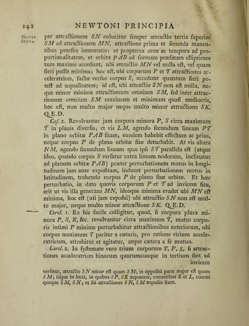 I 42 NEWTONI PPvINCIPIA Sectio per attradlionem SN reducitur femper attradlio tertia fuperior SM ad attradiionem MNt attradlione prima et fecunda manen¬ tibus prorfus immutatis: et propterea areae ac tempora ad pro- portionaiitatem, et orbita p AB ad formam praefatam ellipticam tum maxime accedunt, ubi attradlio MN vd nulla eft, vel quam fieri poffit minima; hoc eft, ubi corporum P et T attradtiones ac- celeratrices, fadfte verfus corpus S, accedunt quantum fieri po- teft ad aequalitatem; id eft, ubi attradiio SN non eft nulla, ne¬ que minor minima attradlionum omnium SM, fed inter attrac¬ tionum omnium SM maximam et minimam quafi mediocris, hoc eft, non multo major neque multo minor attradlione SK. QJl.D. Caf. 2. Revolvantur jam corpora minora P, S circa maximum T in planis diverfis; et vis LM, agendo fecundum lineam PT in plano orbitae PAB fitam, eundem habebit effedlum ac prius, neque corpus P de plano orbitae fuae deturbabit. At vis altera NM, agendo fecundum lineam quas ipfi ST parallela eft (atque ideo, quando corpus S verfatur extra lineam nodorum, inclinatur ad planum orbitae PAB) praeter perturbationem motus in longi¬ tudinem jam ante expolitam, inducet perturbationem motus in latitudinem, trahendo corpus P de plano fuae orbitae. Et haec perturbatio, in dato quovis corporum P et T ad invicem fitu, erit ut vis illa generans MN, ideoque minima evadet ubi MN eft minima, hoc eft (uti jam expofui) ubi attra&io SN non eft mul¬ to major, neque multo minor attractione SK. Q^E.D. —Corol. i. Ex his facile colligitur, quod, fi corpora plura mi¬ nora P, S, R, &c. revolvantur circa maximum T, motus corpo¬ ris intimi P minime perturbabitur attradtionibus exteriorum, ubi corpus maximum T pariter a casteris, pro ratione virium accele- ratricum, attrahitur.et agitatur, atque caetera a fe mutuo. Corol. 2. In fyftemate vero trium corporum TP, S> fi attrac¬ tiones acceleratrices binorum quorumcunque in tertium fint ad invicem / verfetur, attraftio SN minor eft quam SM-, in oppofita parte major eft quam S M\ iifque in locis, in quibus SP, SK sequantur, coeuntibus K et L, coeunt quoque SMt S N; et ibi attra&iones S Nt S M aequales fiunt. \