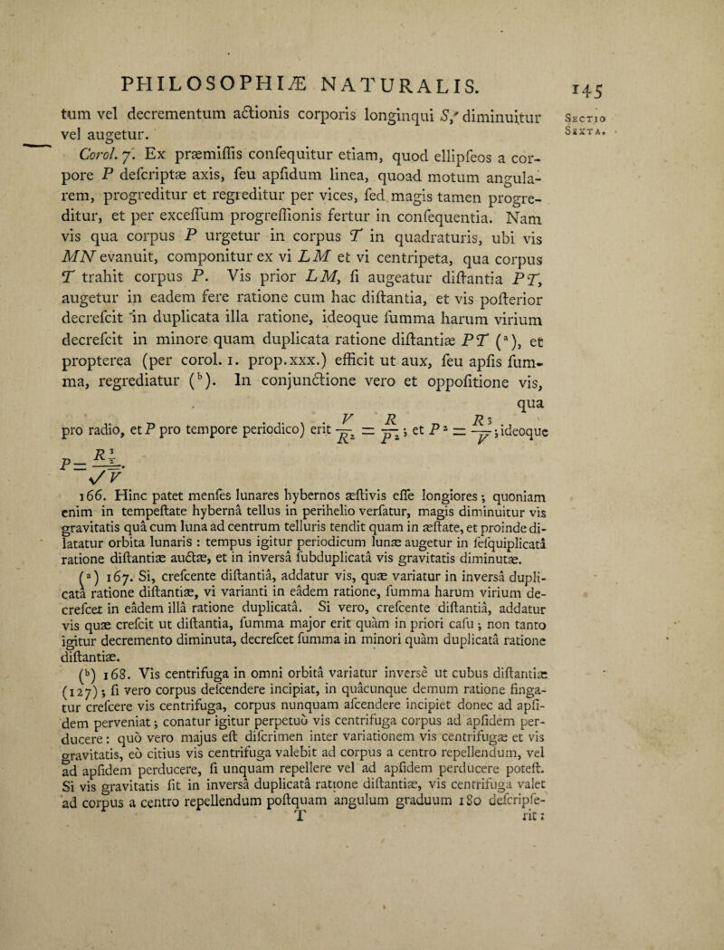 tum vel decrementum adlionis corporis longinqui S/ diminuitur vel augetur. Corol. 7. Ex praemiffis confequitur etiam, quod ellipfeos a cor¬ pore P defcriptae axis, feu apfidum linea, quoad motum angula¬ rem, progreditur et regreditur per vices, fed magis tamen progre¬ ditur, et per exceflum progreffionis fertur in confequentia. Nam vis qua corpus P urgetur in corpus T in quadraturis, ubi vis MN evanuit, componitur ex vi LM et vi centripeta, qua corpus T trahit corpus P. Vis prior LM, fi augeatur diftantia PT, augetur in eadem fere ratione cum hac diftantia, et vis pofterior decrefcit 'in duplicata illa ratione, ideoque fumma harum virium decrefcit in minore quam duplicata ratione diftantiae PT (a), et propterea (per corol. 1. prop.xxx.) efficit ut aux, feu apfis fum¬ ma, regrediatur (b). In conjunctione vero et oppofitione vis, qua V P. Pi ' pro radio, etP pro tempore periodico) erit ~ Pz — — • ideoque s/V 166. Hinc patet menfes lunares bybernos SEftivis efie longiores*, quoniam enim in tempeftate hyberna tellus in perihelio verfatur, magis diminuitur vis gravitatis qua cum luna ad centrum telluris tendit quam in asftate, et proinde di¬ latatur orbita lunaris : tempus igitur periodicum lunse augetur in fefquiplicati ratione diftantia aute, et in inversa fubduplicata vis gravitatis diminutae. (a) 167. Si, crefcente diftantia, addatur vis, quae variatur in inversa dupli¬ cata ratione diftantise, vi varianti in eadem ratione, fumma harum virium de- crefcet in eadem illa ratione duplicata. Si vero, crefcente diftantia, addatur vis quse crefcit ut diftantia, fumma major erit quam in priori cafu ; non tanto igitur decremento diminuta, decrefcet fumma in minori quam duplicata ratione diftantiae. (b) 168. Vis centrifuga in omni orbita variatur inverse ut cubus diftantiae (127) *, fi vero corpus delcendere incipiat, in quacunque demum ratione finga¬ tur crefcere vis centrifuga, corpus nunquam afeendere incipiet donec ad apfi- dem perveniat; conatur igitur perpetuo vis centrifuga corpus ad apfidem per¬ ducere : quo vero majus eft diferimen inter variationem vis centrifugae et vis gravitatis, eo citius vis centrifuga valebit ad corpus a centro repellendum, vel ad apfidem perducere, fi unquam repellere vel ad apfidem perducere poteft. Si vis gravitatis fit in inversa duplicata ratione diftantiae, vis centrifuga valet ad corpus a centro repellendum poftquam angulum graduum 180 defcripfe- *45 Sectio Ssxt a. ♦