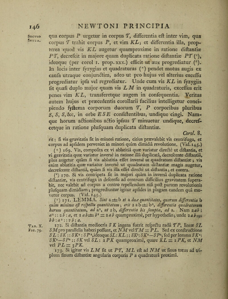 Sectio Sevi a. Tab. X. Fig.79. qua corpus P urgetur in corpus T, differentia eft inter vim, qua corpus T trahit corpus P, et vim KL -, et differentia illa, prop- terea quod vis KL augetur quamproxime in ratione diffantiae PT, decrefcit in majore quam duplicata ratione diftantiae PT (c), ideoque (per corol 1. prop. xxx.) efficit ut aux progrediatur (d). In locis inter fyzygias et quadraturas (e) pendet motus augis ex caufa utraque conjundlim, adeo ut pro hujus vel alterius exceffu progrediatur ipfa vel regrediatur. Unde cum vis KL in fyzygiis lit quafi duplo major quam vis LM in quadraturis, exceffus erit penes vim KL, transferetque augem in confequentia. Veritas autem hujus et praecedentis corollarii facilius intelligetur conci¬ piendo fyftema corporum duorum V, P corporibus pluribus S, S, S, &c, in orbe ESE confiftentibus, undique cingi. Nam¬ que horum adlionibus a6lio ipfms T minuetur undique, decref- cetque in ratione plufquam duplicata diftantiae. Corol. 8. rit: fi vis gravitatis fit in minori ratione, citius praevalebit vis centrifuga, et corpus ad apfidem perveniet in minori quam dimidia revolutione. (Vid. 145.) (c) 169. Vis, compofita ex vi ablatitia quae variatur diredle ut diftantia, et vi gravitatis quae variatur inverse in ratione illa duplicata, decrefcente diftantia, plus augetur quam fi vis ablatitia effet inverse ut quadratum diftantiae ; vis enim ablatitia quae variatur inverse ut quadratum diftantiae magis augetur, decrefcente diftantia, quam fi vis illa effet diredte ut diftantia; et contra. (rt) 170. Si vis centripeta fit in majori quam in inversa duplicata ratione diftantiae, vis centrifuga in defcenfu ad centrum difficilius gravitatem fupera- bit, nec valebit ad corpus a centro repellendum nifi poft partem revolutionis plufquam dimidiam •, progrediuntur igitur apfides in plagam eandem qua mo¬ vetur corpus: (Vid. 145.) (c) 171. LEMMA. Sint a=tb et a diue quantitates, quarum differentia b quam minima eft refpedlu quantitatum \ erit 2 abrb b2, differentia quadratorum harum quantitatum, ad a2, ut 2b, differentia his fumpta, ad a. Nam 2ab : az:: 2b : a, et 2 abz±=.bz ~2ab quamproxime,perhypothefin; unde 2abz+z b b : a 2 :: 2 b : a. 172. Si diftantia mediocris S K ingens fuerit refpedtu radii TP, lineae SL SMpro parallelis haberi poffunt, et NM vel TM — PL. Sed ex conftrudtione S L : SK :: S Kz : S P2, ideoque SL: KL :: SKZ:S Kz—S P2*, fed per lemma S Kz: SKZ—SPZ :: SK vel SL : 2 PK quamproxime, quare KL — 2 PK, et NM vel PL — 3PK. 173’ Si igitur vis LM fit ut PT, ML eft ad NM ut finus totus ad tri¬ plum finum diftantiae angularis corporis P a quadratura proxima.