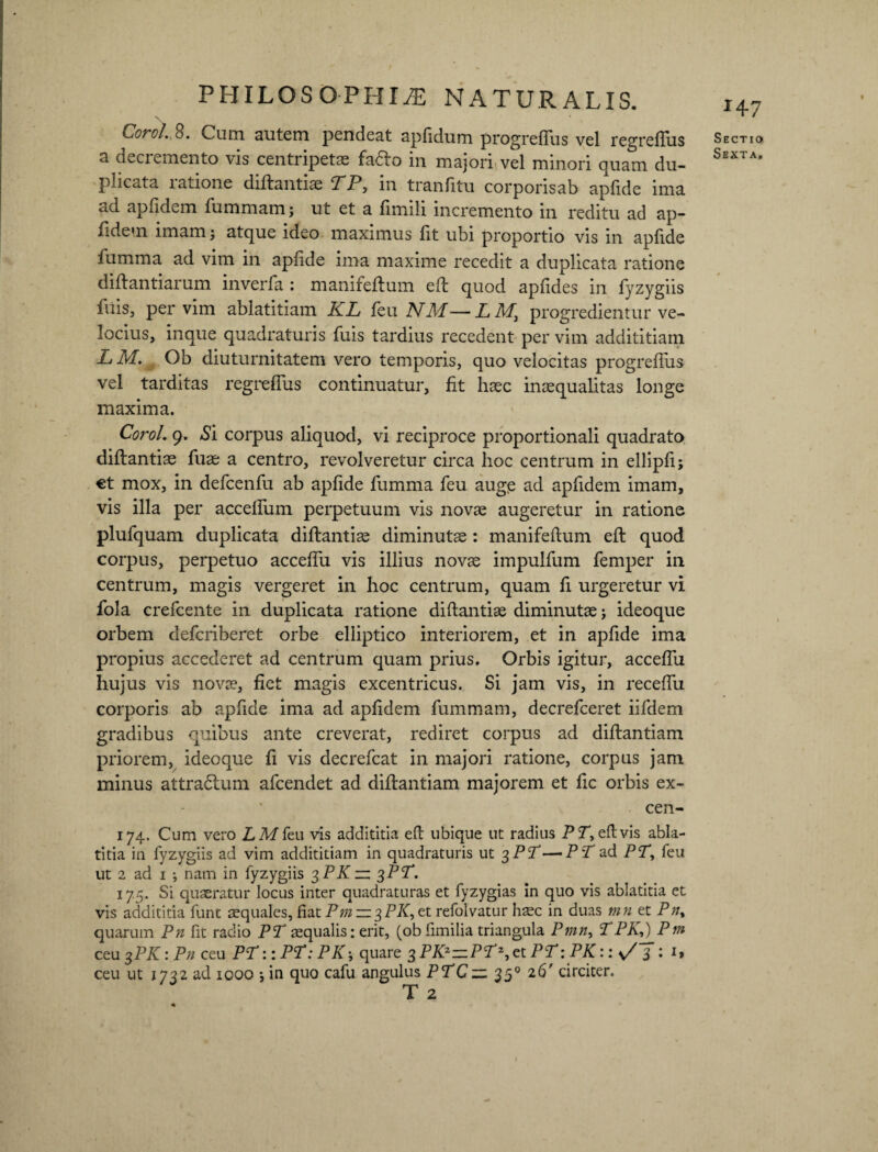 Coro 1. 8. Cum autem pendeat apfidum progreffus vel regreffus a decremento vis centripetas fadto in majori vel minori quam du¬ plicata ratione diftantis TP, in tranfitu corporisab apfide ima ad apfidem fummam; ut et a fimili incremento in reditu ad ap- fidem imam j atque ideo maximus fit ubi proportio vis in apfide fumma ad vim in apfide ima maxime recedit a duplicata ratione diftantiarum inverfa : manifeftum eft quod apfides in fyzygiis filis, per vim ablatitiam KL feu NM—LMt progredientur ve¬ locius, inque quadraturis fixis tardius recedent per vim addititiam L Ivi. , Ob diuturnitatem vero temporis, quo velocitas progreflus vel tarditas regreffus continuatur, fit haec inaequalitas longe maxima. Corol. 9. Si corpus aliquod, vi reciproce proportionali quadrato diflantias fuae a centro, revolveretur circa hoc centrum in ellipfi; €t mox, in defcenfu ab apfide fumma feu augp ad apfidem imam, vis illa per acceffum perpetuum vis novae augeretur in ratione plufquam duplicata diflantiae diminutae : manifeflum eft quod corpus, perpetuo acceffu vis illius novae impulfum femper in centrum, magis vergeret in hoc centrum, quam fi urgeretur vi fola crefcente in duplicata ratione diftantiae diminutae; ideoque orbem defcriberet orbe elliptico interiorem, et in apfide ima propius accederet ad centrum quam prius. Orbis igitur, acceffu hujus vis nova?, fiet magis excentricus. Si jam vis, in receffu corporis ab apfide ima ad apfidem fummam, decrefceret iifdem gradibus quibus ante creverat, rediret corpus ad diftantiam priorem, ideoque fi vis decrefcat in majori ratione, corpus jam minus attradtum afcendet ad diftantiam majorem et fic orbis ex- cen- 174. Cum vero LMfeu vis addititia eft ubique ut radius PT, eft vis abla- titia ia fyzygiis ad vim addititiam in quadraturis ut 3PT—PT ad PT, feu ut 2 ad 1 ; nam in fyzygiis 3 PK — ^PT. 17.5. Si quaeratur locus inter quadraturas et fyzygias in quo vis ablatitia et vis addititia funt squales, fiat Pm — ^PK^x. refolvatur haec in duas mn et Pn% quarum Pn fit radio PT squalis: erit, (ob fimilia triangula Pmn, TPK^Pm ceu %PK: Pn ceu PT:: PT: PK; quare 3 PKZ~PTZ, et PT: PK:: s/ 3 : it ceu ut 1732 ad icoo * in quo cafu angulus PTC— 350 26' circiter. T 2 x47 Sectio