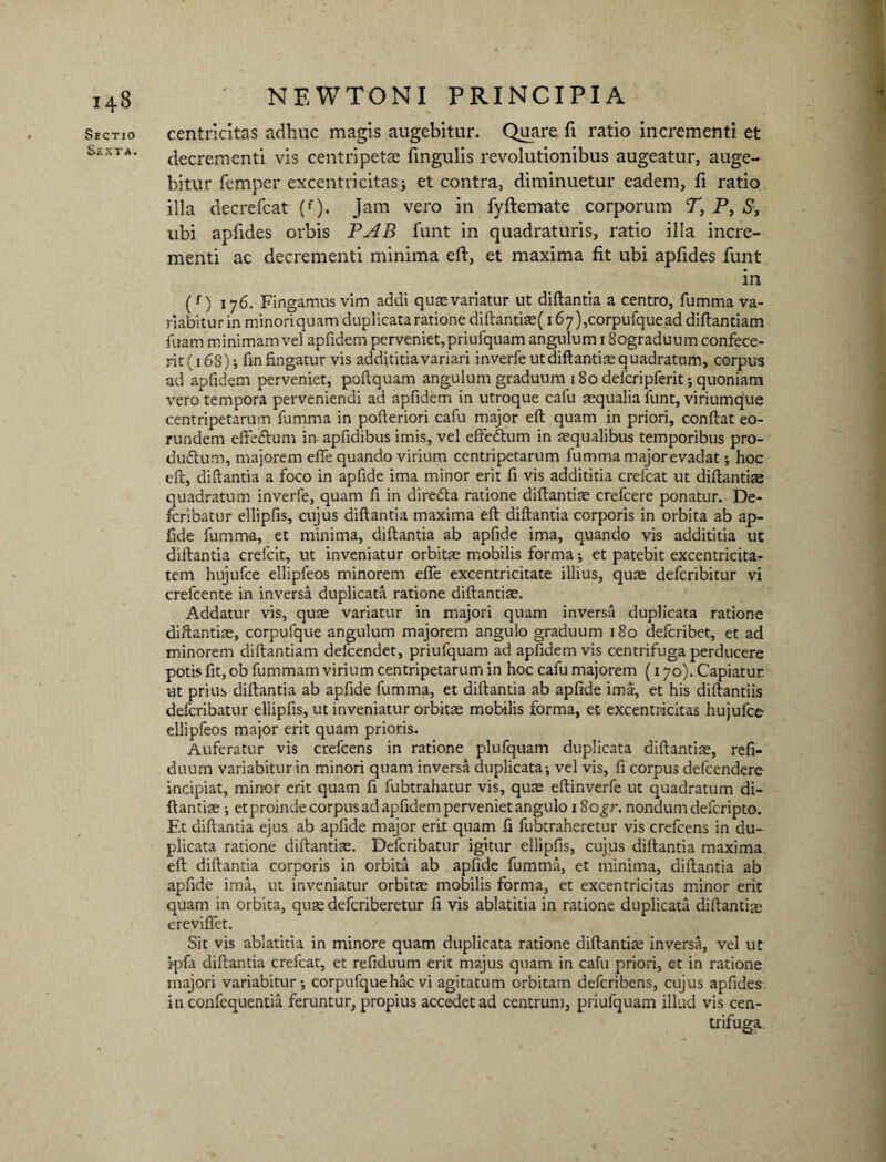 Sectio *>£XT A. NEWTONI PRINCIPIA centricitas adhuc magis augebitur. Quare, fi ratio incrementi et decrementi vis centripetae lingulis revolutionibus augeatur, auge¬ bitur femper excentricitas * et contra, diminuetur eadem, fi ratio illa decrefcat (f). Jam vero in fyftemate corporum T, P, S, ubi apfides orbis PAB funt in quadraturis, ratio illa incre¬ menti ac decrementi minima eft, et maxima fit ubi apfides funt in (f) 176. Fingamus vim addi quas variatur ut diftantia a centro, fumma va¬ riabitur in minori quam duplicata ratione diftantiae( 167), corpufque ad diftantiam fuam minimam vel apfidem perveniet, priufquam angulum 18ograduum confece¬ rit (168); fin fingatur vis addititia variari inverfe ut diftantim quadratum, corpus ad apfidem perveniet, poftquam angulum graduum 180 defcripferit; quoniam vero tempora perveniendi ad apfidem in utroque cafu aequalia funt, viriumque centripetarum fumma in pofteriori cafu major eft quam in priori, conftat eo¬ rundem effe&um in apfidibus imis, vel effedtum in aequalibus temporibus pro- dudtum, majorem efie quando virium centripetarum fumma major evadat; hoc eft, diftantia a foco in apfide ima minor erit fi vis addititia crefcat ut diftantiae quadratum inverfe, quam fi in diredta ratione diftantiae crefcere ponatur. De- fcribatur ellipfis, cujus diftantia maxima eft diftantia corporis in orbita ab ap¬ fide fumma, et minima, diftantia ab apfide ima, quando vis addititia ut diftantia crefcit, ut inveniatur orbitae mobilis forma ; et patebit excentricita- tem hujufce ellipfeos minorem efle excentricitate illius, qute defcribitur vi crefcente in inversa duplicata ratione diftantise. Addatur vis, quae variatur in majori quam inversa duplicata ratione diftantiae, corpufque angulum majorem angulo graduum 180 defcribet, et ad minorem diftantiam defcendet, priufquam ad apfidem vis centrifuga perducere potis fit, ob fummam virium centripetarum in hoc cafu majorem (170). Capiatur ut prius diftantia ab apfide fumma, et diftantia ab apfide ima, et his diftantiis defcribatur ellipfis, ut inveniatur orbitae mobilis forma, et excentricitas hujufce ellipfeos major erit quam prioris. Auferatur vis crefcens in ratione plufquam duplicata diftantiae, refi- duum variabitur in minori quam inversa duplicata; vel vis, fi corpus defcendere incipiat, minor erit quam fi fubtrahatur vis, quae eftinverfe ut quadratum di¬ ftantiae ; et proinde corpus ad apfidem perveniet angulo i8o^r. nondum defcripto. Et diftantia ejus ab apfide major erit quam fi fubtraheretur vis crefcens in du¬ plicata ratione diftantiae. Defcribatur igitur ellipfis, cujus diftantia maxima, eft diftantia corporis in orbita ab apfide fumma, et minima, diftantia ab apfide ima, ut inveniatur orbitae mobilis forma, et excentricitas minor erit quam in orbita, quae defcriberetur fi vis ablatitia in ratione duplicata diftantiae crevififet. Sit vis ablatitia in minore quam duplicata ratione diftantiae inversa, vel ut ipfa diftantia crefcat, et refiduum erit majus quam in cafu priori, et in ratione majori variabitur; corpufque hac vi agitatum orbitam defcribens, cujus apfides in confequentia feruntur, propius accedet ad centrum, priufquam illud vis cen¬ trifuga