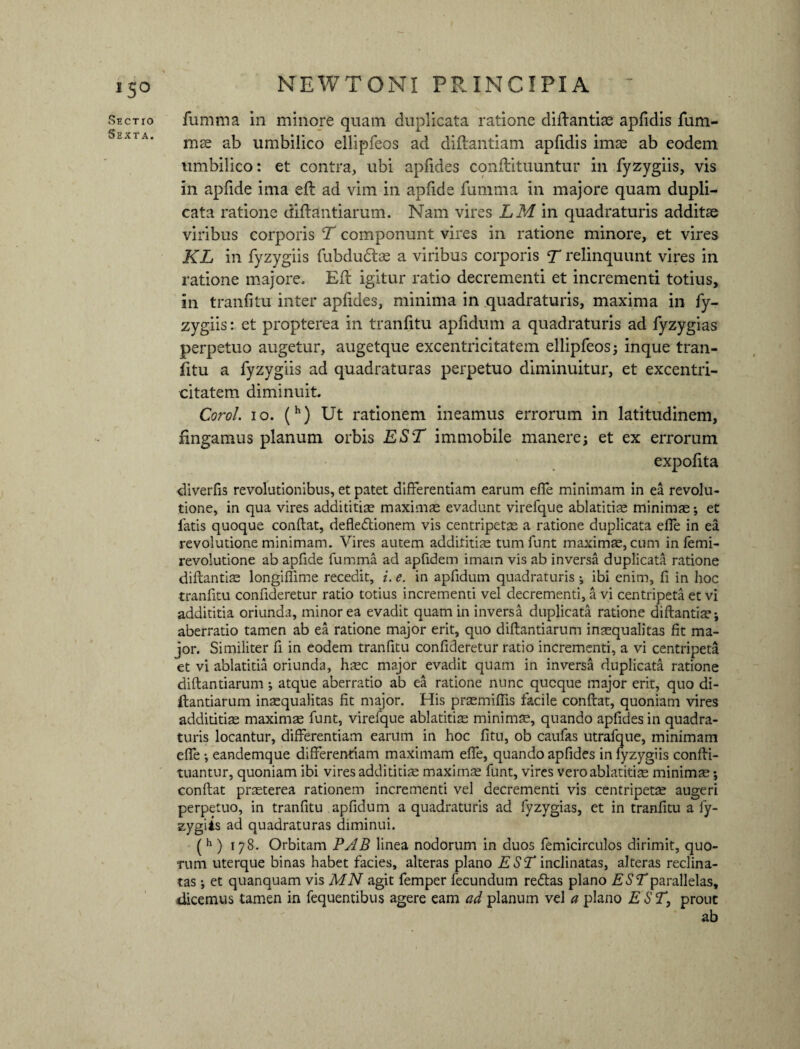 iSo Sectio Sexta. NEW TONI PRINCIPIA ~ fumma in minore quam duplicata ratione diftantiae apfidis fum- mse ab umbilico ellipfeos ad diftantiam apfidis imae ab eodem umbilico: et contra, ubi apfides conflituuntur in fyzygiis, vis in apfide ima eft ad vim in apfide fumma in majore quam dupli¬ cata ratione diftantiarum. Nam vires LM in quadraturis additae viribus corporis T componunt vires in ratione minore, et vires KL in fyzygiis fubdudlae a viribus corporis T relinquunt vires in ratione majore. Eft igitur ratio decrementi et incrementi totius, in tranfitu inter apfides, minima in quadraturis, maxima in fy¬ zygiis : et propterea in tranfitu apfidum a quadraturis ad fyzygias perpetuo augetur, augetque excentricitatem ellipfeos; inque tran¬ fitu a fyzygiis ad quadraturas perpetuo diminuitur, et excentri¬ citatem diminuit. Corol. io. (h) Ut rationem ineamus errorum in latitudinem, fingamus planum orbis EST immobile manere; et ex errorum expofita diverfis revolutionibus, et patet differentiam earum effe minimam in ea revolu¬ tione, in qua vires addititias maximas evadunt virefque ablatitise minimas; et fatis quoque conflat, defleflionem vis centripetas a ratione duplicata effe in ea revolutione minimam. Vires autem addititias tumfunt maximas, cum in femi- revolutione ab apfide fumma ad apfidem imam vis ab inversa duplicata ratione diftantias longiflime recedit, i. e. in apfidum quadraturis ; ibi enim, fi in hoc tranfitu confideretur ratio totius incrementi vel decrementi, a vi centripeta et vi addititia oriunda, minor ea evadit quam in inversa duplicata ratione diftantias; aberratio tamen ab ea ratione major erit, quo diftantiarum inaequalitas fit ma¬ jor. Similiter fi in eodem tranfitu confideretur ratio incrementi, a vi centripeta et vi ablatitia oriunda, hasc major evadit quam in inversa duplicata ratione diftantiarum *, atque aberratio ab ea ratione nunc qucque major erit, quo di¬ ftantiarum inaequalitas fit major. His prasmiftis facile conflat, quoniam vires addititias maximas funt, virefque ablatitias minimae, quando apfides in quadra¬ turis locantur, differentiam earum in hoc fitu, ob caufas utrafque, minimam effe *, eandemque differentiam maximam effe, quando apfides in fyzygiis confli- tuantur, quoniam ibi vires addititias maximas funt, vires vero ablatitias minimas; conflat praeterea rationem incrementi vel decrementi vis centripetas augeri perpetuo, in tranfitu apfidum a quadraturis ad fyzygias, et in tranfitu a fy¬ zygiis ad quadraturas diminui. (h ) 178. Orbitam PAB linea nodorum in duos femicirculos dirimit, quo¬ rum uterque binas habet facies, alteras plano EST inclinatas, alteras reclina¬ tas ; et quanquam vis MN agit femper fecundum redlas plano EST parallelas, dicemus tamen in fequentibus agere eam ad planum vel a plano E ST, prout ab