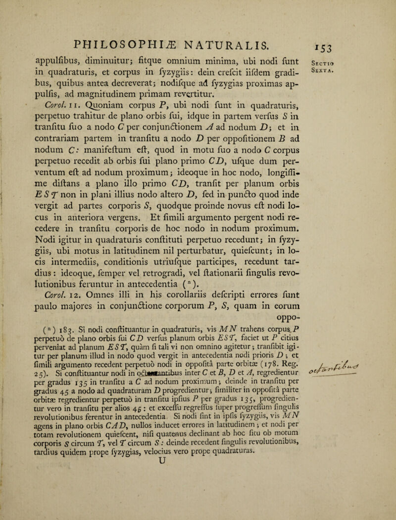 appulfibus, diminuitur; fitque omnium minima, ubi nodi funt in quadraturis, et corpus in fyzygiis: dein crefcit iifdem gradi¬ bus, quibus antea decreverat; nodifque ad fyzygias proximas ap- pulfis, ad magnitudinem primam revertitur. Corol.ii. Quoniam corpus P, ubi nodi funt in quadraturis, perpetuo trahitur de plano orbis fui, idque in partem verfus S in tranfitu fuo a nodo C per conjundlionem A ad nodum D; et in contrariam partem in tranfitu a nodo D per oppofitionem B ad nodum C: manifeftum eft, quod in motu fuo a nodo C corpus perpetuo recedit ab orbis fui plano primo CD, ufque dum per¬ ventum eft ad nodum proximum; ideoque in hoc nodo, longiffi- me diftans a plano illo primo CD, tranfit per planum orbis E S T non in plani illius nodo altero D, fed in pundlo quod inde vergit ad partes corporis S, quodque proinde novus eft nodi lo¬ cus in anteriora vergens. Et lirnili argumento pergent nodi re¬ cedere in tranfitu corporis de hoc nodo in nodum proximum. Nodi igitur in quadraturis conftituti perpetuo recedunt; in fyzy¬ giis, ubi motus in latitudinem nil perturbatur, quiefcunt; in lo¬ cis intermediis, conditionis utriufque participes, recedunt tar¬ dius : ideoque, femper vel retrogradi, vel ftationarii fmgulis revo¬ lutionibus feruntur in antecedentia (n). Coro/. 12. Omnes illi in his corollariis defcripti errores funt paulo majores in conjundlione corporum P, S, quam in eorum oppo- (n) 183. Si nodi conftituantur in quadraturis, vis MN trahens corpus P perpetuo de plano orbis fui CD verfus planum orbis EST, faciet ut P citius perveniat ad planum EST, quam fi tali vi non omnino agitetur; tranfibit igi¬ tur per planum illud in nodo quod vergit in antecedentia nodi prioris D ; et fimili argumento recedent perpetuo nodi in oppofita parte orbitae (178. Reg. 25). Si conftituantur nodi in nflfmfnnrihu0 inter C et B, D et A, regredientur per gradus 135 in tranfitu a C ad nodum proximum; deinde in tranfitu per gradus 45 a nodo ad quadraturam D progredientur; fimiliter in oppofita parte orbitre regredientur perpetuo in tranfitu ipfius P per gradus 135, progredien¬ tur vero in tranfitu per alios 45 : et exceflu regrelfus fuper progrefliim fmgulis revolutionibus ferentur in antecedentia. Si nodi fint in ipfis fyzygiis, vis MN agens in plano orbis CAD, nullos inducet errores in latitudinem ; et nodi per totam revolutionem quiefcent, nili quatenus declinant ab hoc fitu ob motum corporis 5 circum T, vel T circum S : deinde recedent fmgulis revolutionibus, tardius quidem prope fyzygias, velocius vero prope quadraturas. *53 Sectio