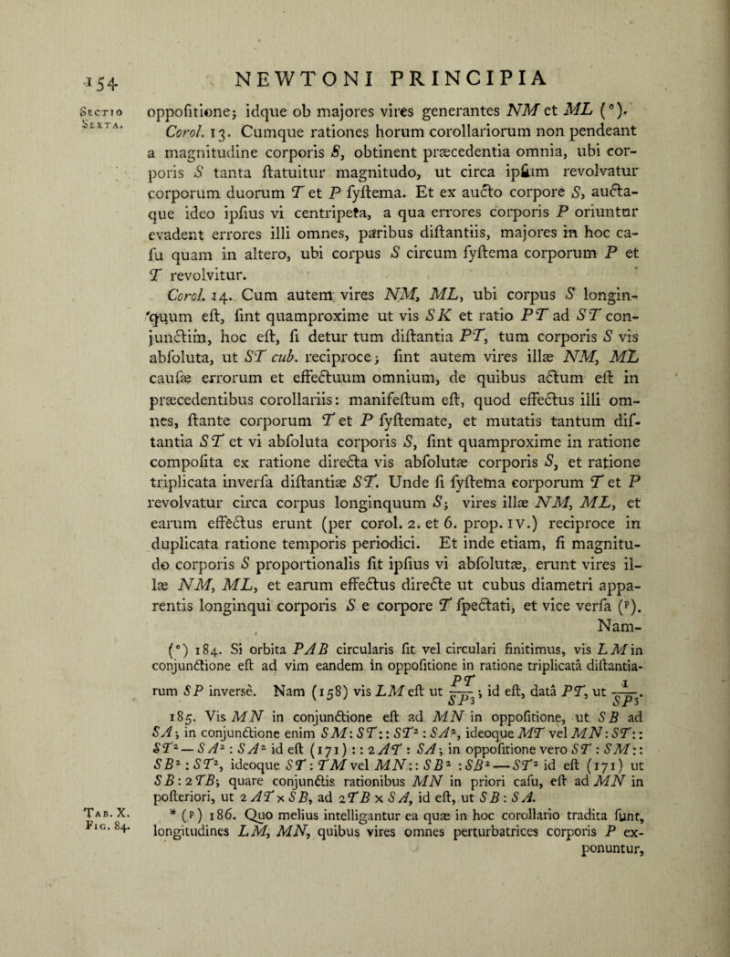 Ln Sectio Sexta. Tab. X. Fig. 84. oppofitione; idque ob majores vires generantes NM et ML (°). Corel. 13. Cumque rationes horum corollariorum non pendeant a magnitudine corporis S, obtinent prsecedentia omnia, ubi cor¬ poris S tanta ftatuitur magnitudo, ut circa ip&im revolvatur corporum duorum T et P fyftema. Et ex aucto corpore S> audta- que ideo ipfius vi centripeta, a qua errores corporis P oriuntur evadent errores illi omnes, paribus diftantiis, majores in hoc ca¬ la quam in altero, ubi corpus S circum fyftema corporum P et T revolvitur. Corel. 14. Cum autem; vires NM, ML, ubi corpus S longin¬ quum eft, lint quamproxime ut vis SK et ratio PT ad ST con- junctim, hoc eft, fi detur tum diftantia PT, tum corporis S vis abfoluta, ut ST cub. reciproce; fint autem vires illae NM, ML caulae errorum et effedtuum omnium, de quibus adtum eft in praecedentibus corollariis: manifeftum eft, quod effedtus illi om¬ nes, ftante corporum T et P fyftemate, et mutatis tantum dif- tantia ST et vi abfoluta corporis S, lint quamproxime in ratione compolita ex ratione diredta vis abfolutae corporis S, et ratione triplicata inverfa diftantiae ST. Unde fi fyftema corporum T et P revolvatur circa corpus longinquum S-f vires illas NM, ML, et earum effedtus erunt (per corol. 2. et 6. prop. iv.) reciproce in duplicata ratione temporis periodici. Et inde etiam, li magnitu¬ do corporis S proportionalis lit ipfius vi abfolutae, erunt vires il¬ lae NM, ML, et earum effedtus diredte ut cubus diametri appa¬ rentis longinqui corporis S e corpore T fpedlati, et vice verfa (p). Nam- (°) 184. Si orbita PAB circularis fit vel circulari finitimus, vis LMin conjunftione eft ad vim eandem in oppofitione in ratione triplicata diftantia- PT . 1 rum SP inverse. Nam (is8) vis LM eft ut -777- ; id eft, data PT, ut — v J ' SP3 SP3 185. Vis MN in conjunftione eft ad MN in oppofitione, ut SB ad SA \ in conjunftione enim SM: ST:: ST2: SA2, ideoque MT vel MN: ST:: ST2 — S A2 : S A2 id eft (171) :: 2 AT : SA in oppofitione vero ST : SM:: SB2 : ST2, ideoque ST: TM vel MN:: SB2 :SB2— ST2 id eft (171) ut SB: 2TB; quare conjundtis rationibus MN in priori cafu, eft ad MN in pofteriori, ut 2 AT * SB, ad 2 TB x S A, id eft, ut SB : SA. * (p) 186. Quo melius intelligantur ea quae in hoc corollario tradita funt, longitudines LM, MN, quibus vires omnes perturbatrices corporis P ex¬ ponuntur.