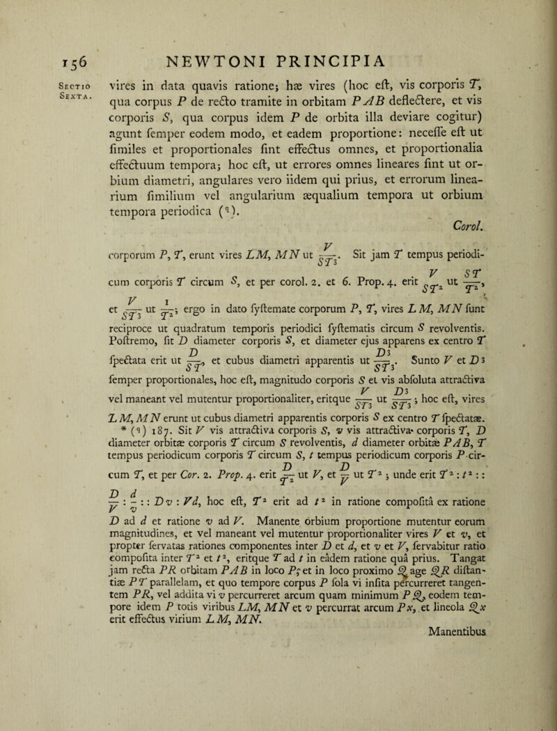 Sectio Sexta. vires in data quavis ratione; hx vires (hoc eft:, vis corporis Ty qua corpus P de redto tramite in orbitam P AB defledtere, et vis corporis S, qua corpus idem P de orbita illa deviare cogitur) agunt femper eodem modo, et eadem proportione: neceffe eft ut fimiles et proportionales fint efFedlus omnes, et proportionalia efFedtuum tempora; hoc eft, ut errores omnes lineares fint ut or¬ bium diametri, angulares vero iidem qui prius, et errorum linea¬ rium fimilium vel angularium aequalium tempora ut orbium tempora periodica (q). Coro/. V corporum P, Ty erunt vires LMy MN ut . Sit jam T tempus periodi- *j i 3 V ST cum corporis T circum S, et per corol. 2. et 6. Prop. 4. erit a ut V 1 * et - ut ergo in dato fyftemate corporum P, Ty vires L M, MN funt reciproce ut quadratum temporis periodici fyftematis circum S revolventis. Poftremo, fit D diameter corporis S, et diameter ejus apparens ex centro T fpedlata erit ut et cubus diametri apparentis ut Sunto P et P) 3 femper proportionales, hoc eft, magnitudo corporis 5 et vis abfoluta attradtiva V D 3 vel maneant vel mutentur proportionaliter, eritque ST3 Ut ST3 ; hoc eft, vires X M, MN erunt ut cubus diametri apparentis corporis 5 ex centro T fpetftatas. * (s) 187. Sit P vis attra&iva corporis S, v vis attra&iva» corporis T, D diameter orbitae corporis T circum S revolventis, d diameter orbitae P A ByT tempus periodicum corporis T circum S, t tempus periodicum corporis P-cir¬ cum Ty et per Cor. 2. Prop. 4. erit — ut P, et — ut T2; unde erit Tz :tz:: ~ : - :: Dv : Vdy hoc eft, Tz erit ad tz in ratione compofita ex ratione P v r jD ad d et ratione v ad P. Manente orbium proportione mutentur eorum magnitudines, et vel maneant vel mutentur proportionaliter vires P et vy et propter fervatas rationes componentes inter D et d, et v et P, fervabitur ratio compofita inter Tz et /2, eritque T ad t in eadem ratione qua prius. Tangat jam re6ta PR orbitam PAB in loco P;et in loco proximo 5>age j^P diftan- tiae PT parallelam, et quo tempore corpus P fola vi infita pe'rcurreret tangen¬ tem PP, vel addita vi v percurreret arcum quam minimum P &K, eodem tem¬ pore idem P totis viribus LMy MN et v percurrat arcum Px, et lineola ^x erit effedtus virium L M, MN.