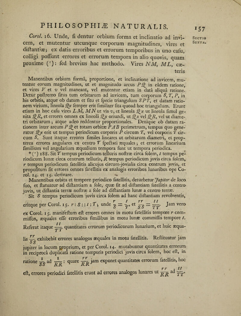 Corol. 16. Unde, fi dentur orbium forma et inclinatio ad invi¬ cem, et mutentur utcunque corporum magnitudines, vires et diftantiae; ex datis erroribus et errorum temporibus in uno cafu, colligi poliunt errores et errorum tempora in alio quovis, quam proxime (r): fed brevius hac methodo. Vires NM, ML, cse- teris Manentibus orbium forma, proportione, et inclinatione ad invicem, mu¬ tentur eorum magnitudines, ut et magnitudo arcus P^ in eadem ratione, et vires V et v vel maneant, vel mutentur etiam in data aliqua ratione. Detur poftremo fitus tum orbitarum ad invicem, tum corporum S, r, P, in his orbitis, atque ob datum et litu et fpecie triangulum SPT, et datam ratio¬ nem virium, lineola Qx femper erit fimiliter fita quoad hoc triangulum. Erunt etiam in hoc cafu vires LM, MNut vis v, et lineola ^x ut lineola fimul ge¬ nita ^R, et errores omnes ex lineola Qx oriundi, ut ghc vel £)Ry vel ut diame¬ tri orbitarum ; atque adeo reddentur proportionales. Denique ob datam ra¬ tionem inter arcum P^_et totam orbitas PAB perimetrum, tempus quo gene¬ ratur erit ut tempus periodicum corporis P circum T, vel corporis T cir¬ cum Sunt itaque errores fimiles lineares ut orbitarum diametri, et prop- terea errores angulares ex centro T fpe&ati aequales •, et errorum linearium fimilium vel angularium asqualium tempora funt ut tempora periodica. * (r) 188. Sit T tempus periodicum telluris noftras circa folem, t tempus pe¬ riodicum lunas circa centrum telluris, R tempus periodicum jovis circa folem, r tempus periodicum fatellitis alicujus circum-jovialis circa centrum jovis, et propofitum fit errores omnes fatellitis ex analogis erroribus lunaribus ope Co¬ rol. 14. et 15. derivare. Manentibus orbita et tempore periodico fatellitis, deturbetur Jupiter de loco fuo, et ftatuatur ad diftantiam a fole, quas fit ad diftantiam fatellitis a centro jovis, ut diftantia terras noftras a fole ad diftantiam lunas a centro terras. Sit S tempus periodicum jovis circa folem ad hanc diftantiam revolventis, T t T T 11 eritque per Corol. 15. r: S ::t :T-y unde ^ ^ et ^ — —. Jam vero ex Corol. 15. manifeftum eft errores omnes in motu fatellitis tempore r com- mifios, squales efife erroribus fimilibus in motu lunas commiflis tempore t. Referat itaque tt rr quantitates errorum periodicorum lunarium, et huic squa¬ lis — exhibebit errores analogos aequales in motu fatellitis. Reftituatur jam jupiter in locum proprium, et per Corol. 14. mutabuntur quantitates errorum in reciproca duplicata ratione temporis periodici jovis circa folem, hoc eft, in. ratione — ad —: quare jam exponet quantitates errorum fatellitis, hoc S S R R RR 1 1 rr A tt eft, errores periodici fatellitis erunt ad errores analogos lunares ut aci I57 Sectio