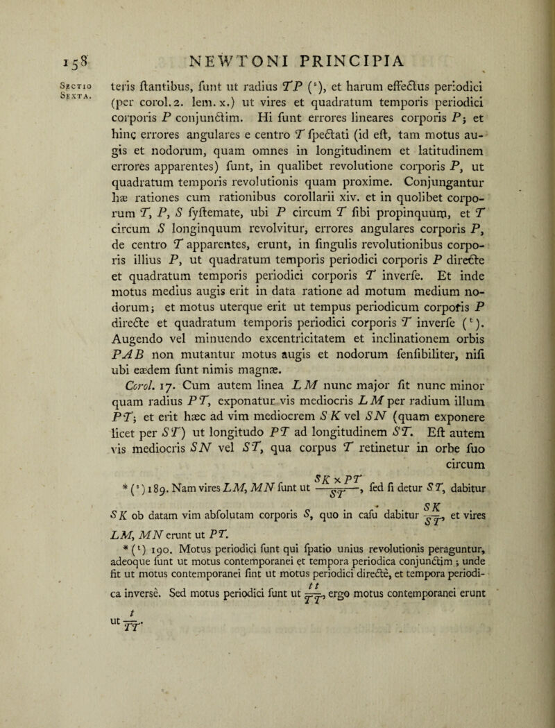 15S Sectio Sexta. NEWTONI PRINCIPIA teris flantibus, funt ut radius TP (s), et harum effedlus periodici (per corol.2. lem. x.) ut vires et quadratum temporis periodici corporis P conjundlim. Hi funt errores lineares corporis Pj et hinc errores angulares e centro T fpedlati (id efl, tam motus au- gis et nodorum, quam omnes in longitudinem et latitudinem errores apparentes) funt, in qualibet revolutione corporis P, ut quadratum temporis revolutionis quam proxime. Conjungantur hae rationes cum rationibus corollarii xiv. et in quolibet corpo¬ rum P, P, S fyflemate, ubi P circum T fibi propinquum, et T circum S longinquum revolvitur, errores angulares corporis P, de centro T apparentes, erunt, in fingulis revolutionibus corpo¬ ris illius P, ut quadratum temporis periodici corporis P dire€le et quadratum temporis periodici corporis T inverfe. Et inde motus medius augis erit in data ratione ad motum medium no¬ dorum j et motus uterque erit ut tempus periodicum corpofis P diredle et quadratum temporis periodici corporis T inverfe (t). Augendo vel minuendo excentricitatem et inclinationem orbis PAB non mutantur motus augis et nodorum fenfibiliter, nifi ubi easdem funt nimis magnae. Corol. 17. Cum autem linea LM nunc major fit nunc minor quam radius P P, exponatur vis mediocris L M per radium illum PPj et erit haec ad vim mediocrem S K vel SN (quam exponere licet per ST) ut longitudo PT ad longitudinem ST. Efl autem vis mediocris SN vel S'T, qua corpus T retinetur in orbe fuo circum S K x PT * (3) 189. Nam vires LM^MN funt ut —^—, fed fi detur S7*, dabitur SK SK ob datam vim abfolutam corporis S, quo in cafu dabitur et vires LM, MN erunt ut PT. * (l) 190. Motus periodici funt qui fpatio unius revolutionis peraguntur, adeoque funt ut motus contemporanei et tempora periodica conjundtim ; unde fit ut motus contemporanei fint ut motus periodici diredle, et tempora periodi¬ ca inverse. Sed motus periodici funt ut ergo motus contemporanei erunt