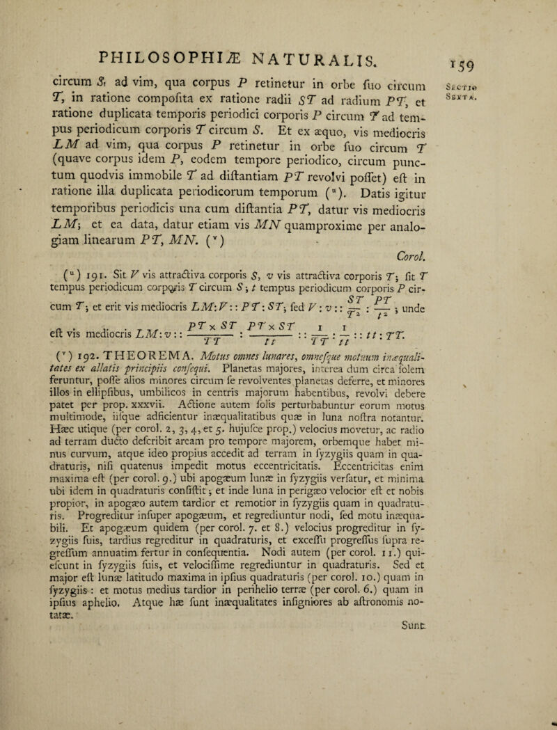 circum 5, ad vim, qua corpus P retinetur in orbe fuo circum T, in ratione compotita ex ratione radii ST ad radium PT, et ratione duplicata temporis periodici corporis P circum ^Pad tem¬ pus periodicum corporis T circum S. Et ex aequo, vis mediocris LM ad vim, qua corpus P retinetur in orbe fuo circum T (quave corpus idem P, eodem tempore periodico, circum punc¬ tum quodvis immobile T ad diilantiam pT revolvi pofiet) eft in ratione illa duplicata periodicorum temporum (u). Datis igitur temporibus periodicis una cum diftantia PT, datur vis mediocris LM', et ea data, datur etiam vis MN quamproxime per analo¬ giam linearum PT, MN. (v) Corol. (u) 191. Sit V vis attraftiva corporis S, v vis attracliva corporis T', fit T tempus periodicum corpus T circum S; t tempus periodicum corporis P cir- ST PT cum T; et erit vis mediocris LM: V:: PT: ST-, fed V: v :: =- : — •, unde T 2 t2 eft vis mediocris LM:v :: PTx 57* T T PTx ST 77 1 1 Tt : Tt tt: TT. (v) 192. THEOREMA. Motus omnes lunares, omnefque motuum inaqualT tates ex allatis ■principiis confequi. Planetas majores, interea dum circa folem feruntur, pofie alios minores circum fe revolventes planetas deferre, et minores illos in ellipfibus, umbilicos in centris majorum habentibus, revolvi debere patet per prop. xxxvii. Actione autem folis perturbabuntur eorum motus multimode, iilque adficientur inaequalitatibus quae in luna noflra notantur. Haec utique (per corol. 2, 3, 4, et 5. hujufce prop.) velocius movetur, ac radio ad terram du&o defcribit aream pro tempore majorem, orbemque habet mi¬ nus curvum, atque ideo propius accedit ad terram in fyzygiis quam in qua¬ draturis, nifi quatenus impedit motus eccentricitatis. Eccentricitas enim maxima eft (per corol. 9.) ubi apogaeum lunae in fyzygiis verfatur, et minima ubi idem in quadraturis confiftit ^ et inde luna in perigaeo velocior eft et nobis propior, in apogaeo autem tardior et remotior in fyzygiis quam in quadratu¬ ris. Progreditur infuper apogaeum, et regrediuntur nodi, fed motu inaequa¬ bili. Et apogaeum quidem (per corol. 7. et 8.) velocius progreditur in fy¬ zygiis fuis, tardius regreditur in quadraturis, et exceffu progrefius iupra re- grefifum annuatim fertur in confequentia. Nodi autem (per corol. 11.) qui- efcunt in fyzygiis fuis, et velociffime regrediuntur in quadraturis. Sed et major eft lunae latitudo maxima in ipfius quadraturis (per corol. 10.) quam in fyzygiis : et motus medius tardior in perihelio terne (per corol. 6.) quam in ipfius aphelio. Atque hae funt inaequalitates infigniores ab aftronomis no¬ tatae. T59 S £ C T J t) SS-XT A . \ Sunt
