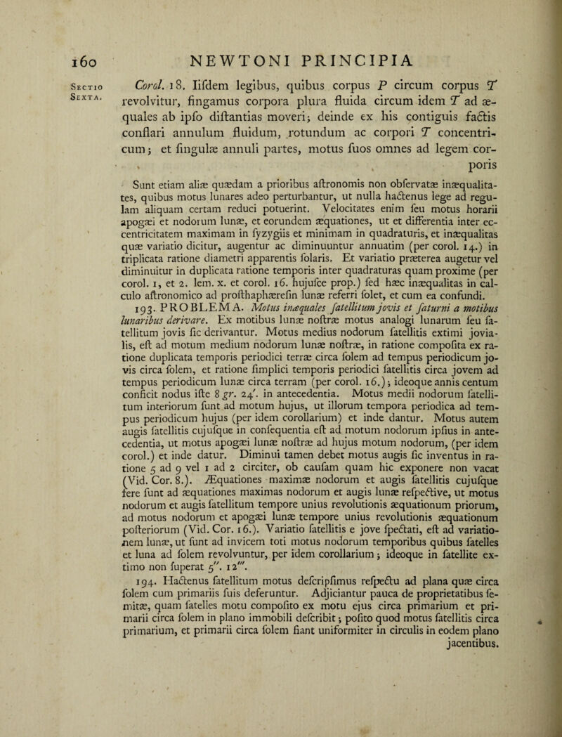 Sectio Sexta. Corel. 18. Iifdem legibus, quibus corpus P circum corpus ST revolvitur, fingamus corpora plura fluida circum idem T ad ae¬ quales ab ipfo diflantias moveri i deinde ex his contiguis fadtis conflari annulum fluidum, rotundum ac corpori T concentri¬ cum 3 et lingulae annuli partes, motus fuos omnes ad legem cor- » poris Sunt edam aliae quaedam a prioribus aftronomis non obfervatae inaequalita¬ tes, quibus motus lunares adeo perturbantur, ut nulla ha<5tenus lege ad regu¬ lam aliquam certam reduci potuerint. Velocitates enim feu motus horarii apogiei et nodorum lunae, et eorundem aequationes, ut et differentia inter ec- centricitatem maximam in fyzygiis et minimam in quadraturis, et inaequalitas quae variatio dicitur, augentur ac diminuuntur annuatim (per corol. 14.) in triplicata ratione diametri apparentis iolaris. Et variatio praeterea augetur vel diminuitur in duplicata ratione temporis inter quadraturas quam proxime (per corol. 1, et 2. lem. x. et corol. 16. hujufce prop.) fed haec inaequalitas in cal¬ culo aftronomico ad profthaphaerefin lunae referri folet, et cum ea confundi. 193. PROBLEMA. Motus inaequales fatellitumjovis et faturni a motibus lunaribus derivare. Ex motibus lunae noftrae motus analogi lunarum feu fa¬ tellitum jovis fic derivantur. Motus medius nodorum fatellitis extimi jovia¬ lis, eft ad motum medium nodorum lunae noftrae, in ratione compofita ex ra¬ tione duplicata temporis periodici terrae circa folem ad tempus periodicum jo¬ vis circa folem, et ratione fimplici temporis periodici fatellitis circa jovem ad tempus periodicum lunae circa terram (per corol. 16.); ideoque annis centum conficit nodus ifte 8 gr. 24'. in antecedentia. Motus medii nodorum fatelli¬ tum interiorum funt ad motum hujus, ut illorum tempora periodica ad tem¬ pus periodicum hujus (per idem corollarium) et inde dantur. Motus autem augis fatellitis cujufque in confequentia eft ad motum nodorum ipfius in ante¬ cedentia, ut motus apogaei lunae noftrae ad hujus motum nodorum, (per idem corol.) et inde datur. Diminui tamen debet motus augis fic inventus in ra¬ tione 5 ad 9 vel 1 ad 2 circiter, ob caufam quam hic exponere non vacat (Vid. Cor. 8.). Aquationes maximae nodorum et augis fatellitis cujufque fere funt ad aequationes maximas nodorum et augis lunae refpeftive, ut motus nodorum et augis fatellitum tempore unius revolutionis aequationum priorum, ad motus nodorum et apogaei lunae tempore unius revolutionis aequationum pofteriorum (Vid. Cor. 16.). Variatio fatellitis e jove fpe&ati, eft ad variatio¬ nem lunae, ut funt ad invicem toti motus nodorum temporibus quibus fatelles et luna ad folem revolvuntur, per idem corollarium; ideoque in fatellite ex- titno non luperat 5.12. 194. Haffenus fatellitum motus defcripfimus refpeftu ad plana quae circa folem cum primariis fuis deferuntur. Adjiciantur pauca de proprietatibus fe- mitae, quam fatelles motu compofito ex motu ejus circa primarium et pri¬ marii circa folem in plano immobili deferibit; pofito quod motus fatellitis circa primarium, et primarii circa folem fiant uniformiter in circulis in eodem plano jacentibus.