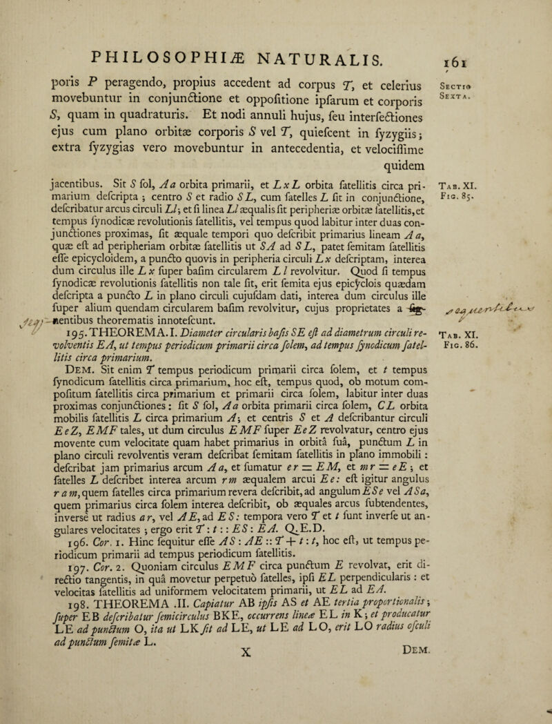 poris P peragendo, propius accedent ad corpus T, et celerius movebuntur in conjunctione et oppofitione ipfarum et corporis S, quam in quadraturis. Et nodi annuli hujus, feu interfectiones ejus cum plano orbitae corporis S vel T, quiefcent in fyzygiis; extra fyzygias vero movebuntur in antecedentia, et velociftime quidem uf/. jacentibus. Sit S fol, A a orbita primarii, et LxL orbita fatellitis circa pri¬ marium defcripta ; centro S et radio S L, cum fatelles L fit in conjunctione, defcribatur arcus circuli Lb, et fi linea 12 aequalis fit peripheris orbitae fatellitis, et tempus fynodics revolutionis fatellitis, vel tempus quod labitur inter duas con¬ junctiones proximas, fit aequale tempori quo defcribit primarius lineam A a, quas eft ad peripheriam orbitae fatellitis ut SA ad 5 L, patet femitam fatellitis effe epicycloidem, a puncto quovis in peripheria circuli Lx defcriptam, interea dum circulus ille L x fuper bafim circularem L l revolvitur. Quod fi tempus fynodicae revolutionis fatellitis non tale fit, erit femita ejus epic^clois quasdam defcripta a puncto L in plano circuli cujufdam dati, interea dum circulus ille fuper alium quendam circularem bafim revolvitur, cujus proprietates a 6g-- nentibus theorematis innotefcunt. 195. THEOREMA.I. Diameter circularis bafs SE eft ad diametrum circulire- volventis EA, ut tempus periodicum primarii circa folem, ad tempus fyncdicum fatel¬ litis circa primarium. Dem. Sit enim T tempus periodicum primarii circa folem, et t tempus fynodicum fatellitis circa primarium, hoc eft, tempus quod, ob motum com- pofitum fatellitis circa primarium et primarii circa folem, labitur inter duas proximas conjunctiones : fit S fol, A a orbita primarii circa folem, CL orbita mobilis fatellitis L circa primarium A-, et centris S et A defcribantur circuli EeZ, EMF tales, ut dum circulus EME fuper EeZ revolvatur, centro ejus movente cum velocitate quam habet primarius in orbita fua, punctum L in plano circuli revolventis veram defcribat femitam fatellitis in plano immobili: defcribat jam primarius arcum A a, et fumatur er — EM, et mr ~ e E ; et fatelles L defcribet interea arcum rm asqualem arcui Ee: eft igitur angulus r am, quem fatelles circa primarium revera defcribit, ad angulum E Se vel AS a, quem primarius circa folem interea defcribit, ob squales arcus fubtendentes, inverse ut radius ar, vel AE,z& ES: tempora vero T et / funt inverfe ut an¬ gulares velocitates •, ergo erit <T:t:: ES: EA. Q^E.D. 196. Cor, 1. Hinc fequitur elfe AS : AE :: T +t:t, hoc eft, ut tempus pe¬ riodicum primarii ad tempus periodicum fatellitis. 197. Cor. 2. Quoniam circulus EMF circa puncftum E revolvat, erit di- recftio tangentis, in qua movetur perpetuo fatelles, ipfi EL perpendicularis : et velocitas fatellitis ad uniformem velocitatem primarii, ut E L ad EA. 198. THEOREMA .II. Capiatur AB ipfts AS et AE tertia proportionalis; fuper EB defcribatur femicirculus BKE, occurrens linea EL in K; et producatur LE ad punitum O, ita ut LK fit ad LE, ut LE ad LO, erit LO radius cfculi ad punitum femita L. f Sectio Sexta. Tab. XI. Fig.85. Tab. XI. Fig. 86.