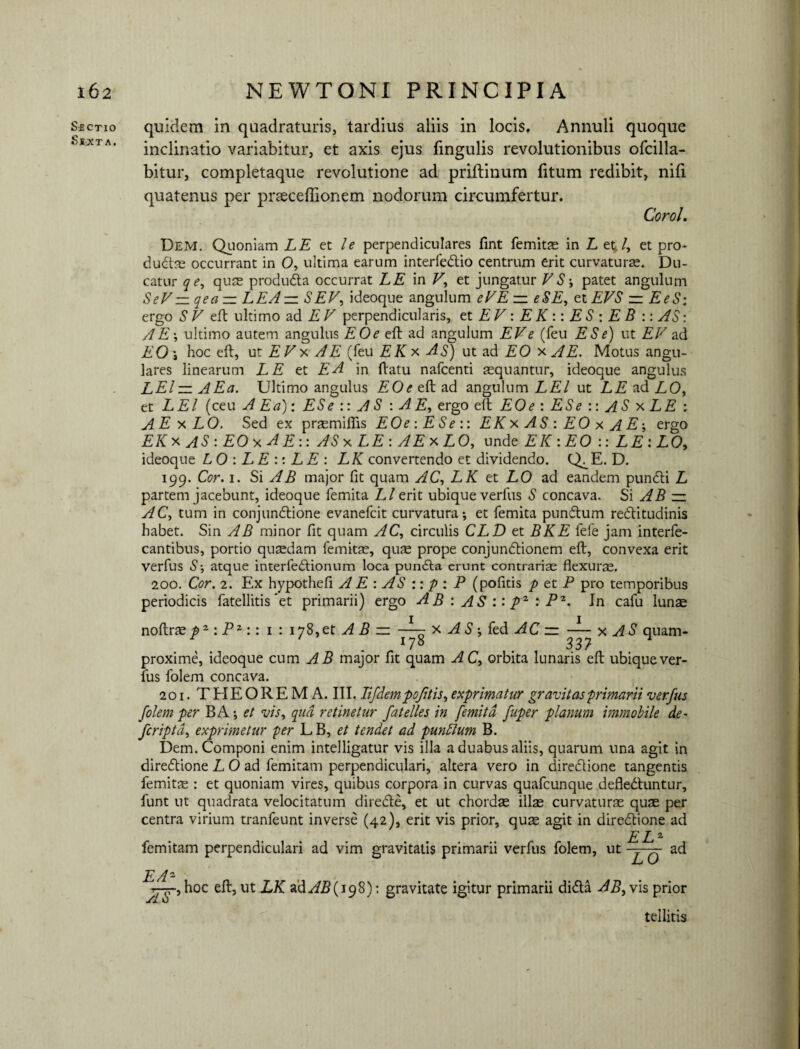 Sectio Sexta. quidem in quadraturis, tardius aliis in locis. Annuli quoque inclinatio variabitur, et axis ejus lingulis revolutionibus ofcilla- bitur, completaque revolutione ad priftmum litum redibit, nili quatenus per prsecefbonem nodorum circumfertur. CoroL Dem. Quoniam LE et l e perpendiculares lint femitas in L et,l, et pro- duCtas occurrant in O, ultima earum interleCtio centrum erit curvaturae. Du¬ catur qe, qute produCta occurrat LE in V, et jungatur VS *, patet angulum SeV— qea — LEA — SEV, ideoque angulum eVE — eSE, et EVS zz EeS: ergo SV eit ultimo ad E V perpendicularis, et EV: E K :: ES : E B :: AS: A E’, ultimo autem angulus EOe eft ad angulum EV e (feu ES e) ut EV ad EO\ hoc eft, ut EV x A E (feu EK* AS) ut ad EO xi£, Motus angu¬ lares linearum LE et EA in ftatu nafcenti aequantur, ideoque angulus LEl — AEa. Ultimo angulus EOe eft ad angulum LEl ut LE ad LO, et L EI (ceu AEa): ES e :: A S : A E, ergo eft EOe : ES e :: AS x LE : A E x LO. Sed ex praemifiis EOe : E Se :: EKx AS : EO x AE\ ergo EK x AS : EO x A E:: ASxLE:AExLO, unde EK : EO :: LE: LO, ideoque LO : LE :: LE : LK convertendo et dividendo. Q^E. D. 199. Cor. 1. Si AB major fit quam AC, LK et LO ad eandem punCti L partem jacebunt, ideoque femita Ll erit ubique verfus S concava. Si AB zz AC, tum in conjunCtione evanefcit curvatura*, et femita punCtum rectitudinis habet. Sin AB minor fit quam AC, circulis CLD et BKE lefe jam interfe- cantibus, portio quasdam femitas, quse prope conjunCtionem eft, convexa erit verfus S-, atque interfeCtionum loca punCta erunt contrarias flexuras. 200. Cor. 2. Ex hypothefi A E : AS :: p : P (politis p et P pro temporibus periodicis fatellitis et primarii) ergo A B : AS :: p2 : P2. In cafu lunas noftras : Pz:: 1 : 178,et A B — -—r x AS; fed AC zz —x AS quam* .178 33? ^ proxime, ideoque cum AB major fit quam AC, orbita limaris eft ubique ver¬ fus folem concava. 201. THEOREMA. III. Iifdempofitis, exprimatur gravitas'primarii verfus folem per BA *, et vis, qua retinetur fatelles in femita fuper planum immobile de- feriptd, exprimetur per L B, et tendet ad puntlum B. Dem. Componi enim intelligatur vis illa a duabus aliis, quarum una agit in direCtione L O ad femitam perpendiculari, altera vero in direCtione tangentis femitie : et quoniam vires, quibus corpora in curvas quafcunque deflectuntur, funt ut quadrata velocitatum direCte, et ut chordas illas curvaturae quas per centra virium tranfeunt inverse (42), erit vis prior, quas agit in direCtione ad ELZ femitam perpendiculari ad vim gravitatis primarii verfus folem, ut — q ad EAZ hoc eft, ut LK ad AB (19%): gravitate igitur primarii diCta AB, vis prior tellitis