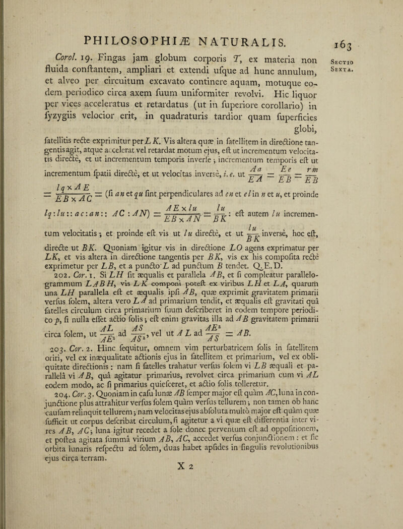 Corol. 19. Fingas jam globum corporis T, ex materia non fluida conflantem, ampliari et extendi ufque ad hunc annulum, et alveo per circuitum excavato continere aquam, motuque eo¬ dem periodico circa axem fuum uniformiter revolvi. Hic liquor per vices acceleratus et retardatus (ut in fuperiore corollario) in fyzygiis velocior erit, in quadraturis tardior quam fuperficies globi, fatellitis redte exprimitur per L K. Vis altera qua? in fatellitem in diredtione tan¬ gentis agit, atque accelerat vel retardat motum ejus, eft ut incrementum velocita¬ tis diredte, et ut incrementum temporis inverte •, incrementum temporis eft ut incrementum fpatii diredte, et ut velocitas inverse, i. e. ut —i — — — r EA EB~ EB l q x A E r — ^ — (fi an et ^«fint perpendiculares ad en et elin n etu, et proinde r r a *t\ A E X / U l U „ . . lq:lu:: ac \an\: AC : AN) — -—-tih-— eft autem lu mcremen- EB x A N ~~ B K lu . tum velocitatis *, et proinde eft vis ut lu diredte, et ut -——inverse, hoc eft, B K diredte ut BK. Quoniam igitur vis in diredtione LO agens exprimatur per LK, et vis altera in diredtione tangentis per BK, vis ex his compofita redte exprimetur per LB, et a pundto'L ad pundtum B tendet. Q^E.D. 202. Cor. 1. Si LH fit aequalis et parallela AB, et fi compleatur parallelo- grammum LABH, vis LK componi poteft ex viribus LH et Li, quarum una LH parallela eft et aequalis ipfi AB, qum exprimit gravitatem primarii verfus folem, altera vero LA ad primarium tendit, et aequalis eft gravitati qua fatelles circulum circa primarium fuum defcriberet in eodem tempore periodi¬ co p, fi nulla effet adtio folis •, eft enim gravitas illa ad AB gravitatem primarii circa folem, ut —^ ad vel ut A L ad — AB. 203. Cor. 2. Hinc fequitur, omnem vim perturbatricem folis in fatellitem oriri, vel ex inaequalitate adtionis ejus in fatellitem et primarium, vel ex obli¬ quitate diredtionis: nam fi fatelles trahatur verfus folem vi LB aequali et pa¬ rallela vi AB, qua agitatur primarius, revolvet circa primarium cum vi AL eodem modo, ac fi primarius quiefeeret, et adtio folis tolleretur. 204. Cor. 3. Quoniam in cafu lunae AB femper major eft quam AC,luna in con- jundtione plus attrahitur verfus folem quam verfus tellurem i non tamen ob hanc caufam relinquit tellurem j nam velocitas ejus abfoluta multo major eft quam quae fufficit ut corpus deferibat circulum,fi agitetur a vi quas eft differentia inter vi¬ res AB, AC-, luna igitur recedet a fole donec perventum eft ad oppofitionem, et poftea agitata fumma virium AB, AC, accedet verfus conjundtionem : et fic orbita lunaris refpedtu ad folem, duas habet apfides in fingulis revolutionibus ejus circa terram. 163 Sectio Sexta.