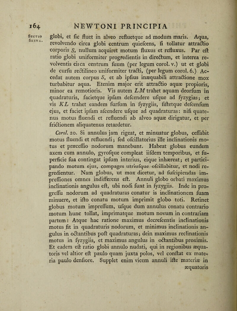 Sectio Sexta. globi, et fic fluet in alveo refluetque ad modum maris. Aqua, revolvendo circa globi centrum quiefcens, fi tollatur attra6lio corporis S, nullum acquiret motum fluxus et refluxus. Par efl ratio globi uniformiter progredientis in diredlum, et interea re¬ volventis ciica centrum fuum (per legum corol. v.) ut et globi de curfu redtilineo uniformiter tradli, (per legum corol. 6.) Ac¬ cedat autem corpus S, et ab ipflus inaequabili attradlione mox turbabitur aqua. Etenim major erit attractio aquae propioris, minor ea remotioris. Vis autem LM trahet aquam deorfum in quadraturis, facietque ipfam defcendere ufque ad fyzygias; et vis KL trahet eandem furfum in fyzygiis, flftetque defcenfum ejus, et faciet ipfam afcendere ufque ad quadraturas: nifi quate¬ nus motus fluendi et refluendi ab alveo aquae dirigatur, et per fridtionem aliquatenus retardetur. Corol. 20. Si annulus jam rigeat, et minuatur globus, ceflabit motus fluendi et refluendi fed ofcillatorius ille inclinationis mo¬ tus et praeceflio nodorum manebunt. Habeat globus eundem axem cum annulo, gyrofque compleat iifdem temporibus, et fu- perficie fua contingat ipfum interius, eique inhaereat et partici¬ pando motum ejus, compages utriufque ofcillabitur, et nodi re¬ gredientur. Nam globus, ut mox dicetur, ad fufcipiendas im- prefliones omnes indifferens efl:. Annuli globo orbati maximus inclinationis angulus efl, ubi nodi funt in fyzygiis. Inde in pro- greffu nodorum ad quadraturas conatur is inclinationem fuam minuere, et ifto conatu motum imprimit globo toti. Retinet globus motum impreflum, ufque dum annulus conatu contrario motum hunc tollat, imprimatque motum novum in contrariam partem: Atque hac ratione maximus decrefcentis inclinationis motus fit in quadraturis nodorum, et minimus inclinationis an¬ gulus in o&antibus poft quadraturas; dein maximus reclinationis motus in fyzygiis, et maximus angulus in odlantibus proximis. Et eadem efl ratio globi annulo nudati, qui in regionibus aequa- toris vel altior efl paulo quam juxta polos, vel conflat ex mate¬ ria paulo denfiore. Supplet enim vicem annuli ifle materiae in aequatoris