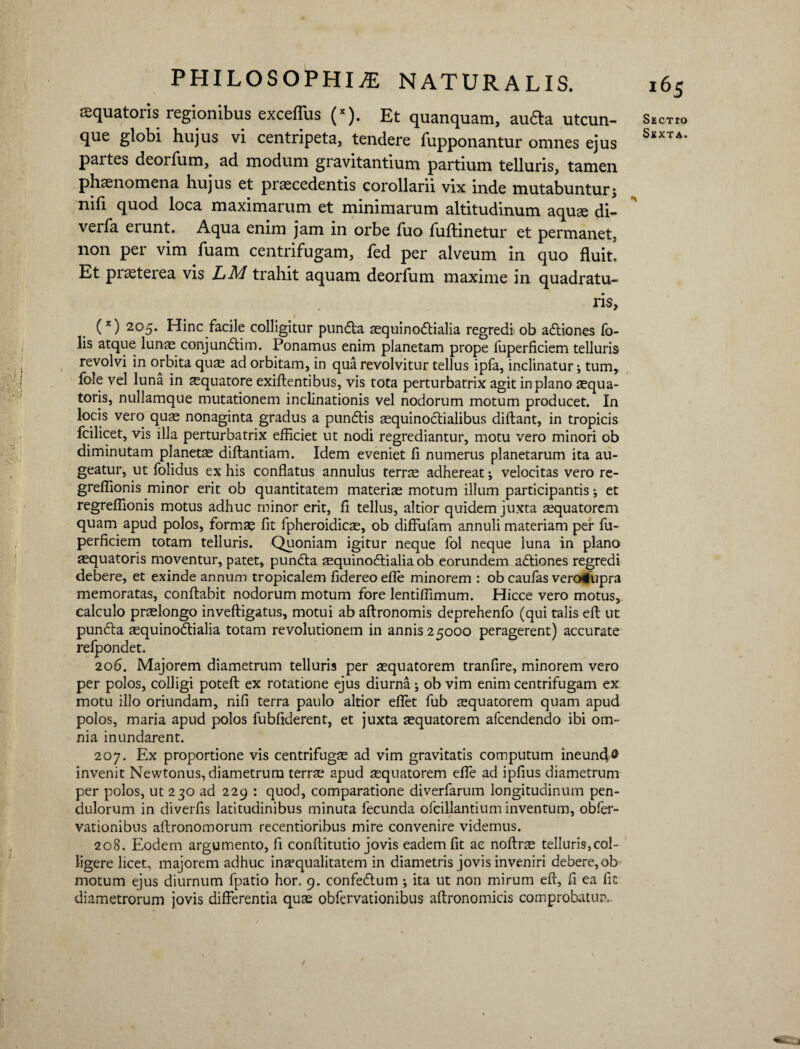 aquatoris regionibus exceflus (x). Et quanquam, au6la utcun¬ que globi hujus vi centripeta, tendere fupponantur omnes ejus partes deorfum,. ad modum gravitantium partium telluris, tamen phaenomena hujus et praecedentis corollarii vix inde mutabunturj nifi quod loca maximarum et minimarum altitudinum aquae di- verfa eiunt. Aqua enim jam in orbe fuo fuftinetur et permanet, non per vim fuam centrifugam, fed per alveum in quo fluit. Et praeterea vis LM trahit aquam deorfum maxime in quadratu¬ ris, (x) 205* Hinc facile colligitur pundta aequinoctialia regredi ob aftiones To¬ lis atque lunae conjun<5tim. Ponamus enim planetam prope fuperficiem telluris revolvi in orbita qus ad orbitam, in qua revolvitur tellus ipfa, inclinatur •, tum, fole vel luna in aquatore exiftentibus, vis tota perturbatrix agit in plano aequa- toris, nullamque mutationem inclinationis vel nodorum motum producet. In locis vero qu^ nonaginta gradus a punftis aequinoctialibus diftant, in tropicis fcilicet, vis illa perturbatrix efficiet ut nodi regrediantur, motu vero minori ob diminutam planetae diftantiam. Idem eveniet fi numerus planetarum ita au¬ geatur, ut folidus ex his conflatus annulus terrae adhereat; velocitas vero re- greffionis minor erit ob quantitatem materiae motum illum participantis •, et regreffionis motus adhuc minor erit, fi tellus, altior quidem juxta aequatorem quam apud polos, formae fit fpheroidicae, ob diffufam annuli materiam per fu¬ perficiem totam telluris. Quoniam igitur neque fol neque luna in plano aequatoris moventur, patet, punfta aequinoctialia ob eorundem aCliones regredi debere, et exinde annum tropicalem fidereo efle minorem : ob caufas vero4upra memoratas, conflabit nodorum motum fore lentiffimum. Hicce vero motus, calculo praelongo inveftigatus, motui ab aftronomis deprehenfo (qui talis eft ut punfta sequinoCtialia totam revolutionem in annis 25000 peragerent) accurate refpondet. 206. Majorem diametrum telluris per aequatorem tranfire, minorem vero per polos, colligi poteft ex rotatione ejus diurna ^ ob vim enim centrifugam ex motu illo oriundam, nifi terra paulo altior eflet fub aequatorem quam apud polos, maria apud polos fubfiderent, et juxta aequatorem afcendendo ibi om¬ nia inundarent. 207. Ex proportione vis centrifugae ad vim gravitatis computum ineund® invenit Newtonus, diametrum terrae apud aequatorem efle ad ipfius diametrum per polos, ut 230 ad 229 : quod, comparatione diverfarum longitudinum pen¬ dulorum in diverfis latitudinibus minuta fecunda ofcillantium inventum, obfer- vationibus aftronomorum recentioribus mire convenire videmus. 208. Eodem argumento, fi conftitutio jovis eadem fit ac noftrae telluris,col¬ ligere licet, majorem adhuc inaequalitatem in diametris jovis inveniri debere, ob motum ejus diurnum fpatio hor. 9. confedtum ; ita ut non mirum eft, fi ea fit diametrorum jovis differentia quas obfervationibus aftronomicis comprobatur. i65 Sectto Sexta. t