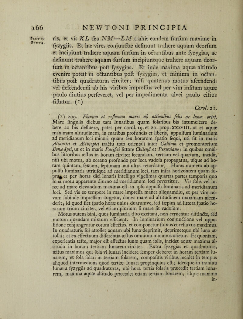 Sectio Sexta, ris, et vis KL feu NM—LM trahit eandem furfum maxime in fyzygiis. Et hae vires conjunclae definunt trahere aquam deorfum et incipiunt trahere aquam furfum in odlantibus ante fyzygias, ac delinunt trahere aquam furfum incipiuntque trahere aquam deor¬ fum in odlantibus pofl fyzygias. Et inde maxima aquae altitudo evenire potefl in odlantibus poft fyzygias, et minima in octan¬ tibus poli quadraturas circiter; nifi quatenus motus afcendendi vel defcendendi ab his viribus imprelTus vel per vim infitam aquae paulo diutius perfeveret, vel per impedimenta alvei paulo citius fiftatur. (y) Corol. 21. (y) 209. Fluxum et refluxum maris ab aftionibus jolis ac luna oriri. Mare fingulis diebus tam lunaribus quam folaribus bis intumefcere de¬ bere ac bis defluere, patet per corol. 19. et 20. prop. xxxvlli. ut et aquae maximam altitudinem, in maribus profundis et liberis, appulfum luminarium ad meridianum loci minori quam fex horarum fpatio fequi, uti fit in maris Atlantici et JEthiopici tra&u toto orientali inter Galliam et promontorium Bona Spei, ut et in maris Pacifici littore Chilenfi et Peruviano : in quibus omni¬ bus littoribus aeftus in horam circiter fecundam, tertiam vel quartam, incidit, nifi ubi motus, ab oceano profundo per loca vadofa propagatus, ufque ad ho¬ ram quintam, fextam, feptimam aut ultra retardatur. Horas numero ab ap- pulfu luminaris utriufque ad meridianum loci, tam infra horizontem quam fu- pra^ et per horas diei lunaris intelligo vigefimas quartas partes temporis quo luna motu apparente diurno ad meridianum loci revertitur. Vis folis vel lu¬ nae ad mare elevandum maxima efl in ipfo appulfu luminaris ad meridianum loci. Sed vis eo tempore in mare impreffa manet aliquamdiu, et per vim no¬ vam fubinde impreffam augetur, donec mare ad altitudinem maximam afcen- derit; id quod fiet fpatio horae unius duarumve, fed faepius ad littora fpatio ho¬ rarum trium circiter, vel etiam plurium fi mare fit vadofum. Motus autem bini, quos luminaria duo excitant, non cernentur diftin&e, fed motum quendam mixtum efficient. In luminarium conjunctione vel oppo- iitione conjungentur eorum effeCtus, et componetur fluxus et refluxus maximus. In quadraturis fol attollet aquam ubi luna deprimit, deprimetque ubi luna at¬ tollit; et ex effe&uum differentia aeftus omnium minimus orietur. Et quoniam, experientia tefte, major efl effeCtus lunae quam folis, incidet aquse maxima al¬ titudo in horam tertiam lunarem circiter. Extra fyzygias et quadraturas, aeftus maximus qui fola vi lunari incidere femper deberet in horam tertiam lu¬ narem, et fola folari in tertiam folarem, compofitis viribus incidet in tempus aliquod intermedium quod terti® lunari propinquius eft; ideoque in tranfitu lun® a fyzygiis ad quadraturas, ubi hora tertia lolaris prscedit tertiam luna¬ rem, maxima aquae altitudo praecedet etiam tertiam lunarem; idque maximo in-