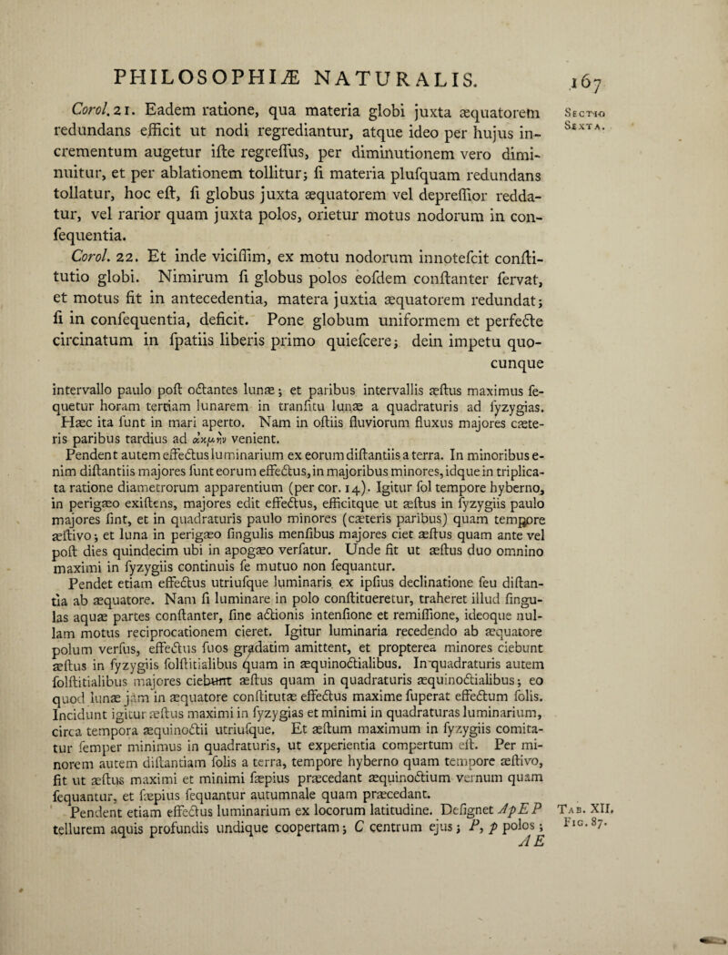 Corol. 21. Eadem ratione, qua materia globi juxta aquatorem redundans efficit ut nodi regrediantur, atque ideo per hujus in¬ crementum augetur ifte regreffus, per diminutionem vero dimi¬ nuitur, et per ablationem tollitur; fi materia plufquam redundans tollatur, hoc eft, fi globus juxta asquatorem vel depreffior redda¬ tur, vel rarior quam juxta polos, orietur motus nodorum in con- fequentia. Corol. 22. Et inde viciffim, ex motu nodorum innotefcit confli- tutio globi. Nimirum fi globus polos eofdem conflanter fervat, et motus fit in antecedentia, matera juxtia sequatorem redundat; li in confequentia, deficit. Pone globum uniformem et perfedte circinatum in fpatiis liberis primo quiefcere; dein impetu quo¬ cunque intervallo paulo pofl odlantes lunre; et paribus intervallis aeftus maximus fe- quetur horam tertiam lunarem in tranfitu lunae a quadraturis ad fyzygias. Haec ita funt in mari aperto. Nam in oftiis fluviorum fluxus majores caele¬ ris paribus tardius ad tx.ny.yiv venient. Pendent autem efte&us luminarium ex eorum diftantiis a terra. In minoribus e- nim diftantiis majores funt eorum effe£tus,in majoribus minores, idque in triplica¬ ta ratione diametrorum apparentium (per cor. 14). Igitur fol tempore hyberno, in perigaeo exiftens, majores edit effedtus, efficitque ut aeftus in fyzygiis paulo majores flnt, et in quadraturis paulo minores (ceteris paribus) quam tempore aeftivo; et luna in perigaeo Angulis menfibus majores ciet aeftus quam ante vel poft dies quindecim ubi in apogaeo verfatur. Unde fit ut aeftus duo omnino maximi in fyzygiis continuis fe mutuo non fequantur. Pendet etiam effedtus utriufque luminaris, ex ipfius declinatione feu diftan- tia ab aequatore. Nam fi luminare in polo conftitueretur, traheret illud fingu- las aquae partes conflanter, fine adtionis intenfione et remiffione, ideoque nul¬ lam motus reciprocationem cieret. Igitur luminaria recedendo ab aequatore polum verfus, eflfedtus fuos gradatim amittent, et propterea minores ciebunt aeftus in fyzygiis folftitialibus quam in aequinodlialibus. In-quadraturis autem folftitialibus majores ciebunt aeftus quam in quadraturis aequinodtialibus; eo quod lunae jam in sequatore conftitutae effedlus maxime fuperat effedlum folis. Incidunt igitur aeftus maximi in fyzygias et minimi in quadraturas luminarium, circa tempora aequinodtii utriufque. Et aeftum maximum in fyzygiis comita¬ tur femper minimus in quadraturis, ut experientia compertum eil. Per mi¬ norem autem diftantiam folis a terra, tempore hyberno quam tempore aeftivo, fit ut teftus maximi et minimi faepius praecedant aequinodtium vernum quam fequantur, et faepius fequantur autumnale quam praecedant. Pendent etiam effedlus luminarium ex locorum latitudine. Defignet JpEP tellurem aquis profundis undique coopertam; C centrum ejus; P, p polos; # l 67 Secti-o Sjexta. Tab. XII. Fig.87.