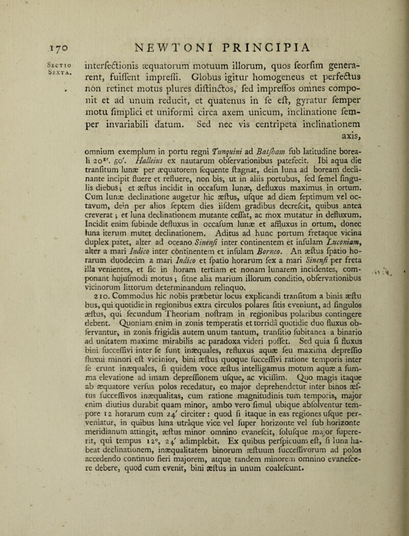 Sectio Sexta, interfedtionis aequatorum motuum illorum, quos feorfim genera¬ rent, fuiffent imprefli. Globus igitur homogeneus et perfedtus non retinet motus plures diftindtos, fed impreffos omnes compo¬ nit et ad unum reducit, et quatenus in fe efl, gyratur femper motu fimplici et uniformi circa axem unicum, inclinatione fem¬ per invariabili datum. Sed nec vis centripeta inclinationem axis, omnium exemplum in portu regni Hunquini ad Batjham fub latitudine borea- li 20gr. f,o'. Halleius ex nautarum obfervationibus patefecit. Ibi aqua die tranfitum lunae per aequatorem fequente ftagnat, dein luna ad boream decli¬ nante incipit fluere et refluere, non bis, ut in aliis portubus, fed femel Angu¬ lis diebuS; et aeftus incidit in occafum lunae, defluxus maximus in ortum. Cum lunae declinatione augetur hic aeftus, ufque ad diem feptimum vel oc¬ tavum, dem per alios feptem dies iifdem gradibus decrefcit, quibus antea creverat; et luna declinationem mutante ceflat, ac mox mutatur in defluxum. Incidit enim fubinde defluxus in occafum lunae et affluxus in ortum, donec luna iterum mutet declinationem. Aditus ad hunc portum fretaque vicina duplex patet, alter ad oceano Sinenft inter continentem et infulam Luconiam, alter a mari Indico inter continentem et infulam Borneo. An aeftus fpatio ho¬ rarum duodecim a mari Indico et fpatio horarum fex a mari Sinenft per freta illa venientes, et Ac in horam tertiam et nonam lunarem incidentes, com¬ ponant hujufmodi motus •, Atne alia marium illorum conditio, obfervationibus vicinorum littorum determinandum relinquo. 210. Commodus hic nobis praebetur locus explicandi tranfitum a binis asftu bus, qui quotidie in regionibus extra circulos polares Atis eveniunt, ad Angulos aeftus, qui fecundum Theoriam noftram in regionibus polaribus contingere debent. Quoniam enim in zonis temperatis et torrida quotidie duo fluxus ob- lervantur, in zonis frigidis autem unum tantum, tranfltio fubitanea a binario ad unitatem maxime mirabilis ac paradoxa videri poflfet. Sed quia A fluxus bini fucceflivi inter fe funt inaequales, refluxus aquae feu maxima depreflio fluxui minori eft vicinior, bini aeftus quoque fucceflivi ratione temporis inter fe erunt inaequales, A quidem voce aeftus intelligamus motum aquae a fum- ma elevatione ad imam depreflionem ufque, ac viciftim. Quo magis itaque ab aequatore verfus polos recedatur, eo major deprehendetur inter binos aef¬ tus fucceflivos inaequalitas, cum ratione magnitudinis tum temporis, major enim diutius durabit quam minor, ambo vero Amul ubique abfolventur tem¬ pore t 2 horarum cum 24' circiter: quod A itaque in eas regiones ufque per¬ veniatur, in quibus luna utraque vice vel fuper horizonte vel fub horizonte meridianum attingit, aeftus minor omnino evanefcit, folufque major fupere- rit, qui tempus 120, 24 adimplebit. Ex quibus perfpicuum eft, A luna ha¬ beat declinationem, inaequalitatem binorum aeftuum 1'ucceflivorum ad polos accedendo continuo fleri majorem, atque tandem minorem omnino evanefce- re debere, quod cum evenit, bini aeftus in unum coalefcunt.