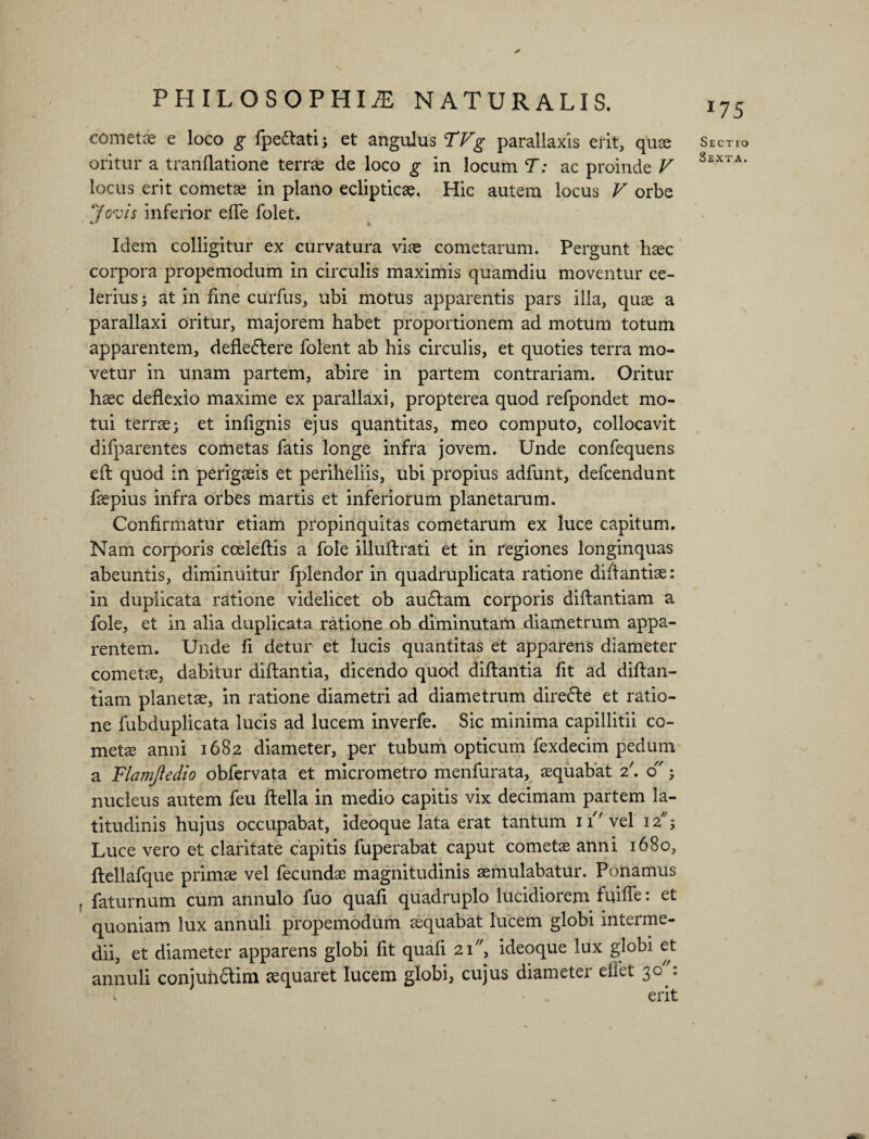 * cometas e loco g fpe&ati; et angulus TVg parallaxis erit, quas oritur a tranflatione terrae de loco g in locum T: ac proinde V locus erit cometae in plano eclipticae. Hic autem locus V orbe Jovis inferior efle folet. Idem colligitur ex curvatura viae cometarum. Pergunt haec corpora propemodum in circulis maximis quamdiu moventur ce¬ lerius ; at in fine curfus, ubi motus apparentis pars illa, quae a parallaxi oritur, majorem habet proportionem ad motum totum apparentem, defleftere folent ab his circulis, et quoties terra mo¬ vetur in unam partem, abire in partem contrariam. Oritur haec deflexio maxime ex parallaxi, propterea quod refpondet mo¬ tui terrae; et infignis ejus quantitas, meo computo, collocavit difparentes cometas fatis longe infra jovem. Unde confequens eft quod in perigaeis et periheliis, ubi propius adfunt, defcendunt faepius infra orbes martis et inferiorum planetarum. Confirmatur etiam propinquitas cometarum ex luce capitum. Nam corporis cceleftis a fole illuftrati et in regiones longinquas abeuntis, diminuitur fplendor in quadruplicata ratione diftantiae: in duplicata ratione videlicet ob au£tam corporis diftantiam a fole, et in alia duplicata ratione ob diminutam diametrum appa¬ rentem. Unde fi detur et lucis quantitas et apparens diameter cometae, dabitur diftantia, dicendo quod diftaritia fit ad diftan¬ tiam planetae, in ratione diametri ad diametrum direfte et ratio¬ ne fubduplicata lucis ad lucem inverfe. Sic minima capillitii co¬ metae anni 1682 diameter, per tubum opticum fexdecim pedum a Flamjiedio obfervata et micrometro menfurata, aequabat 2'. 0; nucleus autem feu ftella in medio capitis vix decimam partem la¬ titudinis hujus occupabat, ideoque lata erat tantum 11f vel 12' Luce vero et claritate capitis fuperabat caput cometae anni 1680, ftellafque primae vel fecundas magnitudinis aemulabatur. Ponamus f faturnum cum annulo fuo quafi quadruplo lucidiorem fuifle: et quoniam lux annuli propemodum aequabat lucem globi interme¬ dii, et diameter apparens globi fit quafi 21, ideoque lux globi et annuli conjuh&im aequaret lucem globi, cujus diameter eflet 30: Sectio
