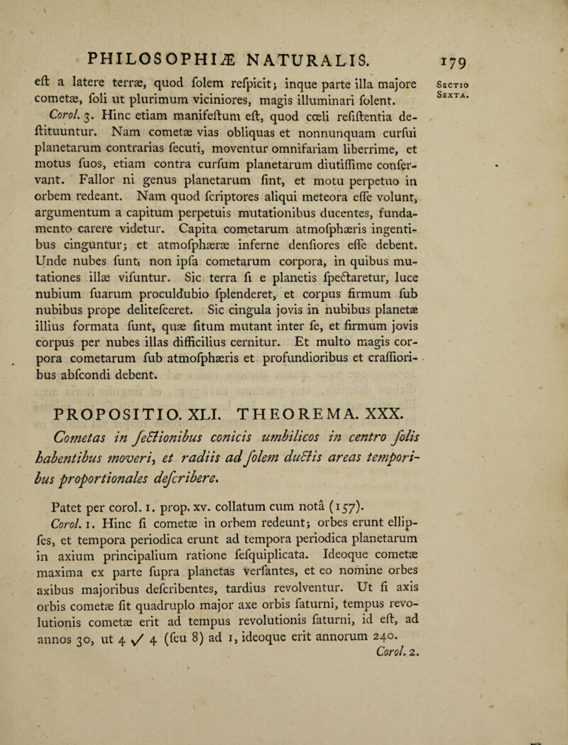 efl a latere terrae, quod folem refpicit; inque parte illa majore cometae, foli ut plurimum viciniores, magis illuminari folent. Corol. 3. Hinc etiam manifeftum eft, quod coeli refiftentia de- frituuntur. Nam cometae vias obliquas et nonnunquam curfui planetarum contrarias fecuti, moventur omnifariam liberrime, et motus luos, etiam contra curfum planetarum diutiffime confer- vant. Fallor ni genus planetarum fint, et motu perpetuo in orbem redeant. Nam quod fcriptores aliqui meteora efTe volunt, argumentum a capitum perpetuis mutationibus ducentes, funda¬ mento carere videtur. Capita cometarum atmofphaeris ingenti¬ bus cinguntur; et atmofphaerae inferne denfiores effe debent. Unde nubes funt> non ipfa cometarum corpora, in quibus mu¬ tationes illae vifuntur. Sic terra fi e planetis fpe&aretur, luce nubium fuarum proculdubio fplenderet, et corpus firmum fub nubibus prope delitefceret. Sic cingula jovis in nubibus planetae illius formata funt, quae fitum mutant inter fe, et firmum jovis corpus per nubes illas difficilius cernitur. Et multo magis cor¬ pora cometarum fub atmofphaeris et profundioribus et craffiori- bus abfcondi debent. 179 Sectio Sexta. PROPOSITIO. XLI. THEOREMA. XXX. Cometas in feElionibus conicis umbilicos in centro folis habentibus moveri, et radiis ad folem du&is areas tempori¬ bus proportionales defcribere. Patet per corol. 1. prop. xv. collatum cum nota (157). Corol. 1. Hinc fi cometae in orbem redeunt; orbes erunt ellip- fes, et tempora periodica erunt ad tempora periodica planetarum in axium principalium ratione fefquiplicata. Ideoque cometae maxima ex parte fupra planetas verfantes, et eo nomine orbes axibus majoribus defcribentes, tardius revolventur. Ut fi axis orbis cometae fit quadruplo major axe orbis faturni, tempus revo¬ lutionis cometae erit ad tempus revolutionis faturni, id eft, ad annos 30, ut 4 v/ 4 (feu 8) ad 1, ideoque erit annorum 240. Corol, 2. ( /