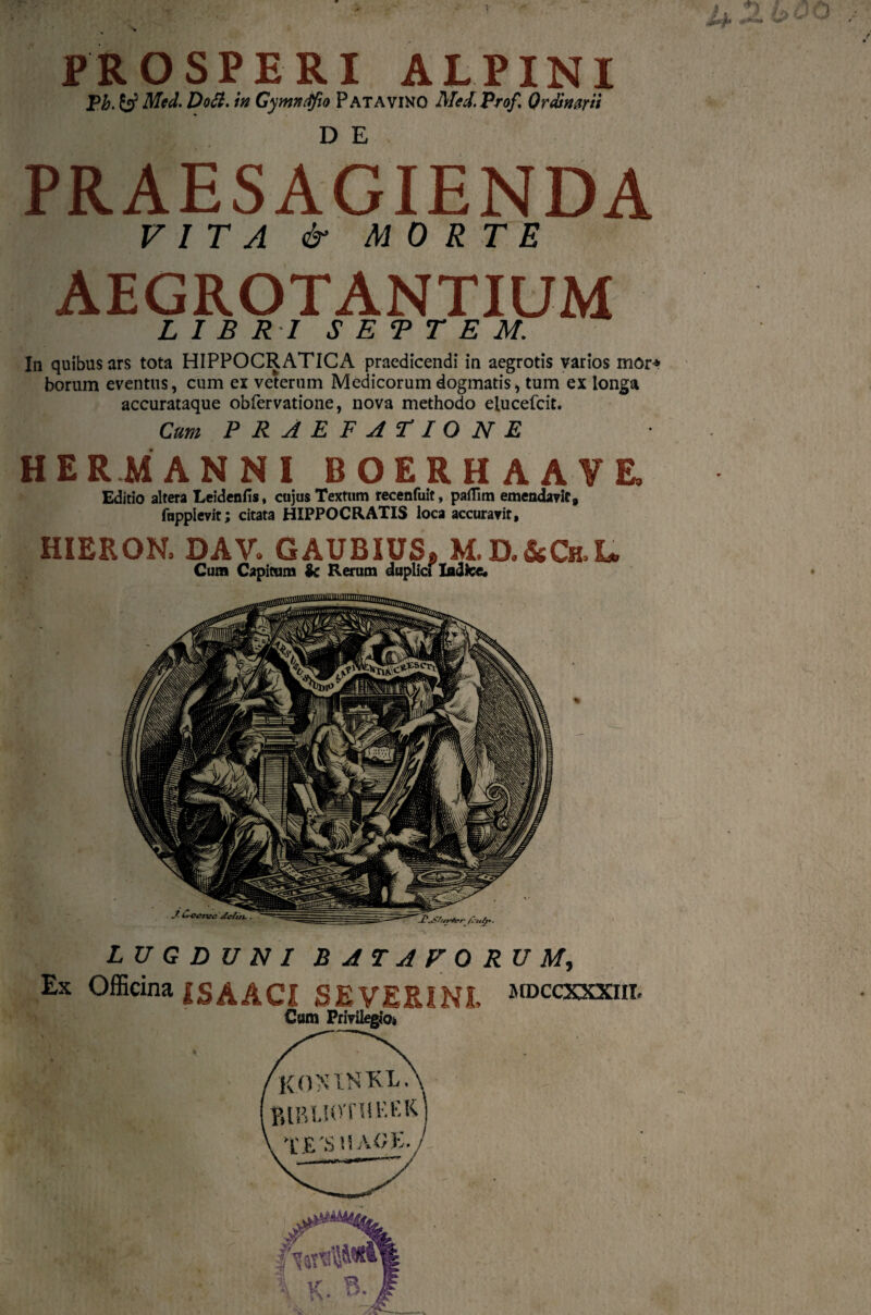 PROSPERI ALPINI Pb. y Med. Do St. in Gymntfio Patavino Mei. Prof, Ordinarii PRAESAGIENDA VITA & MORTE AEGROTANTIUM LIBRI S E T T E M. In quibus ars tota HIPPOCRATICA praedicendi in aegrotis varios mor* borum eventus, cum ei veterum Medicorum dogmatis, tum ex longa accurataque obfervatione, nova methodo elucefcit. Cum PRAEFATIONE HER MANNI BOERHAAYE» Editio altera Leidenfis, cujus Textum recenfuit, paflim emendavit, fupplevit; citata HIPPOCRATIS loca accuravit, HIERON, DAV. GAUBIUS» M.D.&Ch,I* Cum Capitum Ic Rerum duplici Indice. LUGDUNI BATAVORUM, Ex Officina iSAACI SEVERI NI, ^ccxxxiii. Cum Privilegio*