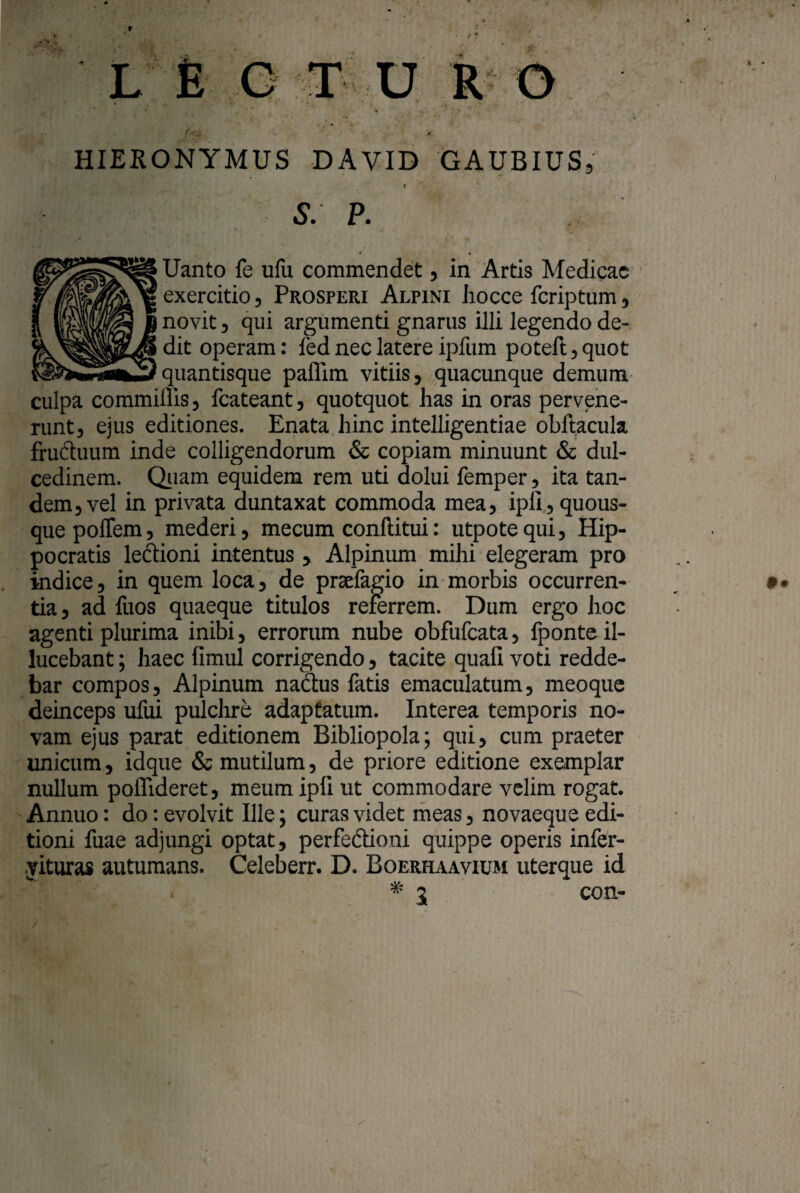 L E G T U y‘_ f.. HIERONYMUS DAVID GAUBIUS, . ‘ r S. P. Uanto fe ufu commendet, in Artis Medicae exercitio, Prosperi Alpini Jiocce feriptum, novit j qui argumenti gnarus illi legendo de¬ dit operam: led nec latere ipfum poteft,quot quantisque paffim vitiis, quacunque demum culpa commiffis, fcateant, quotquot has in oras pervene¬ runt, ejus editiones. Enata hinc intelligentiae obftacula fructuum inde colligendorum & copiam minuunt & dul¬ cedinem. Quam equidem rem uti dolui femper, ita tan¬ dem, vel in privata duntaxat commoda mea, ipli, quous¬ que poffem, mederi, mecum conflitui: utpotequi, Hip¬ pocratis lecfioni intentus , Alpinum mihi elegeram pro indice, in quem loca, de prselagio in morbis occurren¬ tia, ad fuos quaeque titulos referrem. Dum ergo hoc agenti plurima inibi, errorum nube obfufeata, fponte il- lucebant; haec fimul corrigendo, tacite quali voti redde¬ bar compos, Alpinum nadtus fatis emaculatum, meoque deinceps ufui pulchre adaptatum. Interea temporis no¬ vam ejus parat editionem Bibliopola; qui, cum praeter unicum, idque & mutilum, de priore editione exemplar nullum polTideret, meumipfi ut commodare velim rogat. Annuo: do: evolvit Ille; curas videt meas, novaeque edi¬ tioni fuae adjungi optat, perfe&ioni quippe operis infer- yituras autumans. Celeberr. D. Boerhaavium uterque id * 5 con-