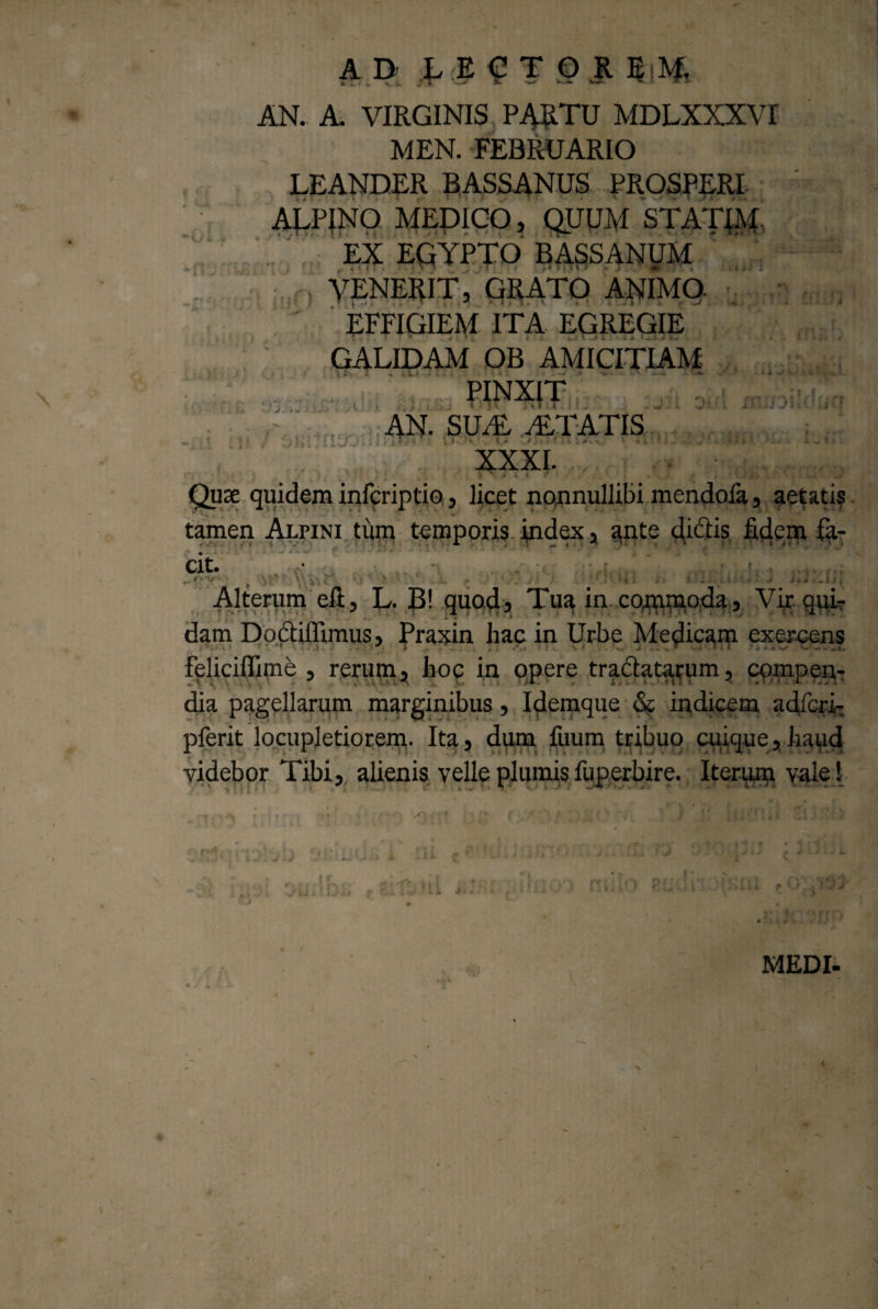 i i iit •*). ‘ o i J ■ r, j; Tj.;: ii xrujDiklij AD LECTOR EM, AN. A. VIRGINIS PARTU MDLXXXVI MEN. FEBRUARIO LEANDER BASSANUS PROSPERI ARP|NO MEDICO, QUUM STATJM. EX EGYPTO BASSANUM VENERIT, GRATO ANIMO EFFIGIEM ITA EGREGIE GALIDAM OB AMICITIAM \ “ < 44LA * \ ■> », vili. ..»«#' -V PINXIT AN. SUAL ITATIS :T ii ’ * • ' • ’ '-v i ... G . ! t-.ii XXXI. Quae quidem infcriptio, licet nonnullibi mendofa, aetatis tamen Alpini tum temporis Index, ante didis fidem fa- Clt. Alterum eft, L. B! quaR, Tu^ in. co^oda. Vir qui¬ dam Doctiflimus, Praxin hac in Urbe Medicam exercens feliciffime , rerum, hoc in opere tractatarum, compen¬ dia pagellarum marginibus, Idemque & indicem adicri- pferit locupletiorem- Ita, dum fuum tribuo cuique,haud videbor Tibi, alienis velle plumis fuperbire. Iterum vale! ! tll r - 'i f ’ i i s. j \ 7 JJ' C >