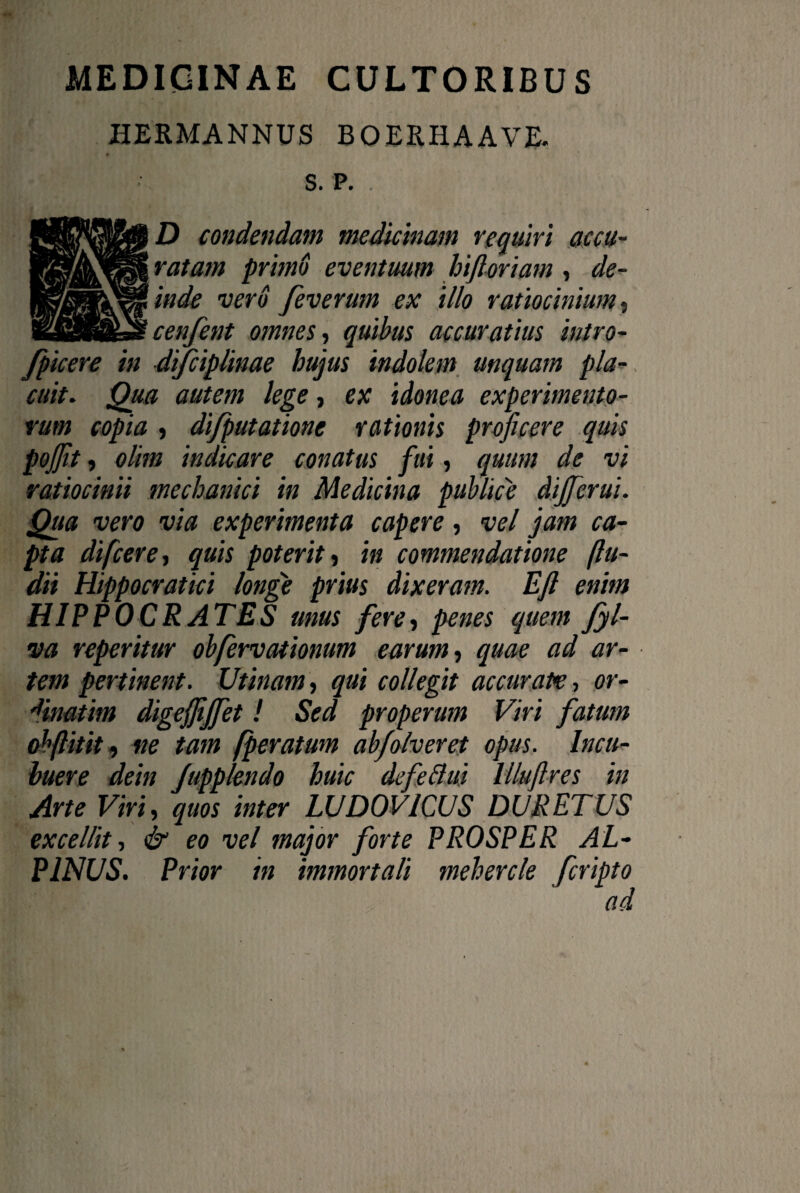 medicinae cultoribus HERMANNUS BOERHAAVE. S. P. D condendam medicinam requiri accu¬ ratam primo eventuum hift'oriam , de¬ inde vero feverum ex illo ratiocinium, cenfent omnes, quibus accuratius intro- fpicere in difciplinae hujus indolem unquam pla¬ cuit. Qua autem lege, ex idonea experimento¬ rum copia , di/putatione rationis proficere quis pojfit, olim indicare conatus fui, quum de vi ratiocinii mechanici in Medicina publice dijferui. Qua vero via experimenta capere, vel jam ca¬ pta difcere, quis poterit •> in commendatione (lu¬ dii Hippocratici longe prius dixeram. Efi enim HIPPOCRATES mus fere, penes quem fyl- va reperitur obfervationum earum, quae ad ar¬ tem pertinent. Utinam, qui collegit accurate, or- 'finatim digejjijfet! Sed properum Viri fatum obftitit 9 ne tam (peratum abfolveret opus. Incu¬ buere dein Jupplendo huic defeftui Illuftres in Arte Viri, quos inter LUDOVICUS DURETUS excellit, & eo vel major forte PROSPER AL-