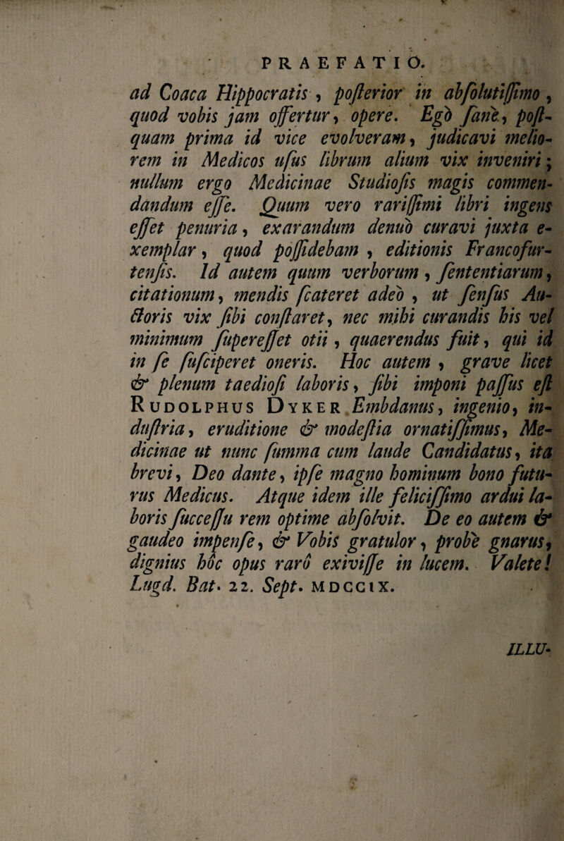 PRAEFATIO. ad Coaca Hippocratis , pojlerior in abfolutifjimo, quod vobis jam ojfertur , opere. Egb Jane., pofl- quam prima id vice evolveram, judicavi melio¬ rem in Medicos ufus librum altum vix inveniri; nullum ergo Medicinae Studiojis magis commen¬ dandum ejfe. Quum vero rari (fimi libri ingens ejfet penuria, exarandum dentio curavi juxta e- xemplar, quod pojjidebam , editionis Francofur- tenjis. Id autem quum verborum , fententiarum, citationum, mendis fcateret adeo , ut fenjits Au¬ lioris vix Jibi conflaret, nec mihi curandis his vel minimum fuperejjet otii, quaerendus fuit, qui id in fe fufciperet oneris. Hoc autem , grave licet & plenum taediofi laboris , Jibi imponi pajfus ejl Rudolphus Dyker Embdanus, ingenio, in¬ du flr ia, eruditione & modejlia ornatifjimus, Me¬ dicinae ut nunc fitmma cum laude Candidatus, ita brevi, Deo dante, ipje magno hominum bono futu¬ rus Medicus. Atque idem ille feliciffmo ardui la¬ boris fuccefju rem optime abfolvit. De eo autem & gaudeo impenfe, & Vobis gratulor, probe gnarus, dignius hoc opus raro exivijje in lucem. Valete! Lugd. Bat. 22. Sept. mdcgix. ILLU-
