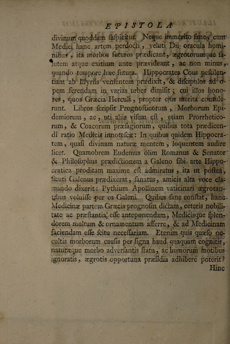 EPISTOLA divinum quoddam fufpicitur; Neque immerito fane, cnffi Medici Jianc artem perdocii , yeluti Dii; oracula homi¬ nibus ? ita morbos futuros praedicant, aegrotorumque fa- *Wem atque exitium ante praevideant , ac non minus ,> quando tempore haec futura. - Hippocrates Cous peRilen- tiam ab Illyriis venientem praedixit, & difcipulos ad o- pem ferendam in varias urbes dimifit; cui1 illos hono¬ res , quos Graecia Herculi, propter ejus merita contule¬ runt. Libros fcripfit Prognofticorum , Morborum Epi- demionim , ac , uti aliis vifum eft , etiam Prorrhetico- rum, & Coacorum praefagiorum, quibus tota praedicen¬ di ratio Medicis innotefeit : In quibus quidem Hippocra-- tem, quafi divinam naturae mentem , loquentem audire licet. Quamobrem Eudemus olim Romanus & $enator' & Philofophus praediclionem a Galeno libi - arte Hippo-- cratica proditam maxime eft admiratus , ita ut poltea, flcuti Galenus praedixerat, fanatus, amicis alta voce cla¬ mando dixerit: Pythium Apollinem vaticinari aegrotan¬ tibus voluiffe -per os Galeni. Quibus fane confiat, hanc Medicinae partem Graecis prognofin didtam, ceteris nobili-- 'cate ac prteltantia'. effe anteponendam, Medicisque Iplen- dorem multum & ornamentum afferre, & ad Medicinam faciendam effe fcitu neceffariam. Etenim quis qusefo oc¬ cultis morborum caufis perfigna haud quaquam cognitis, naturceque morbo adverfantis flatu, ac humorum motibus ignoratis, te.grotis -opportuna prtefidia adhibere poterit ? ’ Hinc