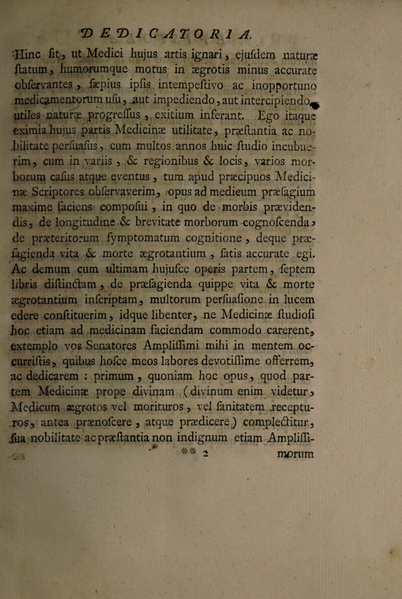 T> E T> I C A TORI A. «Hinc fit, ut Medici hujus artis ignari, ejufdem natura: flatum, humorumque motus in aegrotis minus accurate obfervantes , faepius ipfis intempeflivo ac inopportuno medicamentorum ufii, .aut impediendo, aut intercipiendo-^ utiles naturae progreffus , exitium inferant. Ego itaque eximia hujus partis Medicinae utilitate, prae flantia ac no- .bilitate perfuafus, cum multos annos huic lludio incubue¬ rim, eum in vanis , & regionibus & locis, varios mor¬ borum cafus atque eventus, tum apud praecipuos Medici¬ nae Scriptores ohfervaverim, opus ad medieum praefagium maxime faciens compofui, in quo de morbis praeviden¬ dis , de longitudine & brevitate morborum eognofcenda 3 de praeteritorum fymptomatum cognitione, deque prae- fagienda vita & morte aegrotantium , fatis accurate egi. Ac demum cum ultimam hujufce operis partem, feptem libris diflindlam , de prsefagienda quippe vita & morte aegrotantium infcriptam, multorum perfuafione in lucem edere conftituerim, idque libenter, ne Medicinae lludiofi hoc etiam ad medicinam faciendam commodo carerent, extemplo vos Senatores Ampliffimi mihi in mentem oc- curriftis, quibus hofce meos labores devotifiime offerrem, ac dedicarem : primum, quoniam hoc opus, quod par¬ tem Medicinae prope divinam (divinum enim videtur, Medicum aegrotos vel morituros, vel fanitatem .receptu¬ ros, antea prsenofcere , atque praedicere) complectitur, .fua nobilitate ac prae flantia non indignum etiam Amplifli- 2 morum
