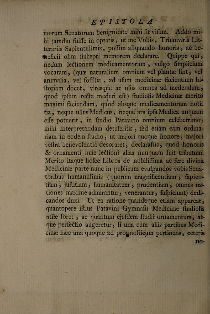 * * : * * ♦ - «\ . , ' , moram Senatorum benignitate mihi fit vifum. Addo mi¬ hi jamdiu fuiffe in optatis, ut me Vobis, Triumviris Lit¬ terariis Sapientiflimis, poifim aliquando honoris, ac be¬ neficii olim fufcepti memorem declarare. Quippe qur, nedum ledionem medicamentorum , vulgo fimplidum vocatam, (quse naturalium omnium vel plantae fint, vel animalia, vel folli lia , ad ufum medicinae facientium hi* floriam docet, viresque ac ufus omnes ad medendum, quod ipfum recte mederi eft) fui dio fis Medicinae merito maximi faciendam, quod absque medicamentorum noti, tia, neque ullus Medicus, neque'ars ipfa Medica unquam elfe potuerit, in fludio Patavino omnium celeberrimo , milii interpretandam detuleritis, fed etiam eam ordina¬ riam in eodem ftudio, ut majori quoque honore, majori vefira benevolentia decoraret, declaraftis, quod honoris & ornamenti huic ledioni alias nunquam fuit tributum. Merito itaque hofce Libros de nobilifiima ac fere divina Medicinae parte nunc in publicum evulgandos vobis Sena¬ toribus humaniffimis (quorum magnificentiam , fapien- tiam , juftitiam, humanitatem , prudentiam, omnes na¬ tiones maxime admirantur, venerantur, fufpiciunt) dedi¬ candos duxi. Ut ea ratione quandoque etiam appareat , quantopere iftius Patavini Gymnafii Medicinae ftudiofis utile foret , ac quantum ejufdem fludii ornamentum, at¬ que perfedio augeretur, fi' una cum aliis partibus Medi¬ cinae haec una quoque ad prognolticum pertinens, ceteris no- i