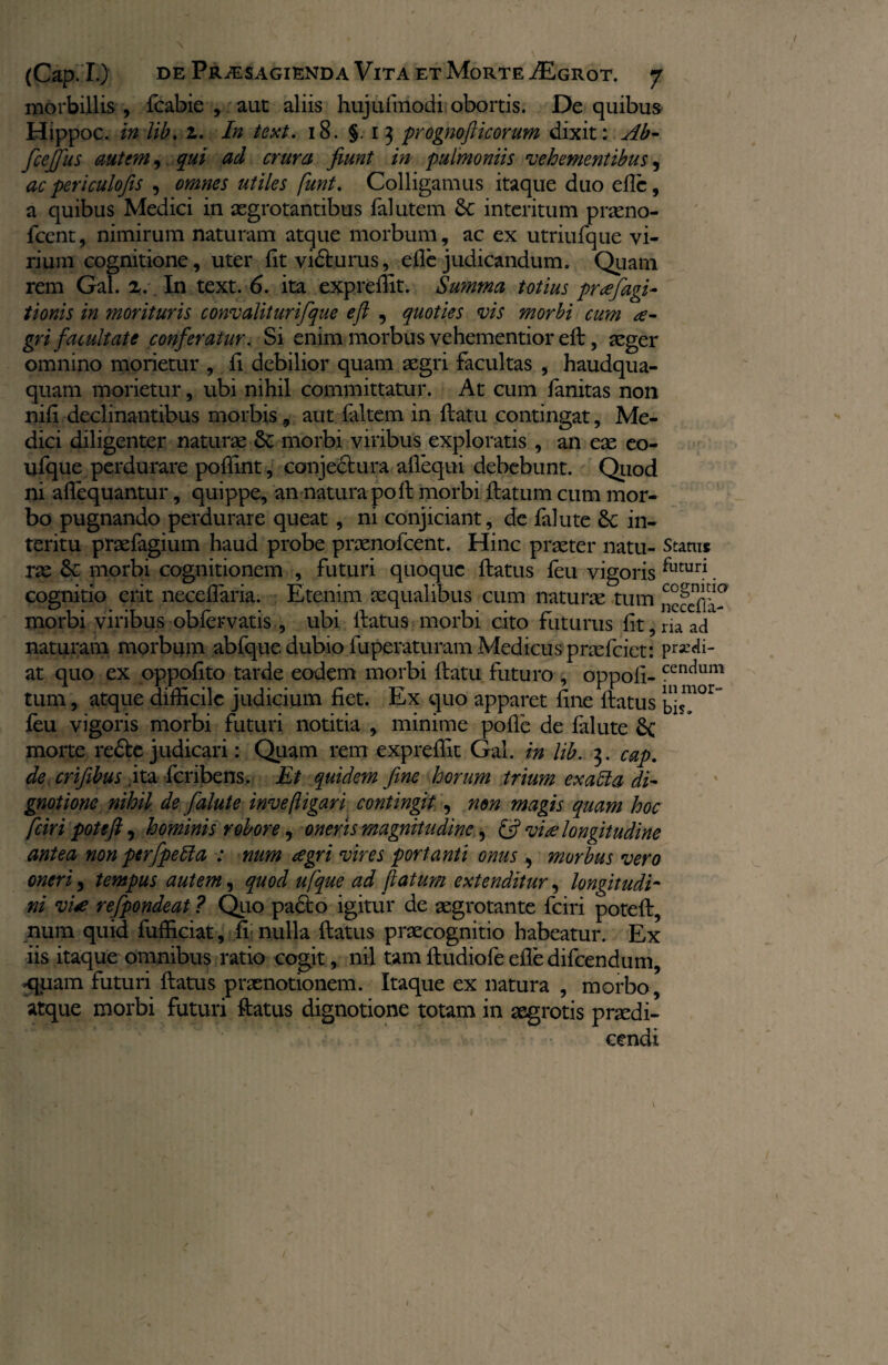morbillis , fcabie , aut aliis hujufmodi obortis. De quibus Hippoc. in lib. 1. In text. 18. §.13 prognoflicorum dixit: Ab- fcefius autem, qui ad crura fiunt in pulmoniis vehementibus, ac periculofis , omnes utiles funt. Colligamus itaque duo eflc, a quibus Medici in aegrotantibus falutem &c interitum praeno- fcent, nimirum naturam atque morbum, ac ex utriufque vi¬ rium cognitione, uter fit vidturus, efle judicandum. Quam rem Gai. 2. In text. 6. ita exprefiit. Summa totius pnefagi- tionis in morituris conv alit urifque efi , quoties vis morbi cum a- gri facultate conferatur. Si enim morbus vehementior ell, aeger omnino morietur , fi debilior quam aegri facultas , haudqua- quam morietur, ubi nihil committatur. At cum fanitas non nili declinantibus morbis 9 aut laltem in flatu contingat, Me¬ dici diligenter naturae St morbi viribus exploratis , an eae eo- ufque perdurare poffint, conjectura aflequi debebunt. Quod ni aflequantur, quippe, an natura poli morbi flatum cum mor¬ bo pugnando perdurare queat, ni conjiciant, de falute St in¬ teritu praefagium haud probe praenofcent. Hinc praeter natu- Status rae St morbi cognitionem , futuri quoque flatus feu vigoris futuri. cognitio erit neceflaria. Etenim aequalibus cum naturae tum nccclTa- morbi viribus obfervatis , ubi llatus morbi cito futurus fit, m ad naturam morbum abfque dubio fuperaturam Medicus praefciet: pr*di- at quo ex oppofito tarde eodem morbi flatu futuro , oppofi- cenc*um tum, atque difficile judicium fiet. Ex quo apparet fine flatus bis^0^ feu vigoris morbi futuri notitia , minime pofie de falute St morte re£te judicari: Quam rem exprefiit Gal. in lib. 3. cap. de crifibus ,ita feribens. Et quidem fine horum trium exalta di~ gnotionc nihil de falute inve(ligari contingit, non magis quam hoc fciri poteft, hominis robore, oneris magnitudine, (fi vi# longitudine antea non perfipetta : num agri vires portanti onus 3 morbus vero oneri 3 tempus autem, quod ufque ad fatum extenditur, longitudi¬ ni vi£ refpondeat ? Quo padto igitur de aegrotante fciri potefl, num quid fufficiat, fi nulla flatus praecognitio habeatur. Ex iis itaque omnibus ratio cogit, nil tam fludiofe efie difeendum, <|uam futuri flatus praenotionem. Itaque ex natura , morbo, atque morbi futuri flatus dignotione totam in aegrotis praedi¬ cendi 1