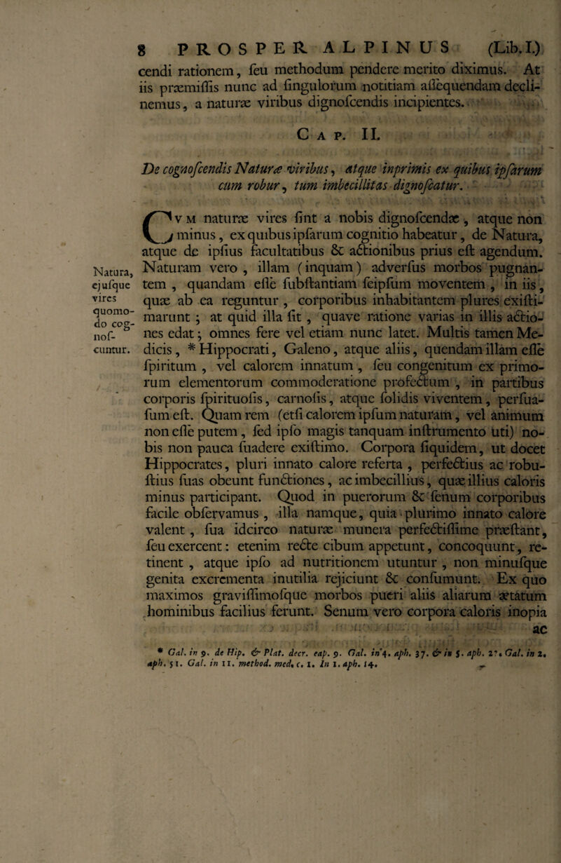 Natura, cjufque vires quomo¬ do ceg- nof- cuntur. 8 PROSPER ALPINUS (Lib.I.) cendi rationem, feu methodum pendere merito diximus. At iis prcemiflis nunc ad Ungulorum notitiam allequendam decli¬ nemus , a naturae viribus dignofeendis incipientes. C A P. II. De cognofcendi s Natura viribus, atque inprimis ex quibus ipfarum cum robur, tum imbecillitas ■ digno fiat ur. . \ . . . ^ V - • • \ ■ t 4 C^vm naturae vires fint a nobis dignofeendae , atque non j minus, ex quibus ipfarum cognitio habeatur, de Natura, atque de iplius facultatibus Sc actionibus prius eft agendum. Naturam vero , illam (inquam) adverfus morbos pugnan¬ tem , quandam elle fubftantiam feipfum moventem , in iis, quae ab ea reguntur, corporibus inhabitantem pl ures exifti- marunt ; at quid illa Iit , quave ratione varias in illis adfio- nes edat; omnes fere vel etiam nunc latet. Multis tamen Me¬ dicis , # Hippocrati, Galeno, atque aliis, quendam illam elle fpiritum , vel calorem innatum , leu congenitum ex primo¬ rum elementorum commoderatione profectum , in partibus corporis fpirituolis, carnolis, atque folidis viventem, perfua- fum eft. Quam rem (etfi calorem ipfum naturam, vel animum non elle putem , led ipfo magis tanquam inftrumento uti) no¬ bis non pauca fuadere exiftimo. Corpora fiquidem, ut docet Hippocrates, pluri innato calore referta , perfedtius ac robu- Itius fuas obeunt fundfciones, ac imbecillius, quae illius caloris minus participant. Quod in puerorum 8c lenum corporibus facile obfervamus , illa namque, quia plurimo innato calore valent , fua idcirco naturae munera perfedtillime praeftant, feu exercent: etenim redte cibum appetunt, concoquunt, re¬ tinent , atque ipfo ad nutritionem utuntur , non minulque genita excrementa inutilia rejiciunt dc confumunt. Ex quo maximos graviffimolque morbos pueri aliis aliarum aetatum hominibus facilius ferunt. Senum vero corpora caloris inopia ac ' j . » • • - /» “ v ; ■ i - ' r. y - ^ . r4 y  . I ■ %  ** . - * Gal. in 9. de Hip. & Piat. decr. eap. 9. Gal. in 4. af>h, 37. & in J. apb. 2?« Gat. in 2,