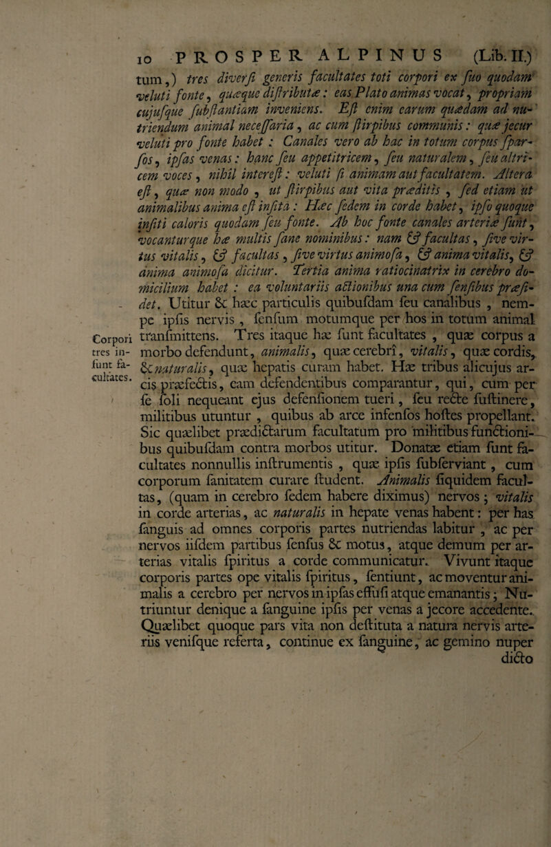 Corpori tres in- funt fa¬ cultates. ). \ io PROSPER ALPINUS (Lib. II.) tum,) tres diverfe generis facultates toti corpori ex fuo quodam veluti fonte, quaque diftributa: eas Plato animas vocat, propriam cujufque fubftantiam inveniens. Eft enim carum quadam ad nu¬ triendum animal neceffaria, ac cum ftirpibus communis: quee jecur vehit i pro fonte habet : Canales vero ab hac in totum corpus fipar- fis ■) ipfits venas: hanc feu appetitricem, feu naturalem, fiu altri¬ cem voces , nihil inter eft: veluti fi animam aut facultatem. Altera eft, qua? non modo , ut ftirpibus aut vita proditis , fed etiam ut animalibus anima eft infita: PLec fidem in corde habet, ipfio quoque infiiti caloris quodam feu fonte. Ab hoc fonte canales arteriae fiunt, vocantur que hce multis fiane nominibus: nam & facultas, five vir¬ tus vitalis, ift facultas ? five virtus animofa, £jf anima vitalis, £s? anima animofia dicitur. Tertia anima ratiocinairix in cerebro do¬ micilium habet : ea voluntariis actionibus una cum fienfiibus prte fi¬ det. Utitur haec particulis quibufdam feu canalibus , nem¬ pe ipfis nervis , fenfum motumque per hos in totum animal tranfmittens. Tres itaque hae funt facultates , quae corpus a morbo defendunt, animalis, quae cerebri, vitalis, quae cordis, naturalis, quae hepatis curam habet. Hae tribus alicujus ar¬ cis praefectis, eam defendentibus comparantur, qui, cum per fe foli nequeant ejus defenfionem tueri, feu rede fuftinere, militibus utuntur , quibus ab arce infenfos hoftes propellant. Sic quaelibet praedidtarum facultatum pro militibus fundioni-^ bus quibufdam contra morbos utitur. Donatae etiam funt fa¬ cultates nonnullis inftrumentis , quae ipfis fubferviant, cum corporum fanitatem curare findent. Animalis fiquidem facul¬ tas , (quam in cerebro fedem habere diximus) nervos ; vitalis in corde arterias, ac naturalis in hepate venas habent: per has fanguis ad omnes corporis partes nutriendas labitur , ac per nervos iifdem partibus fenfus Sc motus, atque demum per ar¬ terias vitalis fpiritus a corde communicatur. Vivunt itaque corporis partes ope vitalis fpiritus, fentiunt, ac moventur ani¬ malis a cerebro per nervos in ipias effufi atque emanantis; Nu¬ triuntur denique a {anguine ipfis per venas a jecore accedente. Quaelibet quoque pars vita non deftituta a natura nervis arte¬ riis venifque referta, continue ex fanguine, ac gemino nuper dido