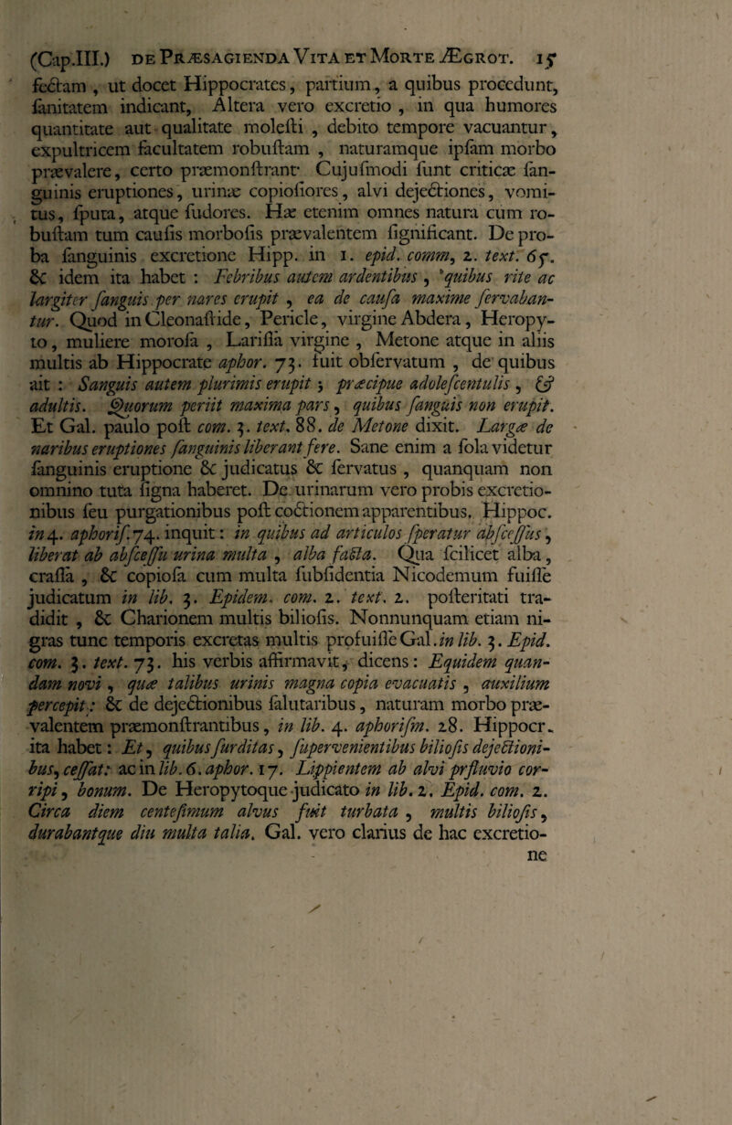fedtam , ut docet Hippocrates, partium, a quibus procedunt, fanitatem indicant, Altera vero excretio , in qua humores quantitate aut qualitate molefti , debito tempore vacuantur, expultricem facultatem robuftam , naturamque iplam morbo praevalere, certo prsemonftrant* Cujufmodi funt criticae fan- guinis eruptiones , urinae copioftores, alvi dejedriones, vomi¬ tus, fputa, atque fudores. Hae etenim omnes natura cum ro¬ buftam tum caufis morbofis praevalentem ligniiicant. De pro¬ ba fanguinis excretione Hipp. in i. epid. comm, z. text. 6f. &C idem ita habet : Febribus autem ardentibus , 'quibus rite ac largiter [anguis per nares erupit , ea de caufa maxime [emeaban¬ tur. Quod in Cleonaftide, Pericle, virgine Abdera, Heropy- to, muliere morofa , Larifla virgine , Metone atque in aliis multis ab Hippocrate aphor. 73. luit obfervatum , de quibus ait : Sanguis autem plurimis erupit praecipue adolefcentulis , £5? adultis. Quorum periit maxima pars, quibus [anguis non erupit. Et Gal. paulo poft com. 3. text. 88. de Metone dixit. Largae de naribus eruptiones fanguinis liberant fere. Sane enim a fola videtur fanguinis eruptione judicatus fervatus , quanquam non omnino tuta ligna haberet. De urinarum vero probis excretio- nibus feu purgationibus poft codtionem apparentibus. Hippoc. in 4. aphori[. 74. inquit: in quibus ad articulos [peratur abfefus, liberat ab abfceffu urina multa , alba faMa. Qua fcilicet alba, crafla , Sc copiola cum multa fublidentia Nicodemum fuifle judicatum in lib, 3. Epidem. com. z. text, z. pofteritati tra¬ didit , 6c Charionem multis biliolis. Nonnunquam etiam ni¬ gras tunc temporis excretas multis prpfuifte Gal. in lib. 3. Epid. com. 3. text. 73. his verbis affirmavit* dicens: Equidem quan- dam novi, qua talibus urinis magna copia evacuatis , auxilium percepit; de dejedrionibus falutaribus, naturam morbo prae¬ valentem praemonftrantibus, in lib. 4. aphorifm. z8. Hippocr. ita habet: Et , quibusfur ditas, fupervenientibus biliofis deje titioni¬ bus , ceffat: ac in lib. 6. aphor. 17. Lippientem ab alvi prfluvio cor¬ ripi , bonum. De Heropytoque judicato in lib. z. Epid.com. z. Circa diem centefimum alvus fuit turbata , multis biliofis, durabant que diu multa talia. Gal. vero clarius de hac excretio¬ ne V «X