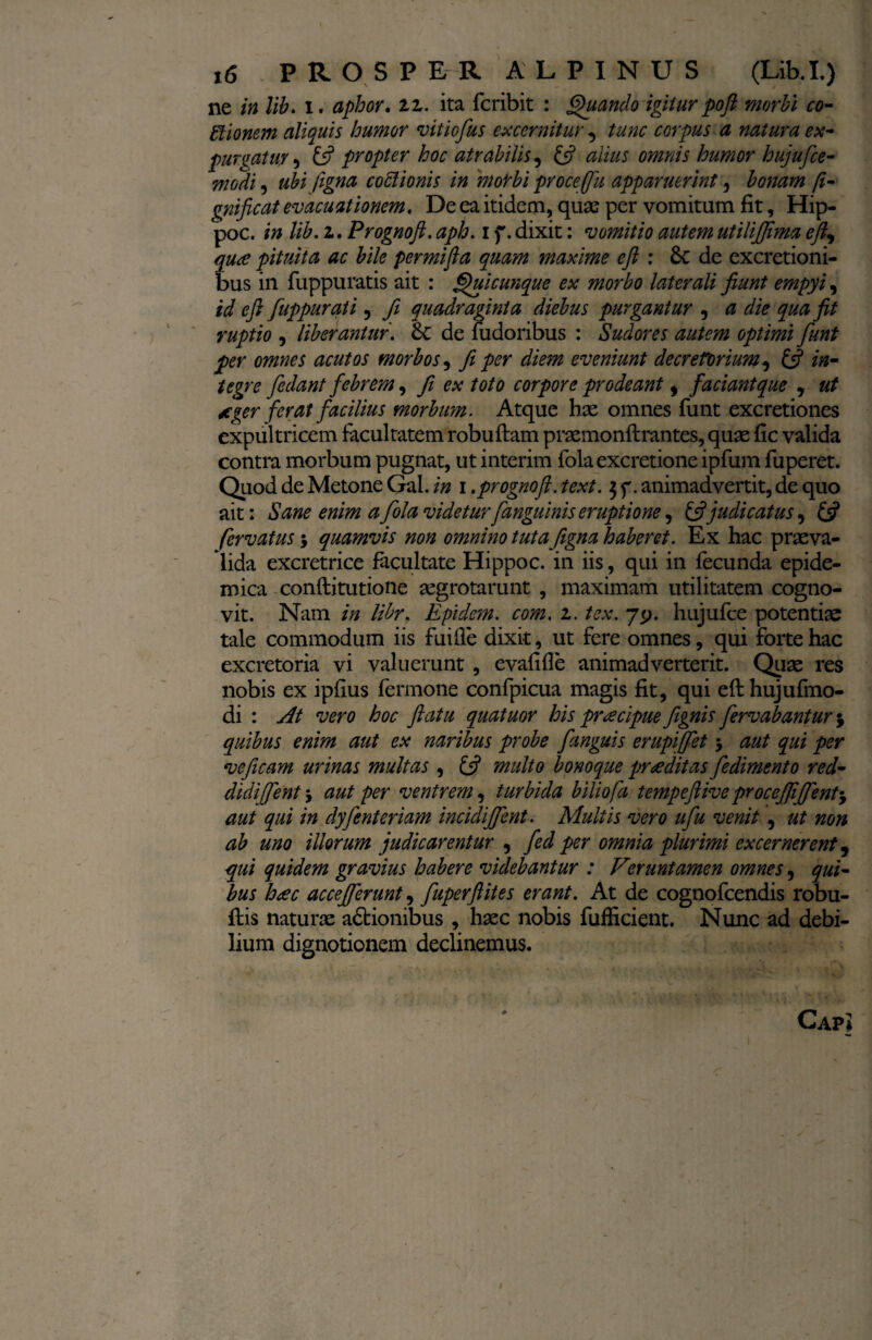ne in lib. i. aphor. tz. ita fcribit : Quando igiiur poft morbi co¬ cionem aliquis humor vitiofius excernitur , tunc ccrpus a natura ex¬ purgatur 5 £s? propter hoc atrahilis, £5? alius omnis humor hujufce- ubifigna coctionis in mo^bi proce (fu apparuerint 3 bonam fi- gnificat evacuationem. De ea itidem, quas per vomitum fit, Hip- poc. /0 lib. 2. Prognoft. aph. 1 f. dixit: vomitio autem utilifiima efty qu<e pituita ac bile permifta quam maxime eft : Sc de excretioni- bus in fuppuratis ait : Quicunque ex morbo laterali fiunt empyi, id eft fuppurati, fi quadraginta diebus purgantur , a die qua fit ruptio , liberantur'. de fudoribus : Sudores autem optimi fiunt per omnes acutos morbos, fit per diem eveniunt decretorium, £5? /#- fiedant febrem, ex toto corpore prodeant i faciantque , *ger ferat facilius morbum. Atque hae omnes funt excretiones expultricem facultatem robuftam praemonftrantes, quae fic valida contra morbum pugnat, ut interim fola excretione ipfum fuperet. Quod de Metone Gal. in 1 .prognoft. text. $ f. animadvertit, de quo ait: Sane enim afola videtur[anguinis eruptione, & judicatus, £5* fervatus; quamvis non omnino tutaJigna haberet. Ex hac praeva¬ lida excretrice facultate Hippoc. in iis, qui in fecunda epide¬ mica conflitutione aegrotarunt , maximam utilitatem cogno¬ vit. Nam in libr. Epidcm. com. 1. tex. yty. hujufce potentiae tale commodum iis fuifie dixit, ut fere omnes, qui forte hac excretoria vi valuerunt , evafifle animadverterit. Quae res nobis ex ipfius fermone confpicua magis fit, qui efthujufmo- di : At vero hoc ftatu quatuor his praecipue fignis fiervabantur j quibus enim aut ex naribus probe fianguis erupiffiet 5 aut qui per vejicam urinas multas , £5? multo bonoque proditas fiedimento red¬ didi fient j aut per ventrem, turbida biliofa tempeftiveprocefiifient'y aut qui in dyfienteriam incidijfient. Multis vero ufiu venit , ut non ab uno illorum judicarentur 9 fied per omnia plurimi excernerent, qui quidem gravius habere videbantur : Veruntamen omnes, qui¬ bus heec accefierunt, fiuperftites erant. At de cognofcendis robu- fiis naturae actionibus , haec nobis fufficient. Nunc ad debi¬ lium dignotionem declinemus. Gap \
