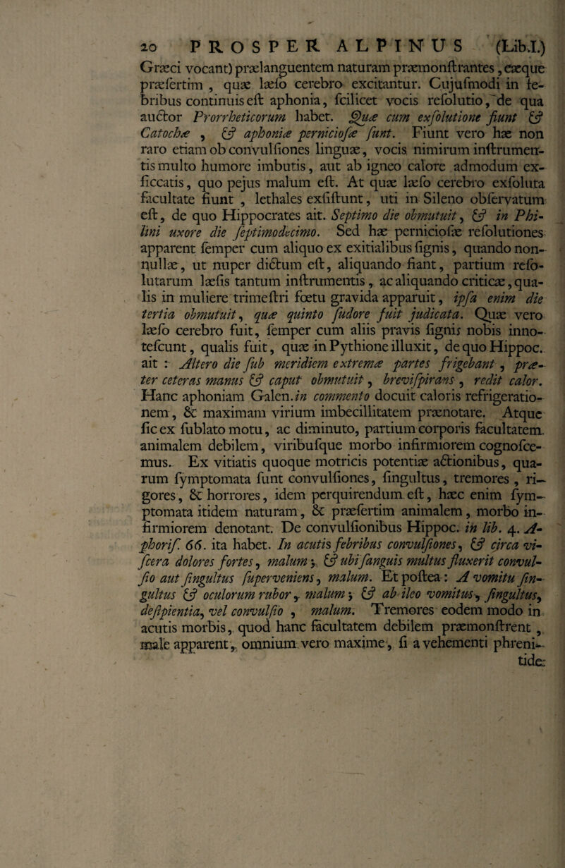 Graeci vocant) praeianguentem naturam praemonftrantes, eaeque prae fer tim , quae laefo cerebro excitantur. Cujufmodi in fe¬ bribus continuis eft aphonia, fcilicet vocis refolutio^de qua auctor Prorrheticorum habet. §ua cum exfolutione jiunt & Catocha , £5? aphonia perniciofa funt. Fiunt vero hae non raro edam ob convulfiones linguae, vocis, nimirum inftrumeu- tis multo humore imbutis, aut ab igneo calore admodum ex- ficcatis, quo pejus malum eft. At quae laefo cerebro exfoluta facultate fiunt , lethales exfiftunt, uti in Sileno obfervatum eft,. de quo Hippocrates ait. Septimo die obmutuit, £s? in Phi- lini uxore die fept imo dv cimo. Sed hae perniciolae refolutiones apparent femper cum aliquo ex exitialibus (ignis, quando non¬ nullae, ut nuper didtum eft, aliquando fiant, partium refb- lutarum laefis tantum in ftrum entis, ac aliquando criticae, qua¬ lis in muliere trimeftri foetu gravida apparuit, ipfa enim die tertia obmutuit, qua quinto fuclore fuit judicata. Quae vero laefo cerebro fuit, femper cum aliis pravis fignis nobis inno- tefcunt, qualis fuit, quae inPythioneilluxit, dequoHippoc. ait : Altero die fub meridiem extrema partes frigebant, pra- ter ceteras manus & caput obmutuit, brevifpirans , redit calor. Hanc aphoniam Galen.fiz commento docuit caloris refrigeratio¬ nem , &: maximam virium imbecillitatem praenotare. Atque fic ex fublato motu, ac diminuto, partium corporis facultatem, animalem debilem, viribufque morbo infirmiorem cognofce- mus. Ex vitiatis quoque motricis potentiae a&ionibus, qua¬ rum fymptomata funt convulfiones, fingultus, tremores , ri¬ gores , horrores, idem perquirendum eft, haec enim fym¬ ptomata itidem naturam, 8t praefertim animalem, morbo in¬ firmiorem denotant. De convulfionibus Hippoc. in lib. 4. A- phorif. 66. ita habet. In acutis febribus convulfiones, £5? circa vi- [cera dolores fortes, malum > £5? ubi [anguis multus fluxerit convul- Jio aut fingultus fuperveniens, malum. Etpoftea: A vomitu fin¬ gultus & oculorum rubor y malum j & ab ileo vomitusy fingultus, defipientia, vel convul fio , malum. TPremores eodem modo in acutis morbis, quod hanc facultatem debilem praemonftrent , male apparent ,, omnium vero maxime , fi a vehementi phreni¬ tide: